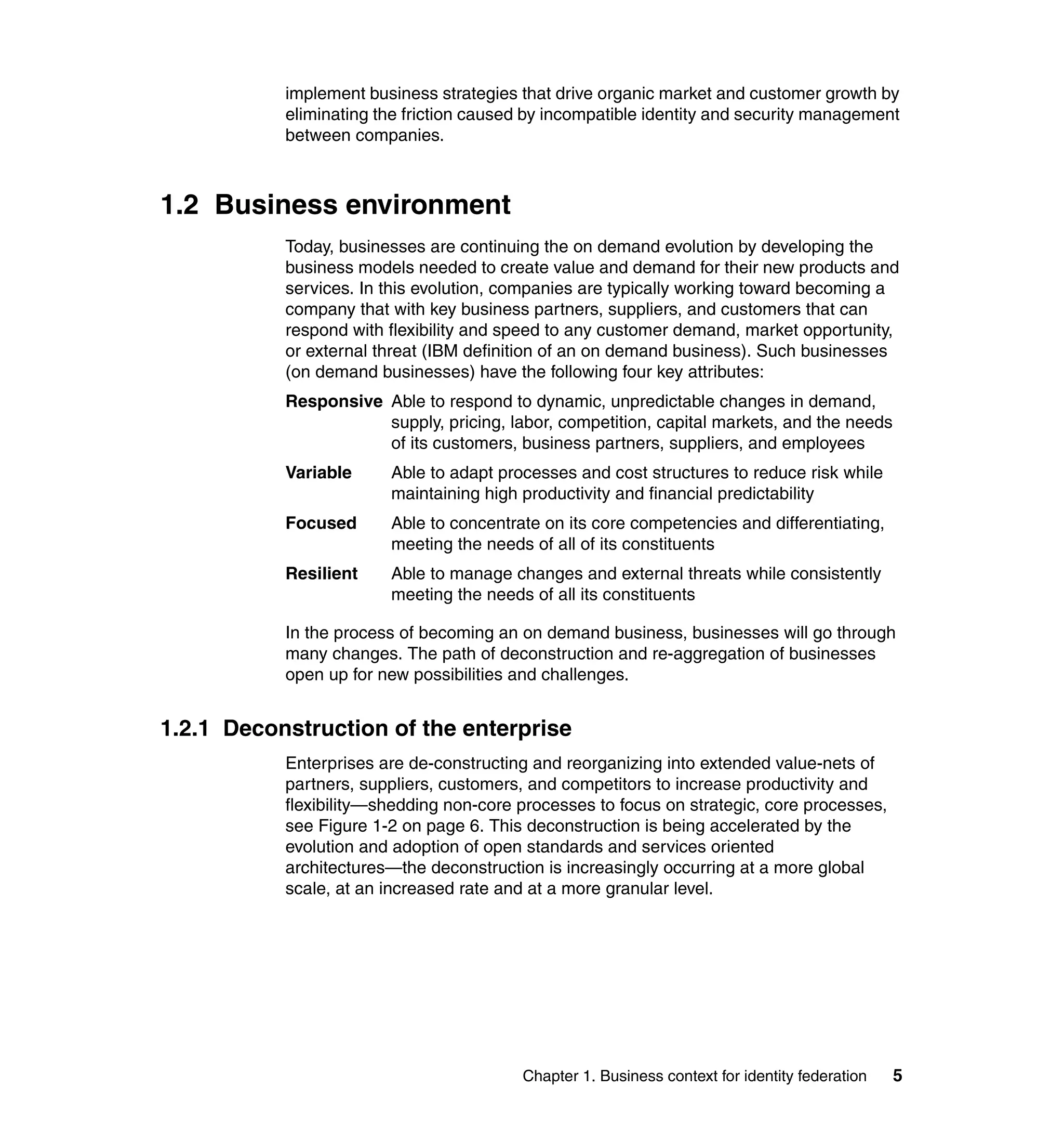 implement business strategies that drive organic market and customer growth by
           eliminating the friction caused by incompatible identity and security management
           between companies.



1.2 Business environment
           Today, businesses are continuing the on demand evolution by developing the
           business models needed to create value and demand for their new products and
           services. In this evolution, companies are typically working toward becoming a
           company that with key business partners, suppliers, and customers that can
           respond with flexibility and speed to any customer demand, market opportunity,
           or external threat (IBM definition of an on demand business). Such businesses
           (on demand businesses) have the following four key attributes:
           Responsive Able to respond to dynamic, unpredictable changes in demand,
                      supply, pricing, labor, competition, capital markets, and the needs
                      of its customers, business partners, suppliers, and employees
           Variable     Able to adapt processes and cost structures to reduce risk while
                        maintaining high productivity and financial predictability
           Focused      Able to concentrate on its core competencies and differentiating,
                        meeting the needs of all of its constituents
           Resilient    Able to manage changes and external threats while consistently
                        meeting the needs of all its constituents

           In the process of becoming an on demand business, businesses will go through
           many changes. The path of deconstruction and re-aggregation of businesses
           open up for new possibilities and challenges.


1.2.1 Deconstruction of the enterprise
           Enterprises are de-constructing and reorganizing into extended value-nets of
           partners, suppliers, customers, and competitors to increase productivity and
           flexibility—shedding non-core processes to focus on strategic, core processes,
           see Figure 1-2 on page 6. This deconstruction is being accelerated by the
           evolution and adoption of open standards and services oriented
           architectures—the deconstruction is increasingly occurring at a more global
           scale, at an increased rate and at a more granular level.




                                         Chapter 1. Business context for identity federation   5
 