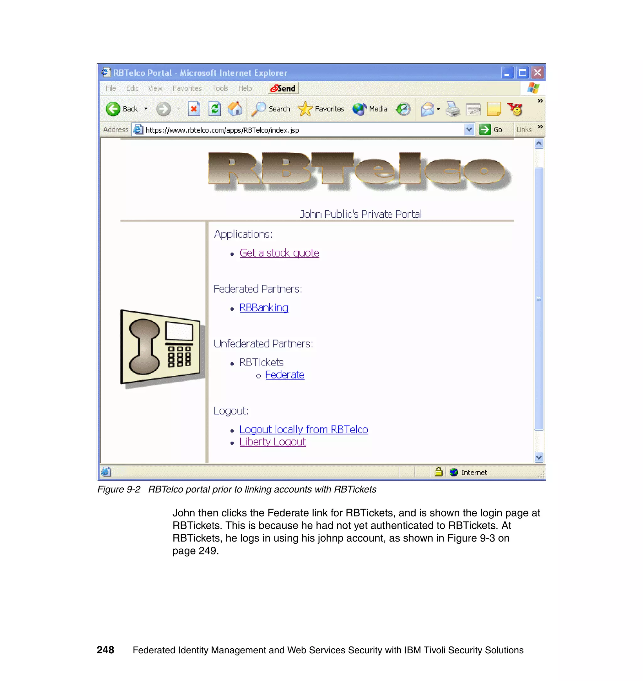 Figure 9-2 RBTelco portal prior to linking accounts with RBTickets

                 John then clicks the Federate link for RBTickets, and is shown the login page at
                 RBTickets. This is because he had not yet authenticated to RBTickets. At
                 RBTickets, he logs in using his johnp account, as shown in Figure 9-3 on
                 page 249.




248     Federated Identity Management and Web Services Security with IBM Tivoli Security Solutions
 