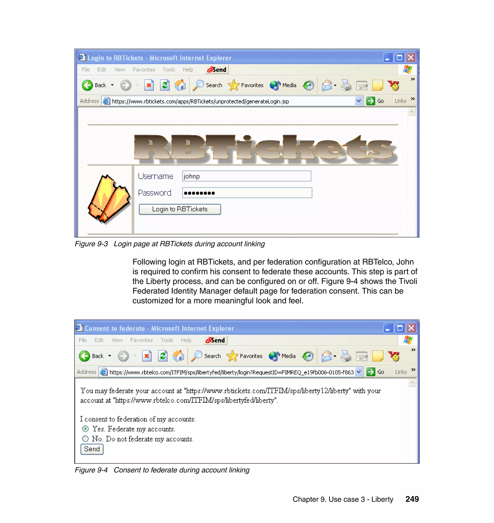 Figure 9-3 Login page at RBTickets during account linking

                 Following login at RBTickets, and per federation configuration at RBTelco, John
                 is required to confirm his consent to federate these accounts. This step is part of
                 the Liberty process, and can be configured on or off. Figure 9-4 shows the Tivoli
                 Federated Identity Manager default page for federation consent. This can be
                 customized for a more meaningful look and feel.




Figure 9-4 Consent to federate during account linking



                                                               Chapter 9. Use case 3 - Liberty   249
 