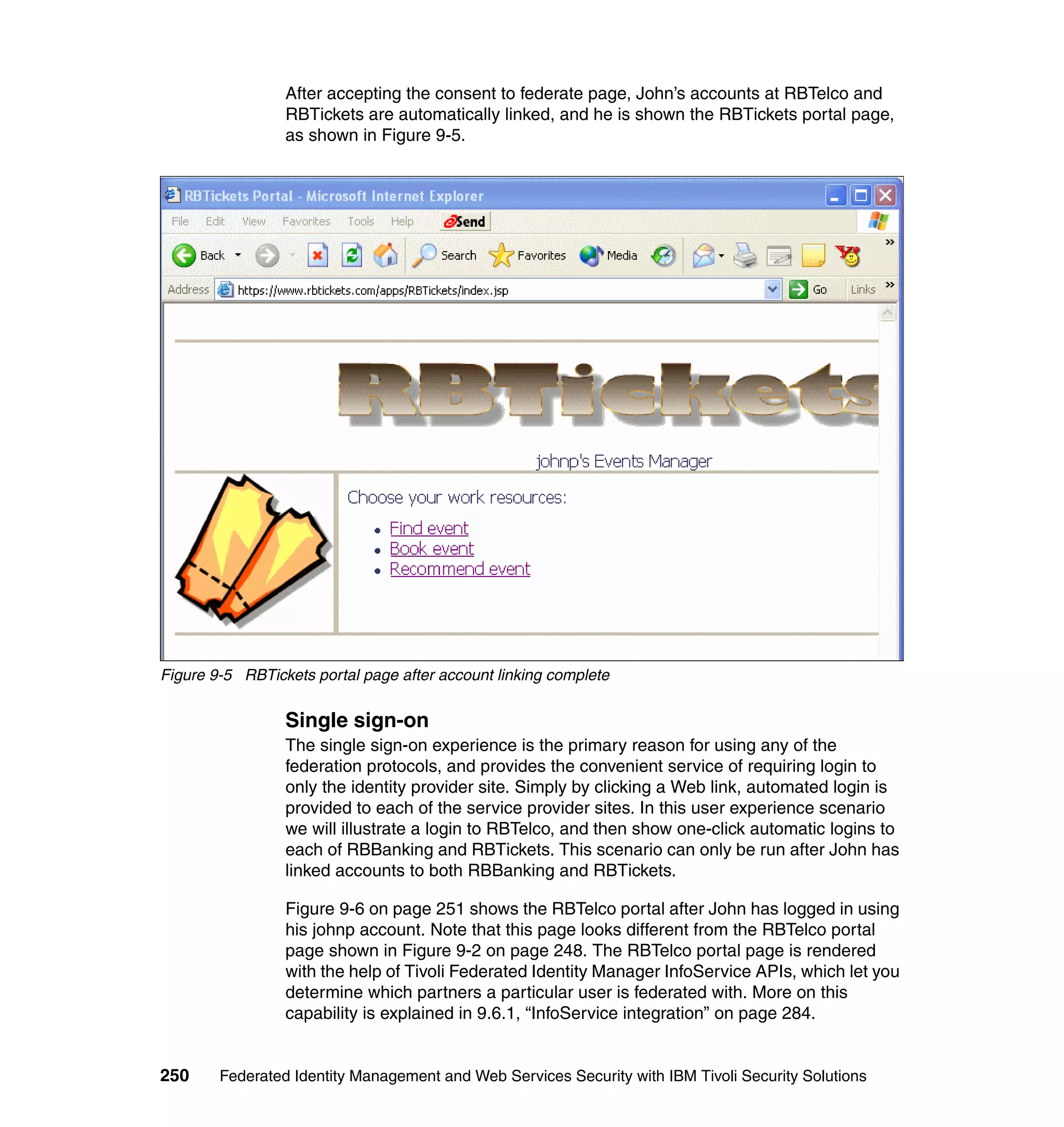 After accepting the consent to federate page, John’s accounts at RBTelco and
                 RBTickets are automatically linked, and he is shown the RBTickets portal page,
                 as shown in Figure 9-5.




Figure 9-5 RBTickets portal page after account linking complete

                 Single sign-on
                 The single sign-on experience is the primary reason for using any of the
                 federation protocols, and provides the convenient service of requiring login to
                 only the identity provider site. Simply by clicking a Web link, automated login is
                 provided to each of the service provider sites. In this user experience scenario
                 we will illustrate a login to RBTelco, and then show one-click automatic logins to
                 each of RBBanking and RBTickets. This scenario can only be run after John has
                 linked accounts to both RBBanking and RBTickets.

                 Figure 9-6 on page 251 shows the RBTelco portal after John has logged in using
                 his johnp account. Note that this page looks different from the RBTelco portal
                 page shown in Figure 9-2 on page 248. The RBTelco portal page is rendered
                 with the help of Tivoli Federated Identity Manager InfoService APIs, which let you
                 determine which partners a particular user is federated with. More on this
                 capability is explained in 9.6.1, “InfoService integration” on page 284.


250     Federated Identity Management and Web Services Security with IBM Tivoli Security Solutions
 