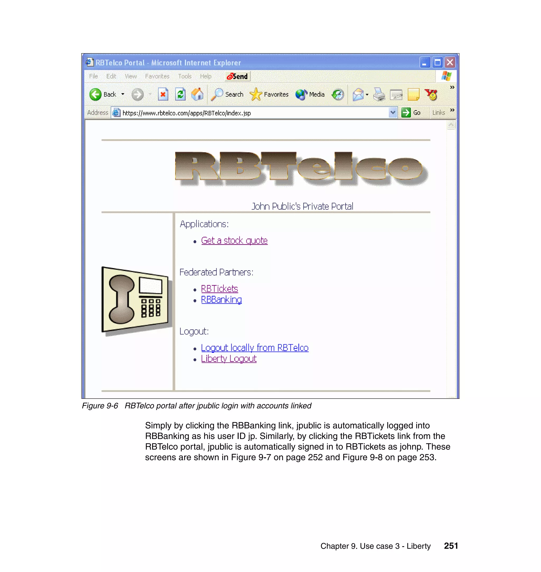 Figure 9-6 RBTelco portal after jpublic login with accounts linked

                  Simply by clicking the RBBanking link, jpublic is automatically logged into
                  RBBanking as his user ID jp. Similarly, by clicking the RBTickets link from the
                  RBTelco portal, jpublic is automatically signed in to RBTickets as johnp. These
                  screens are shown in Figure 9-7 on page 252 and Figure 9-8 on page 253.




                                                                     Chapter 9. Use case 3 - Liberty   251
 