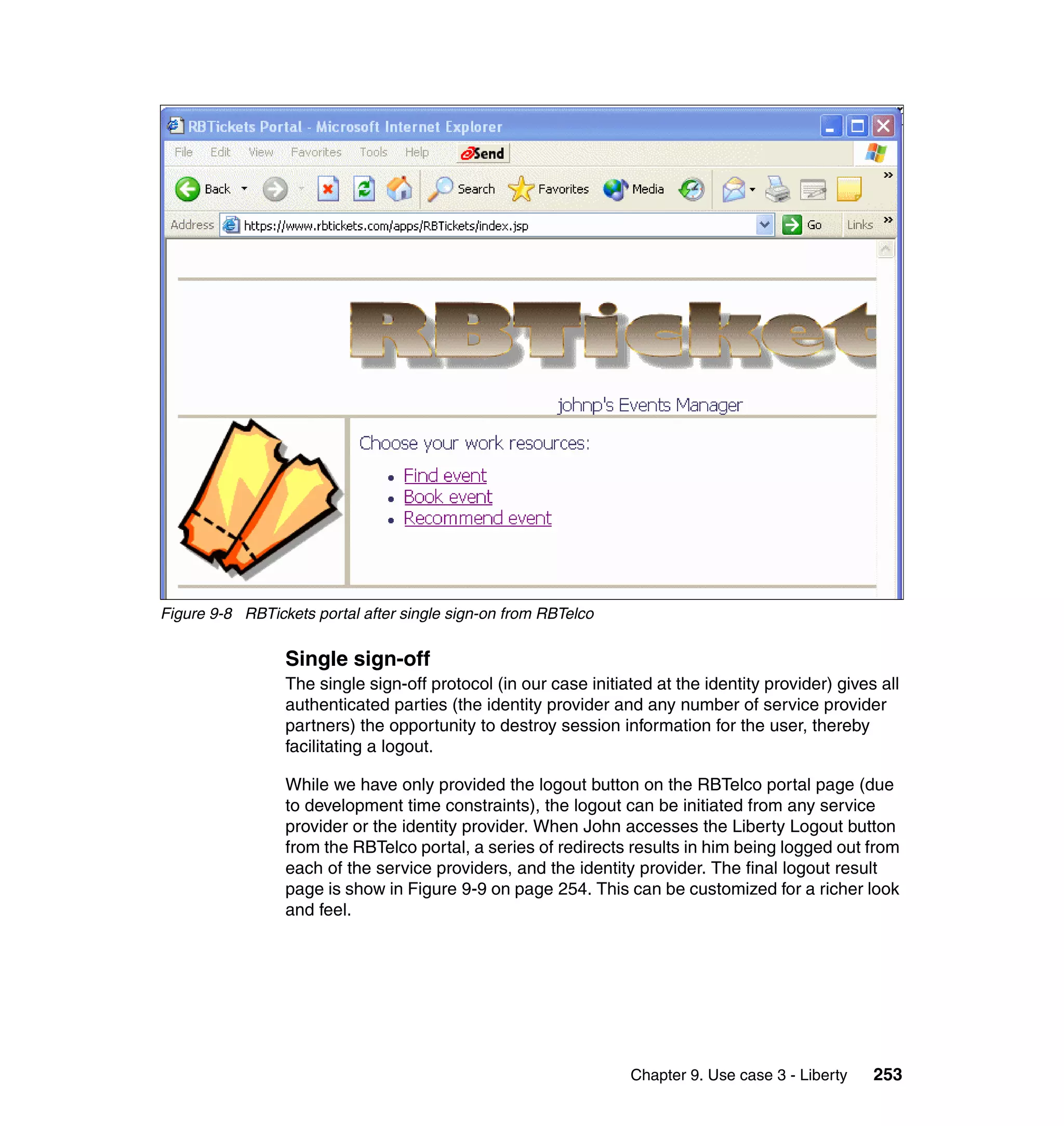Figure 9-8 RBTickets portal after single sign-on from RBTelco


                 Single sign-off
                 The single sign-off protocol (in our case initiated at the identity provider) gives all
                 authenticated parties (the identity provider and any number of service provider
                 partners) the opportunity to destroy session information for the user, thereby
                 facilitating a logout.

                 While we have only provided the logout button on the RBTelco portal page (due
                 to development time constraints), the logout can be initiated from any service
                 provider or the identity provider. When John accesses the Liberty Logout button
                 from the RBTelco portal, a series of redirects results in him being logged out from
                 each of the service providers, and the identity provider. The final logout result
                 page is show in Figure 9-9 on page 254. This can be customized for a richer look
                 and feel.




                                                                 Chapter 9. Use case 3 - Liberty    253
 
