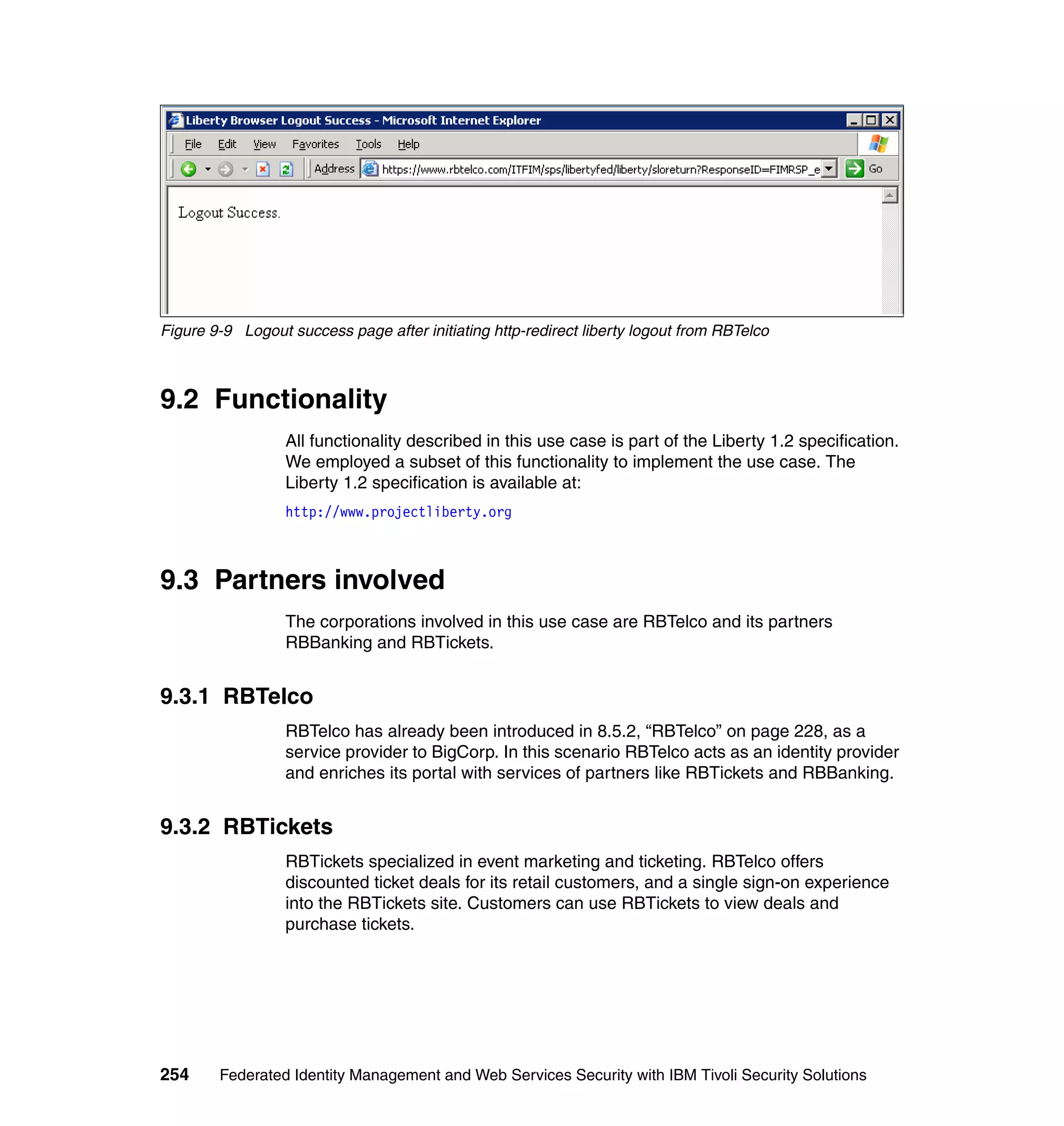 Figure 9-9 Logout success page after initiating http-redirect liberty logout from RBTelco



9.2 Functionality
                  All functionality described in this use case is part of the Liberty 1.2 specification.
                  We employed a subset of this functionality to implement the use case. The
                  Liberty 1.2 specification is available at:
                  http://www.projectliberty.org



9.3 Partners involved
                  The corporations involved in this use case are RBTelco and its partners
                  RBBanking and RBTickets.


9.3.1 RBTelco
                  RBTelco has already been introduced in 8.5.2, “RBTelco” on page 228, as a
                  service provider to BigCorp. In this scenario RBTelco acts as an identity provider
                  and enriches its portal with services of partners like RBTickets and RBBanking.


9.3.2 RBTickets
                  RBTickets specialized in event marketing and ticketing. RBTelco offers
                  discounted ticket deals for its retail customers, and a single sign-on experience
                  into the RBTickets site. Customers can use RBTickets to view deals and
                  purchase tickets.




254     Federated Identity Management and Web Services Security with IBM Tivoli Security Solutions
 