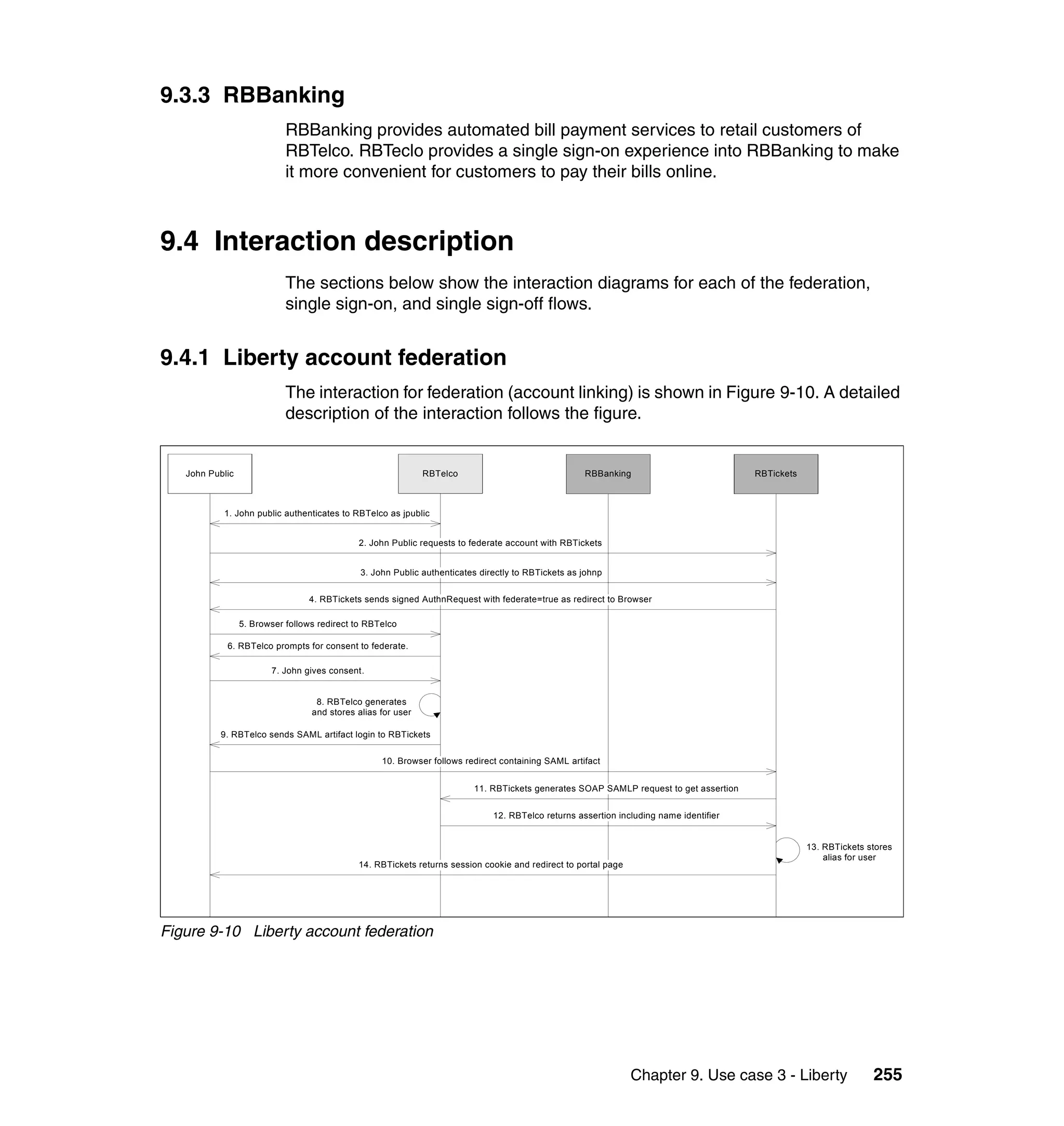 9.3.3 RBBanking
                            RBBanking provides automated bill payment services to retail customers of
                            RBTelco. RBTeclo provides a single sign-on experience into RBBanking to make
                            it more convenient for customers to pay their bills online.



9.4 Interaction description
                            The sections below show the interaction diagrams for each of the federation,
                            single sign-on, and single sign-off flows.


9.4.1 Liberty account federation
                            The interaction for federation (account linking) is shown in Figure 9-10. A detailed
                            description of the interaction follows the figure.


   John Public                                                RBTelco                               RBBanking                           RBTickets



           1. John public authenticates to RBTelco as jpublic


                                             2. John Public requests to federate account with RBTickets


                                              3. John Public authenticates directly to RBTickets as johnp


                                 4. RBTickets sends signed AuthnRequest with federate=true as redirect to Browser

                 5. Browser follows redirect to RBTelco

            6. RBTelco prompts for consent to federate.

                        7. John gives consent.


                                   8. RBTelco generates
                                  and stores alias for user

           9. RBTelco sends SAML artifact login to RBTickets


                                                   10. Browser follows redirect containing SAML artifact


                                                                         11. RBTickets generates SOAP SAMLP request to get assertion


                                                                              12. RBTelco returns assertion including name identifier


                                                                                                                                                    13. RBTickets stores
                                                                                                                                                        alias for user
                                             14. RBTickets returns session cookie and redirect to portal page




Figure 9-10 Liberty account federation




                                                                                                                Chapter 9. Use case 3 - Liberty                    255
 