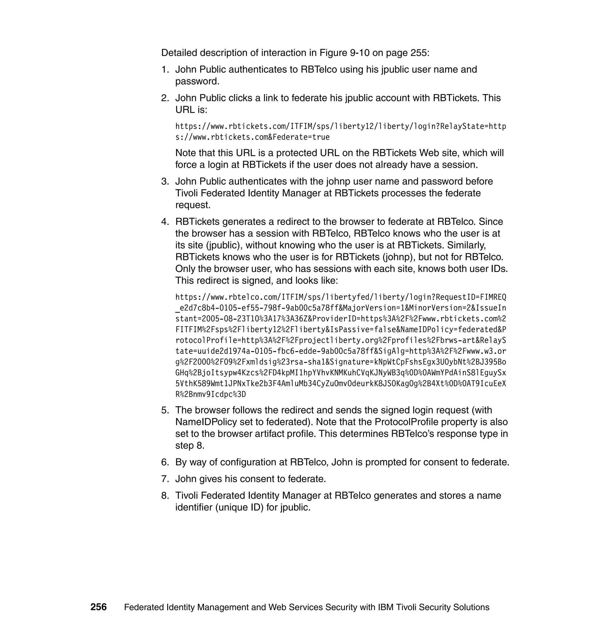 Detailed description of interaction in Figure 9-10 on page 255:
               1. John Public authenticates to RBTelco using his jpublic user name and
                  password.
               2. John Public clicks a link to federate his jpublic account with RBTickets. This
                  URL is:
                  https://www.rbtickets.com/ITFIM/sps/liberty12/liberty/login?RelayState=http
                  s://www.rbtickets.com&Federate=true
                  Note that this URL is a protected URL on the RBTickets Web site, which will
                  force a login at RBTickets if the user does not already have a session.
               3. John Public authenticates with the johnp user name and password before
                  Tivoli Federated Identity Manager at RBTickets processes the federate
                  request.
               4. RBTickets generates a redirect to the browser to federate at RBTelco. Since
                  the browser has a session with RBTelco, RBTelco knows who the user is at
                  its site (jpublic), without knowing who the user is at RBTickets. Similarly,
                  RBTickets knows who the user is for RBTickets (johnp), but not for RBTelco.
                  Only the browser user, who has sessions with each site, knows both user IDs.
                  This redirect is signed, and looks like:
                  https://www.rbtelco.com/ITFIM/sps/libertyfed/liberty/login?RequestID=FIMREQ
                  _e2d7c8b4-0105-ef55-798f-9ab00c5a78ff&MajorVersion=1&MinorVersion=2&IssueIn
                  stant=2005-08-23T10%3A17%3A36Z&ProviderID=https%3A%2F%2Fwww.rbtickets.com%2
                  FITFIM%2Fsps%2Fliberty12%2Fliberty&IsPassive=false&NameIDPolicy=federated&P
                  rotocolProfile=http%3A%2F%2Fprojectliberty.org%2Fprofiles%2Fbrws-art&RelayS
                  tate=uuide2d1974a-0105-fbc6-edde-9ab00c5a78ff&SigAlg=http%3A%2F%2Fwww.w3.or
                  g%2F2000%2F09%2Fxmldsig%23rsa-sha1&Signature=kNpWtCpFshsEgx3UOybNt%2BJ395Bo
                  GHq%2BjoItsypw4Kzcs%2FD4kpMI1hpYVhvKNMKuhCVqKJNyWB3q%0D%0AWmYPdAinS8lEguySx
                  5VthK589Wmt1JPNxTke2b3F4AmluMb34CyZuOmvOdeurkK8JSOKagOg%2B4Xt%0D%0AT9IcuEeX
                  R%2Bnmv9Icdpc%3D
               5. The browser follows the redirect and sends the signed login request (with
                  NameIDPolicy set to federated). Note that the ProtocolProfile property is also
                  set to the browser artifact profile. This determines RBTelco’s response type in
                  step 8.
               6. By way of configuration at RBTelco, John is prompted for consent to federate.
               7. John gives his consent to federate.
               8. Tivoli Federated Identity Manager at RBTelco generates and stores a name
                  identifier (unique ID) for jpublic.




256   Federated Identity Management and Web Services Security with IBM Tivoli Security Solutions
 