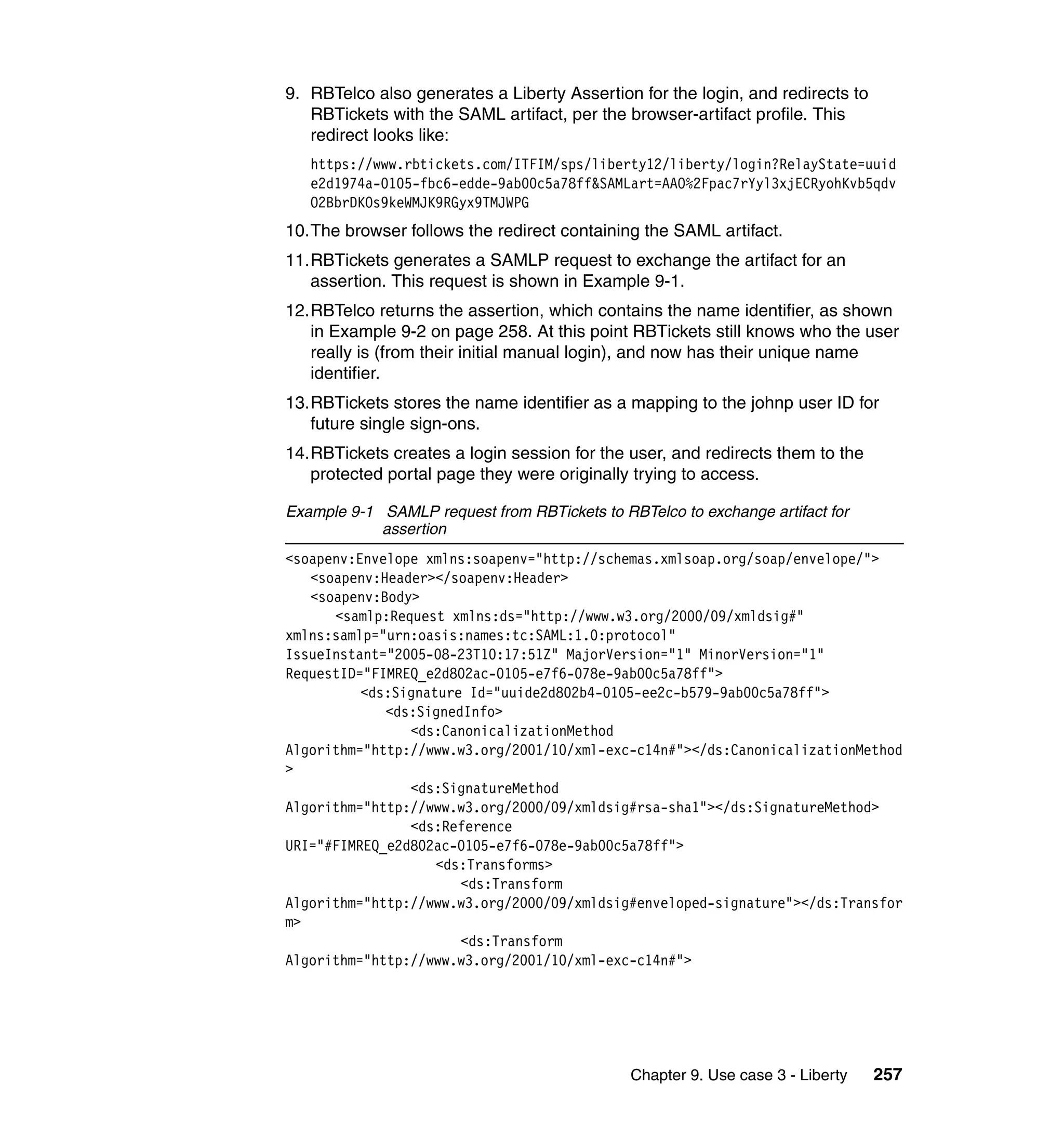 9. RBTelco also generates a Liberty Assertion for the login, and redirects to
   RBTickets with the SAML artifact, per the browser-artifact profile. This
   redirect looks like:
   https://www.rbtickets.com/ITFIM/sps/liberty12/liberty/login?RelayState=uuid
   e2d1974a-0105-fbc6-edde-9ab00c5a78ff&SAMLart=AAO%2Fpac7rYyl3xjECRyohKvb5qdv
   O2BbrDKOs9keWMJK9RGyx9TMJWPG
10.The browser follows the redirect containing the SAML artifact.
11.RBTickets generates a SAMLP request to exchange the artifact for an
   assertion. This request is shown in Example 9-1.
12.RBTelco returns the assertion, which contains the name identifier, as shown
   in Example 9-2 on page 258. At this point RBTickets still knows who the user
   really is (from their initial manual login), and now has their unique name
   identifier.
13.RBTickets stores the name identifier as a mapping to the johnp user ID for
   future single sign-ons.
14.RBTickets creates a login session for the user, and redirects them to the
   protected portal page they were originally trying to access.

Example 9-1 SAMLP request from RBTickets to RBTelco to exchange artifact for
            assertion
<soapenv:Envelope xmlns:soapenv="http://schemas.xmlsoap.org/soap/envelope/">
   <soapenv:Header></soapenv:Header>
   <soapenv:Body>
      <samlp:Request xmlns:ds="http://www.w3.org/2000/09/xmldsig#"
xmlns:samlp="urn:oasis:names:tc:SAML:1.0:protocol"
IssueInstant="2005-08-23T10:17:51Z" MajorVersion="1" MinorVersion="1"
RequestID="FIMREQ_e2d802ac-0105-e7f6-078e-9ab00c5a78ff">
          <ds:Signature Id="uuide2d802b4-0105-ee2c-b579-9ab00c5a78ff">
             <ds:SignedInfo>
                <ds:CanonicalizationMethod
Algorithm="http://www.w3.org/2001/10/xml-exc-c14n#"></ds:CanonicalizationMethod
>
                <ds:SignatureMethod
Algorithm="http://www.w3.org/2000/09/xmldsig#rsa-sha1"></ds:SignatureMethod>
                <ds:Reference
URI="#FIMREQ_e2d802ac-0105-e7f6-078e-9ab00c5a78ff">
                    <ds:Transforms>
                       <ds:Transform
Algorithm="http://www.w3.org/2000/09/xmldsig#enveloped-signature"></ds:Transfor
m>
                       <ds:Transform
Algorithm="http://www.w3.org/2001/10/xml-exc-c14n#">




                                              Chapter 9. Use case 3 - Liberty   257
 