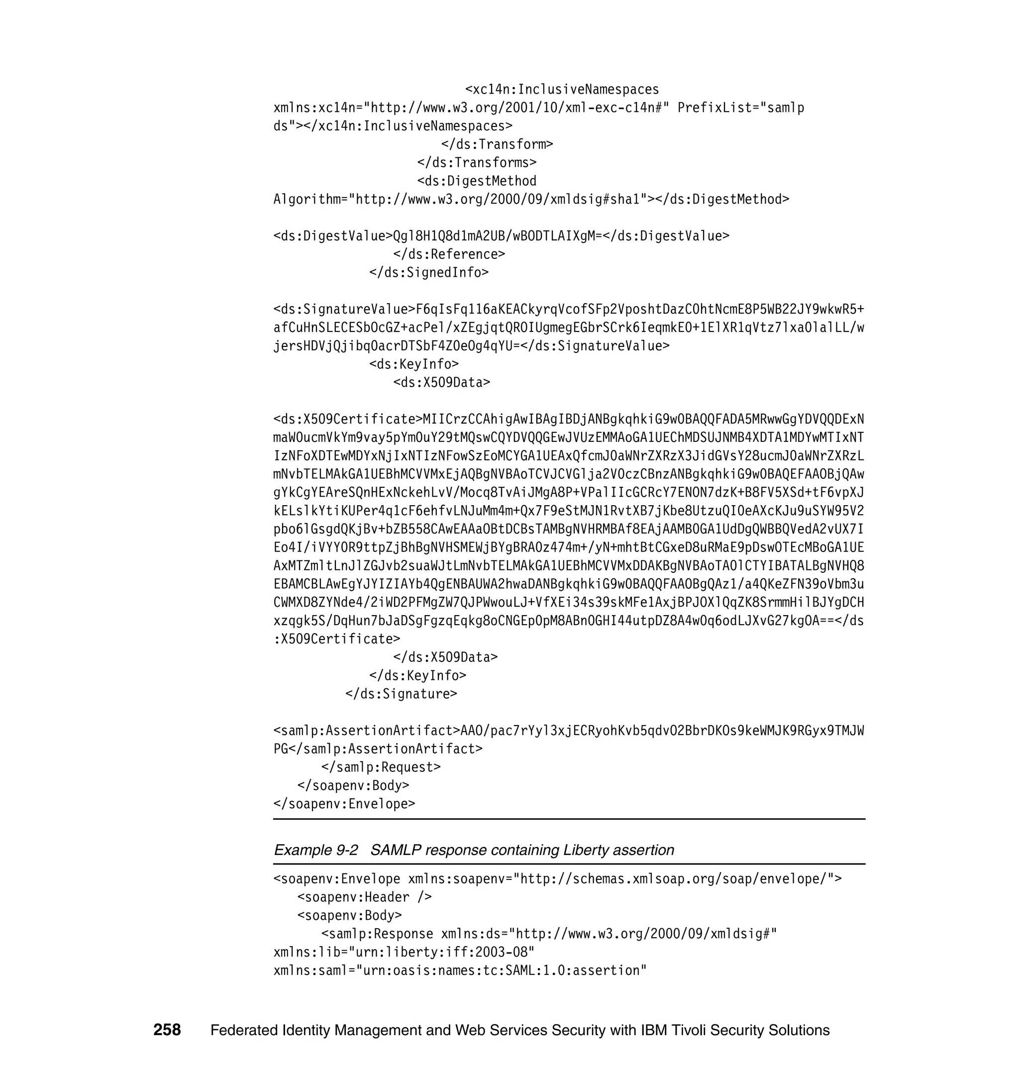 <xc14n:InclusiveNamespaces
               xmlns:xc14n="http://www.w3.org/2001/10/xml-exc-c14n#" PrefixList="samlp
               ds"></xc14n:InclusiveNamespaces>
                                     </ds:Transform>
                                  </ds:Transforms>
                                  <ds:DigestMethod
               Algorithm="http://www.w3.org/2000/09/xmldsig#sha1"></ds:DigestMethod>

               <ds:DigestValue>Qgl8H1Q8d1mA2UB/wBODTLAIXgM=</ds:DigestValue>
                               </ds:Reference>
                            </ds:SignedInfo>

               <ds:SignatureValue>F6qIsFq116aKEACkyrqVcofSFp2VposhtDazC0htNcmE8P5WB22JY9wkwR5+
               afCuHnSLECESbOcGZ+acPel/xZEgjqtQROIUgmegEGbrSCrk6IeqmkE0+1ElXR1qVtz7lxa0lalLL/w
               jersHDVjQjibq0acrDTSbF4Z0eOg4qYU=</ds:SignatureValue>
                            <ds:KeyInfo>
                               <ds:X509Data>

               <ds:X509Certificate>MIICrzCCAhigAwIBAgIBDjANBgkqhkiG9w0BAQQFADA5MRwwGgYDVQQDExN
               maW0ucmVkYm9vay5pYm0uY29tMQswCQYDVQQGEwJVUzEMMAoGA1UEChMDSUJNMB4XDTA1MDYwMTIxNT
               IzNFoXDTEwMDYxNjIxNTIzNFowSzEoMCYGA1UEAxQfcmJ0aWNrZXRzX3JidGVsY28ucmJ0aWNrZXRzL
               mNvbTELMAkGA1UEBhMCVVMxEjAQBgNVBAoTCVJCVGlja2V0czCBnzANBgkqhkiG9w0BAQEFAAOBjQAw
               gYkCgYEAreSQnHExNckehLvV/Mocq8TvAiJMgA8P+VPalIIcGCRcY7ENON7dzK+B8FV5XSd+tF6vpXJ
               kELslkYtiKUPer4q1cF6ehfvLNJuMm4m+Qx7F9eStMJN1RvtXB7jKbe8UtzuQI0eAXcKJu9uSYW95V2
               pbo6lGsgdQKjBv+bZB558CAwEAAaOBtDCBsTAMBgNVHRMBAf8EAjAAMB0GA1UdDgQWBBQVedA2vUX7I
               Eo4I/iVYY0R9ttpZjBhBgNVHSMEWjBYgBRA0z474m+/yN+mhtBtCGxeD8uRMaE9pDswOTEcMBoGA1UE
               AxMTZmltLnJlZGJvb2suaWJtLmNvbTELMAkGA1UEBhMCVVMxDDAKBgNVBAoTA0lCTYIBATALBgNVHQ8
               EBAMCBLAwEgYJYIZIAYb4QgENBAUWA2hwaDANBgkqhkiG9w0BAQQFAAOBgQAz1/a4QKeZFN39oVbm3u
               CWMXD8ZYNde4/2iWD2PFMgZW7QJPWwouLJ+VfXEi34s39skMFe1AxjBPJOXlQqZK8SrmmHilBJYgDCH
               xzqgk5S/DqHun7bJaDSgFgzqEqkg8oCNGEp0pM8ABn0GHI44utpDZ8A4w0q6odLJXvG27kgOA==</ds
               :X509Certificate>
                               </ds:X509Data>
                            </ds:KeyInfo>
                         </ds:Signature>

               <samlp:AssertionArtifact>AAO/pac7rYyl3xjECRyohKvb5qdvO2BbrDKOs9keWMJK9RGyx9TMJW
               PG</samlp:AssertionArtifact>
                     </samlp:Request>
                  </soapenv:Body>
               </soapenv:Envelope>


               Example 9-2 SAMLP response containing Liberty assertion
               <soapenv:Envelope xmlns:soapenv="http://schemas.xmlsoap.org/soap/envelope/">
                  <soapenv:Header />
                  <soapenv:Body>
                     <samlp:Response xmlns:ds="http://www.w3.org/2000/09/xmldsig#"
               xmlns:lib="urn:liberty:iff:2003-08"
               xmlns:saml="urn:oasis:names:tc:SAML:1.0:assertion"



258   Federated Identity Management and Web Services Security with IBM Tivoli Security Solutions
 
