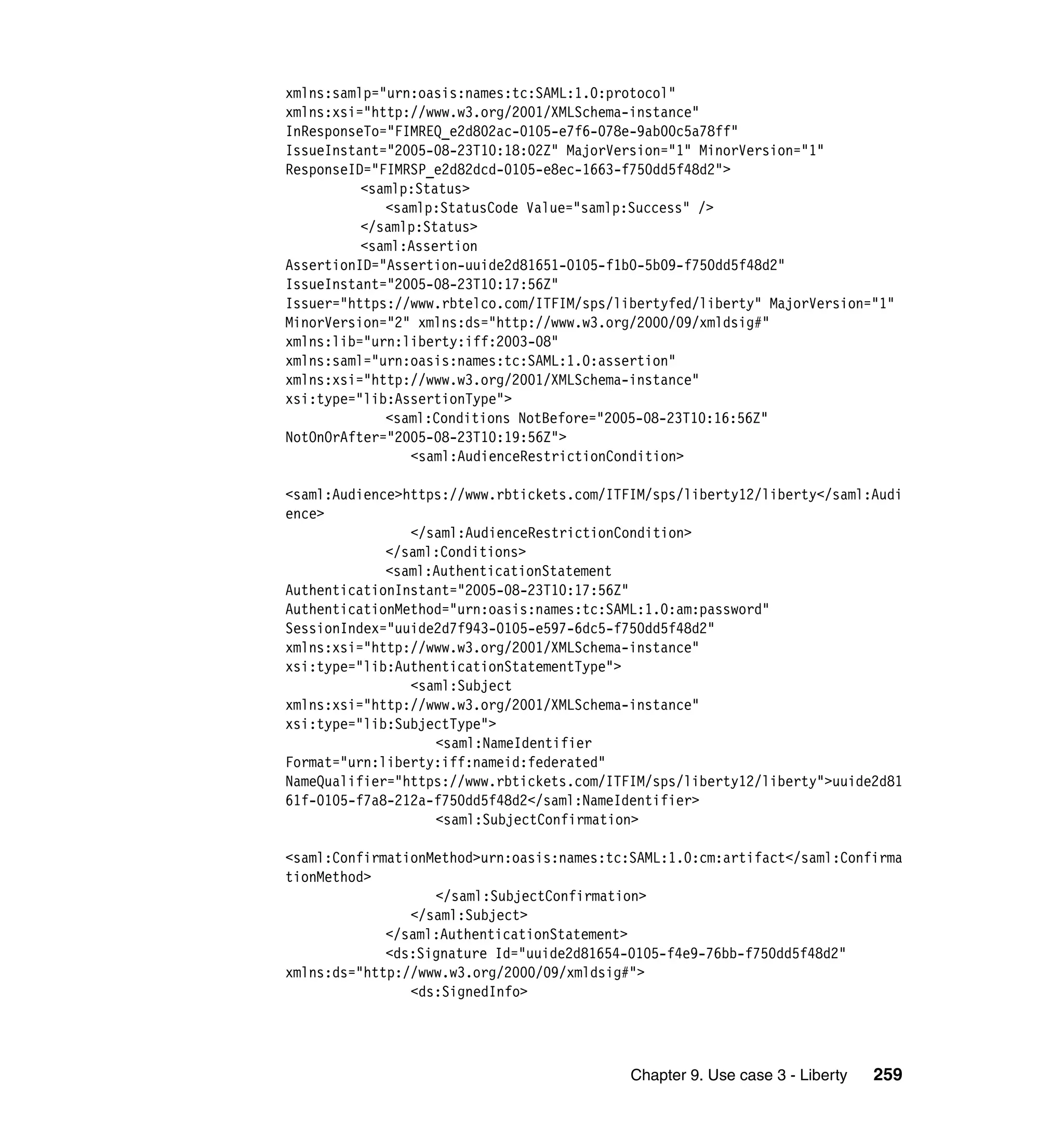 xmlns:samlp="urn:oasis:names:tc:SAML:1.0:protocol"
xmlns:xsi="http://www.w3.org/2001/XMLSchema-instance"
InResponseTo="FIMREQ_e2d802ac-0105-e7f6-078e-9ab00c5a78ff"
IssueInstant="2005-08-23T10:18:02Z" MajorVersion="1" MinorVersion="1"
ResponseID="FIMRSP_e2d82dcd-0105-e8ec-1663-f750dd5f48d2">
          <samlp:Status>
             <samlp:StatusCode Value="samlp:Success" />
          </samlp:Status>
          <saml:Assertion
AssertionID="Assertion-uuide2d81651-0105-f1b0-5b09-f750dd5f48d2"
IssueInstant="2005-08-23T10:17:56Z"
Issuer="https://www.rbtelco.com/ITFIM/sps/libertyfed/liberty" MajorVersion="1"
MinorVersion="2" xmlns:ds="http://www.w3.org/2000/09/xmldsig#"
xmlns:lib="urn:liberty:iff:2003-08"
xmlns:saml="urn:oasis:names:tc:SAML:1.0:assertion"
xmlns:xsi="http://www.w3.org/2001/XMLSchema-instance"
xsi:type="lib:AssertionType">
             <saml:Conditions NotBefore="2005-08-23T10:16:56Z"
NotOnOrAfter="2005-08-23T10:19:56Z">
                <saml:AudienceRestrictionCondition>

<saml:Audience>https://www.rbtickets.com/ITFIM/sps/liberty12/liberty</saml:Audi
ence>
                </saml:AudienceRestrictionCondition>
             </saml:Conditions>
             <saml:AuthenticationStatement
AuthenticationInstant="2005-08-23T10:17:56Z"
AuthenticationMethod="urn:oasis:names:tc:SAML:1.0:am:password"
SessionIndex="uuide2d7f943-0105-e597-6dc5-f750dd5f48d2"
xmlns:xsi="http://www.w3.org/2001/XMLSchema-instance"
xsi:type="lib:AuthenticationStatementType">
                <saml:Subject
xmlns:xsi="http://www.w3.org/2001/XMLSchema-instance"
xsi:type="lib:SubjectType">
                   <saml:NameIdentifier
Format="urn:liberty:iff:nameid:federated"
NameQualifier="https://www.rbtickets.com/ITFIM/sps/liberty12/liberty">uuide2d81
61f-0105-f7a8-212a-f750dd5f48d2</saml:NameIdentifier>
                   <saml:SubjectConfirmation>

<saml:ConfirmationMethod>urn:oasis:names:tc:SAML:1.0:cm:artifact</saml:Confirma
tionMethod>
                   </saml:SubjectConfirmation>
                </saml:Subject>
             </saml:AuthenticationStatement>
             <ds:Signature Id="uuide2d81654-0105-f4e9-76bb-f750dd5f48d2"
xmlns:ds="http://www.w3.org/2000/09/xmldsig#">
                <ds:SignedInfo>




                                            Chapter 9. Use case 3 - Liberty   259
 