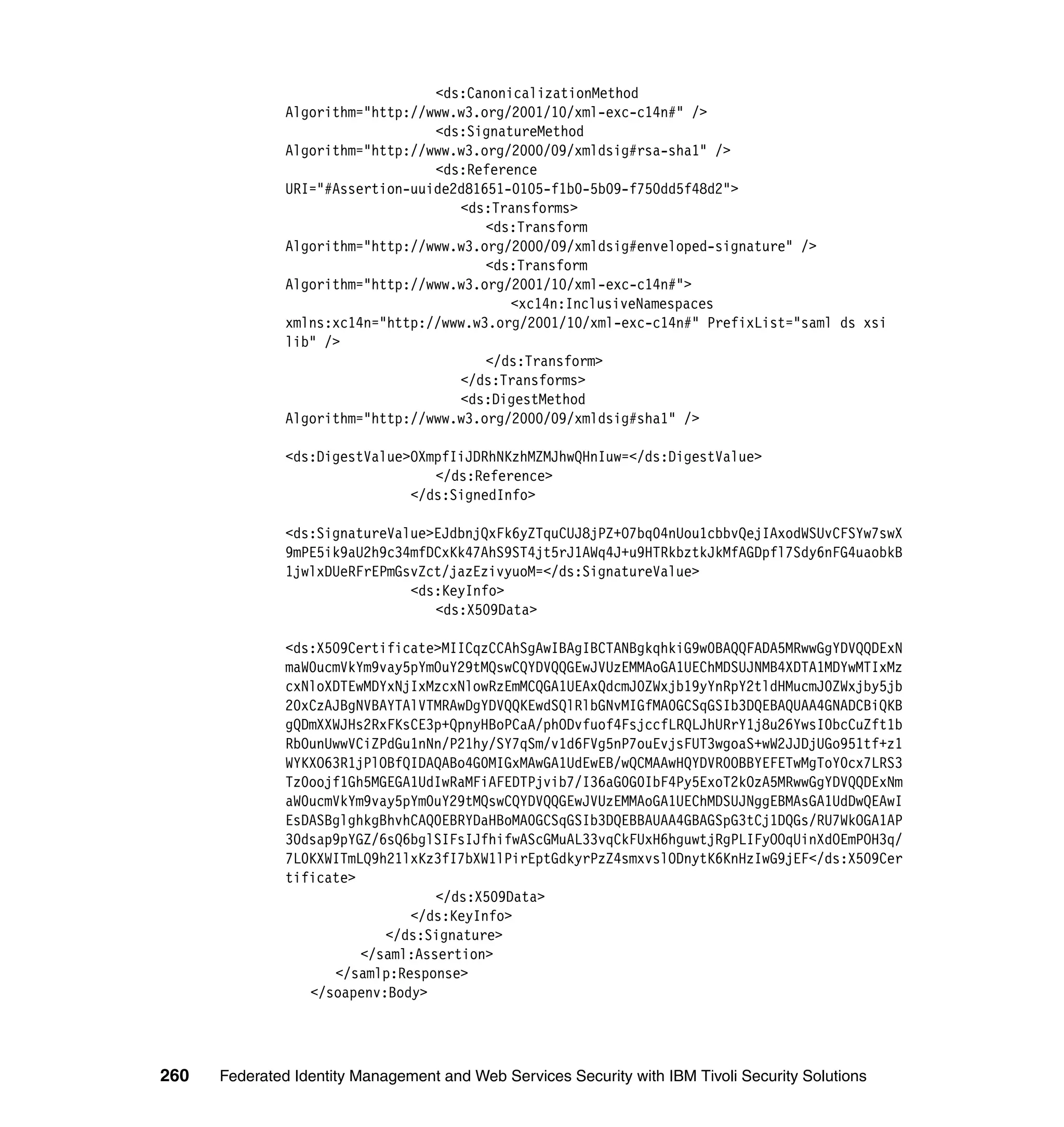 <ds:CanonicalizationMethod
               Algorithm="http://www.w3.org/2001/10/xml-exc-c14n#" />
                                  <ds:SignatureMethod
               Algorithm="http://www.w3.org/2000/09/xmldsig#rsa-sha1" />
                                  <ds:Reference
               URI="#Assertion-uuide2d81651-0105-f1b0-5b09-f750dd5f48d2">
                                     <ds:Transforms>
                                         <ds:Transform
               Algorithm="http://www.w3.org/2000/09/xmldsig#enveloped-signature" />
                                         <ds:Transform
               Algorithm="http://www.w3.org/2001/10/xml-exc-c14n#">
                                            <xc14n:InclusiveNamespaces
               xmlns:xc14n="http://www.w3.org/2001/10/xml-exc-c14n#" PrefixList="saml ds xsi
               lib" />
                                         </ds:Transform>
                                     </ds:Transforms>
                                     <ds:DigestMethod
               Algorithm="http://www.w3.org/2000/09/xmldsig#sha1" />

               <ds:DigestValue>OXmpfIiJDRhNKzhMZMJhwQHnIuw=</ds:DigestValue>
                                  </ds:Reference>
                               </ds:SignedInfo>

               <ds:SignatureValue>EJdbnjQxFk6yZTquCUJ8jPZ+O7bq04nUou1cbbvQejIAxodWSUvCFSYw7swX
               9mPE5ik9aU2h9c34mfDCxKk47AhS9ST4jt5rJ1AWq4J+u9HTRkbztkJkMfAGDpfl7Sdy6nFG4uaobkB
               1jwlxDUeRFrEPmGsvZct/jazEzivyuoM=</ds:SignatureValue>
                               <ds:KeyInfo>
                                  <ds:X509Data>

               <ds:X509Certificate>MIICqzCCAhSgAwIBAgIBCTANBgkqhkiG9w0BAQQFADA5MRwwGgYDVQQDExN
               maW0ucmVkYm9vay5pYm0uY29tMQswCQYDVQQGEwJVUzEMMAoGA1UEChMDSUJNMB4XDTA1MDYwMTIxMz
               cxNloXDTEwMDYxNjIxMzcxNlowRzEmMCQGA1UEAxQdcmJ0ZWxjb19yYnRpY2tldHMucmJ0ZWxjby5jb
               20xCzAJBgNVBAYTAlVTMRAwDgYDVQQKEwdSQlRlbGNvMIGfMA0GCSqGSIb3DQEBAQUAA4GNADCBiQKB
               gQDmXXWJHs2RxFKsCE3p+QpnyHBoPCaA/phODvfuof4FsjccfLRQLJhURrY1j8u26YwsI0bcCuZft1b
               RbOunUwwVCiZPdGu1nNn/P21hy/SY7qSm/v1d6FVg5nP7ouEvjsFUT3wgoaS+wW2JJDjUGo951tf+z1
               WYKXO63R1jPlOBfQIDAQABo4G0MIGxMAwGA1UdEwEB/wQCMAAwHQYDVR0OBBYEFETwMgToY0cx7LRS3
               Tz0oojf1Gh5MGEGA1UdIwRaMFiAFEDTPjvib7/I36aG0G0IbF4Py5ExoT2kOzA5MRwwGgYDVQQDExNm
               aW0ucmVkYm9vay5pYm0uY29tMQswCQYDVQQGEwJVUzEMMAoGA1UEChMDSUJNggEBMAsGA1UdDwQEAwI
               EsDASBglghkgBhvhCAQ0EBRYDaHBoMA0GCSqGSIb3DQEBBAUAA4GBAGSpG3tCj1DQGs/RU7WkOGA1AP
               30dsap9pYGZ/6sQ6bglSIFsIJfhifwAScGMuAL33vqCkFUxH6hguwtjRgPLIFyOOqUinXdOEmPOH3q/
               7L0KXWITmLQ9h21lxKz3fI7bXW1lPirEptGdkyrPzZ4smxvslODnytK6KnHzIwG9jEF</ds:X509Cer
               tificate>
                                   </ds:X509Data>
                               </ds:KeyInfo>
                            </ds:Signature>
                         </saml:Assertion>
                     </samlp:Response>
                  </soapenv:Body>




260   Federated Identity Management and Web Services Security with IBM Tivoli Security Solutions
 