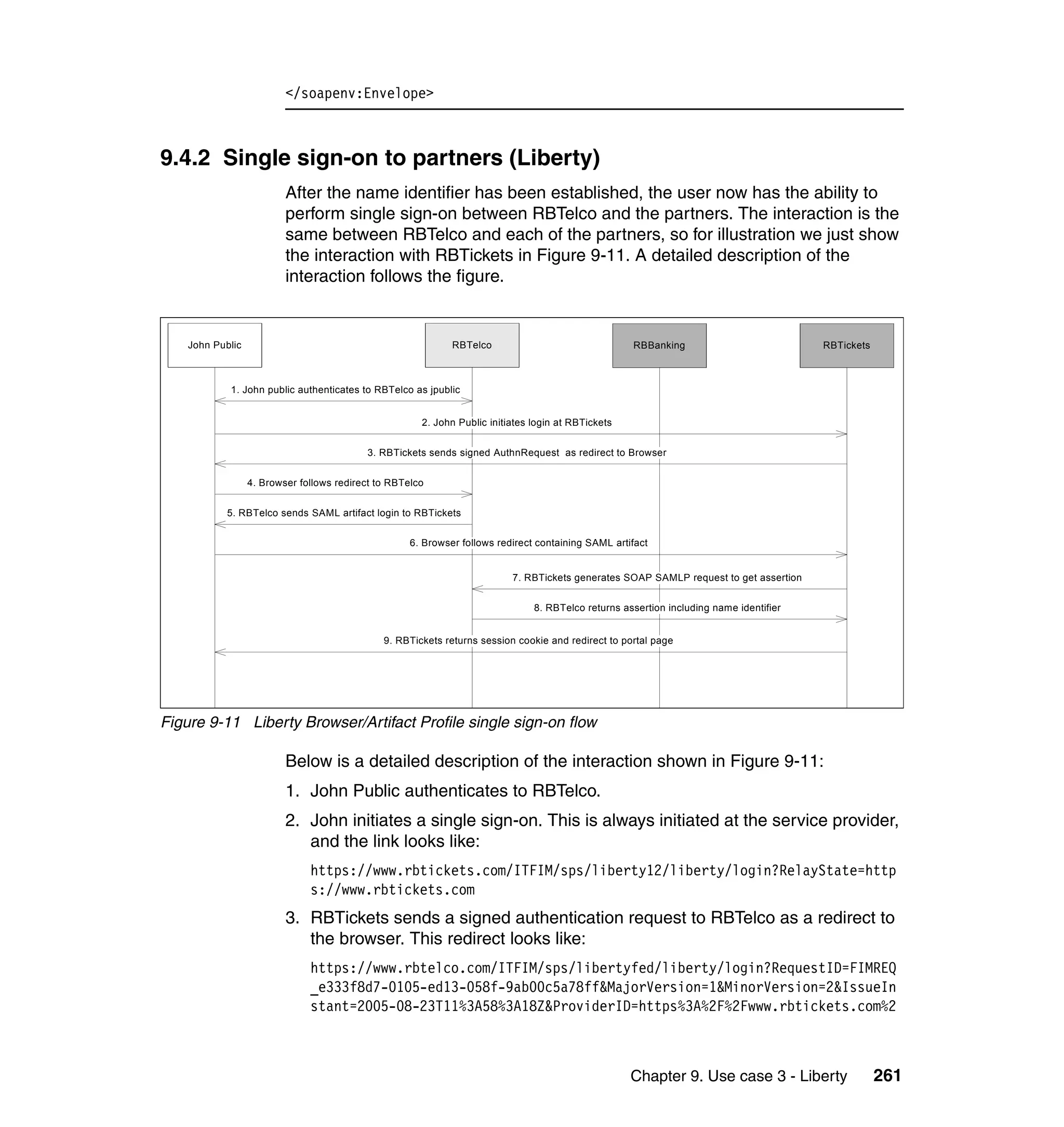 </soapenv:Envelope>



9.4.2 Single sign-on to partners (Liberty)
                          After the name identifier has been established, the user now has the ability to
                          perform single sign-on between RBTelco and the partners. The interaction is the
                          same between RBTelco and each of the partners, so for illustration we just show
                          the interaction with RBTickets in Figure 9-11. A detailed description of the
                          interaction follows the figure.


    John Public                                               RBTelco                                RBBanking                           RBTickets



            1. John public authenticates to RBTelco as jpublic


                                                       2. John Public initiates login at RBTickets


                                           3. RBTickets sends signed AuthnRequest as redirect to Browser


                  4. Browser follows redirect to RBTelco


            5. RBTelco sends SAML artifact login to RBTickets


                                                     6. Browser follows redirect containing SAML artifact


                                                                           7. RBTickets generates SOAP SAMLP request to get assertion


                                                                                8. RBTelco returns assertion including name identifier


                                               9. RBTickets returns session cookie and redirect to portal page




Figure 9-11 Liberty Browser/Artifact Profile single sign-on flow

                          Below is a detailed description of the interaction shown in Figure 9-11:
                          1. John Public authenticates to RBTelco.
                          2. John initiates a single sign-on. This is always initiated at the service provider,
                             and the link looks like:
                               https://www.rbtickets.com/ITFIM/sps/liberty12/liberty/login?RelayState=http
                               s://www.rbtickets.com
                          3. RBTickets sends a signed authentication request to RBTelco as a redirect to
                             the browser. This redirect looks like:
                               https://www.rbtelco.com/ITFIM/sps/libertyfed/liberty/login?RequestID=FIMREQ
                               _e333f8d7-0105-ed13-058f-9ab00c5a78ff&MajorVersion=1&MinorVersion=2&IssueIn
                               stant=2005-08-23T11%3A58%3A18Z&ProviderID=https%3A%2F%2Fwww.rbtickets.com%2



                                                                                                     Chapter 9. Use case 3 - Liberty                 261
 