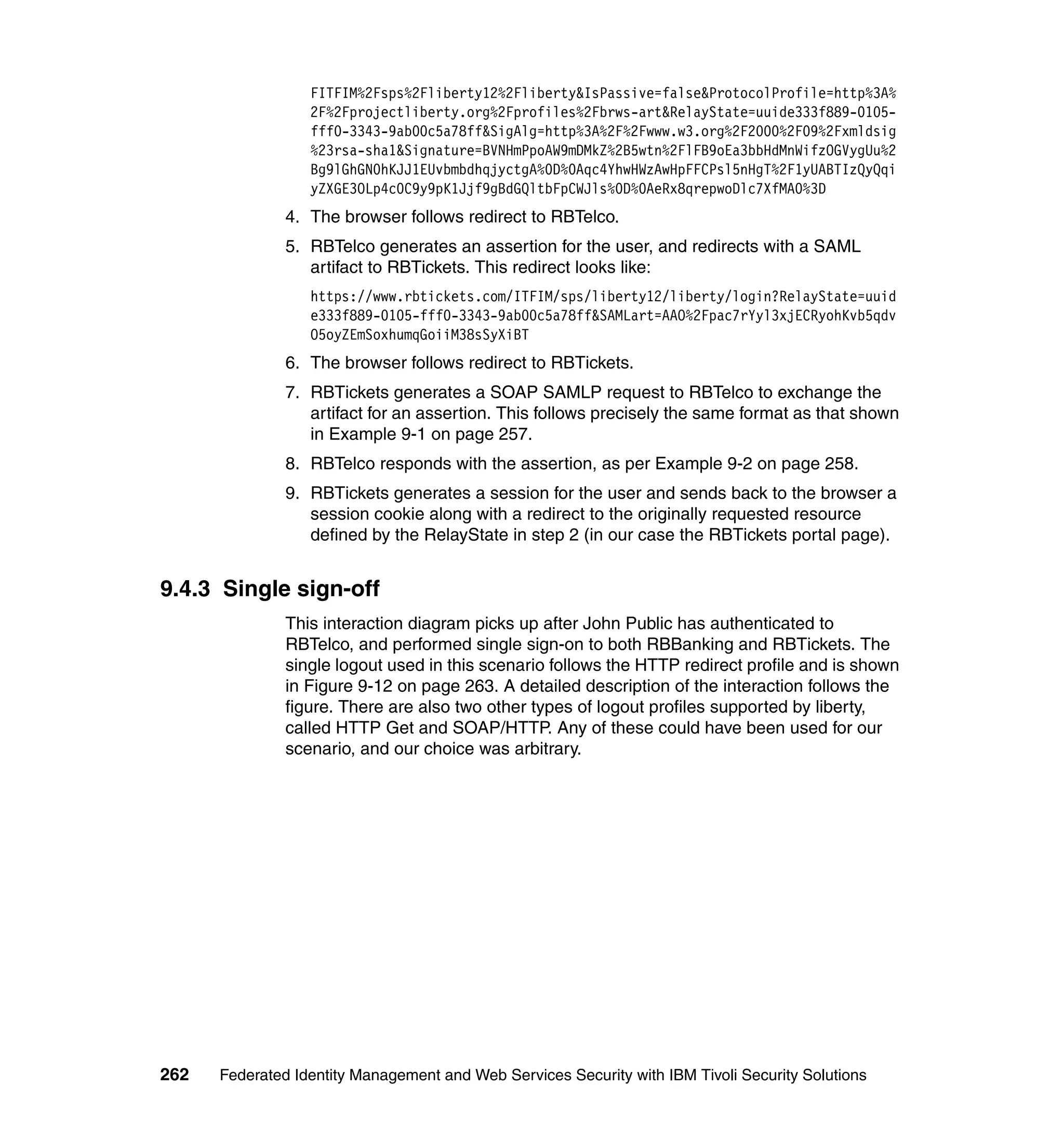 FITFIM%2Fsps%2Fliberty12%2Fliberty&IsPassive=false&ProtocolProfile=http%3A%
                  2F%2Fprojectliberty.org%2Fprofiles%2Fbrws-art&RelayState=uuide333f889-0105-
                  fff0-3343-9ab00c5a78ff&SigAlg=http%3A%2F%2Fwww.w3.org%2F2000%2F09%2Fxmldsig
                  %23rsa-sha1&Signature=BVNHmPpoAW9mDMkZ%2B5wtn%2FlFB9oEa3bbHdMnWifzOGVygUu%2
                  Bg9lGhGN0hKJJ1EUvbmbdhqjyctgA%0D%0Aqc4YhwHWzAwHpFFCPsl5nHgT%2F1yUABTIzQyQqi
                  yZXGE3OLp4c0C9y9pK1Jjf9gBdGQltbFpCWJls%0D%0AeRx8qrepwoDlc7XfMA0%3D
               4. The browser follows redirect to RBTelco.
               5. RBTelco generates an assertion for the user, and redirects with a SAML
                  artifact to RBTickets. This redirect looks like:
                  https://www.rbtickets.com/ITFIM/sps/liberty12/liberty/login?RelayState=uuid
                  e333f889-0105-fff0-3343-9ab00c5a78ff&SAMLart=AAO%2Fpac7rYyl3xjECRyohKvb5qdv
                  O5oyZEmSoxhumqGoiiM38sSyXiBT
               6. The browser follows redirect to RBTickets.
               7. RBTickets generates a SOAP SAMLP request to RBTelco to exchange the
                  artifact for an assertion. This follows precisely the same format as that shown
                  in Example 9-1 on page 257.
               8. RBTelco responds with the assertion, as per Example 9-2 on page 258.
               9. RBTickets generates a session for the user and sends back to the browser a
                  session cookie along with a redirect to the originally requested resource
                  defined by the RelayState in step 2 (in our case the RBTickets portal page).


9.4.3 Single sign-off
               This interaction diagram picks up after John Public has authenticated to
               RBTelco, and performed single sign-on to both RBBanking and RBTickets. The
               single logout used in this scenario follows the HTTP redirect profile and is shown
               in Figure 9-12 on page 263. A detailed description of the interaction follows the
               figure. There are also two other types of logout profiles supported by liberty,
               called HTTP Get and SOAP/HTTP. Any of these could have been used for our
               scenario, and our choice was arbitrary.




262   Federated Identity Management and Web Services Security with IBM Tivoli Security Solutions
 