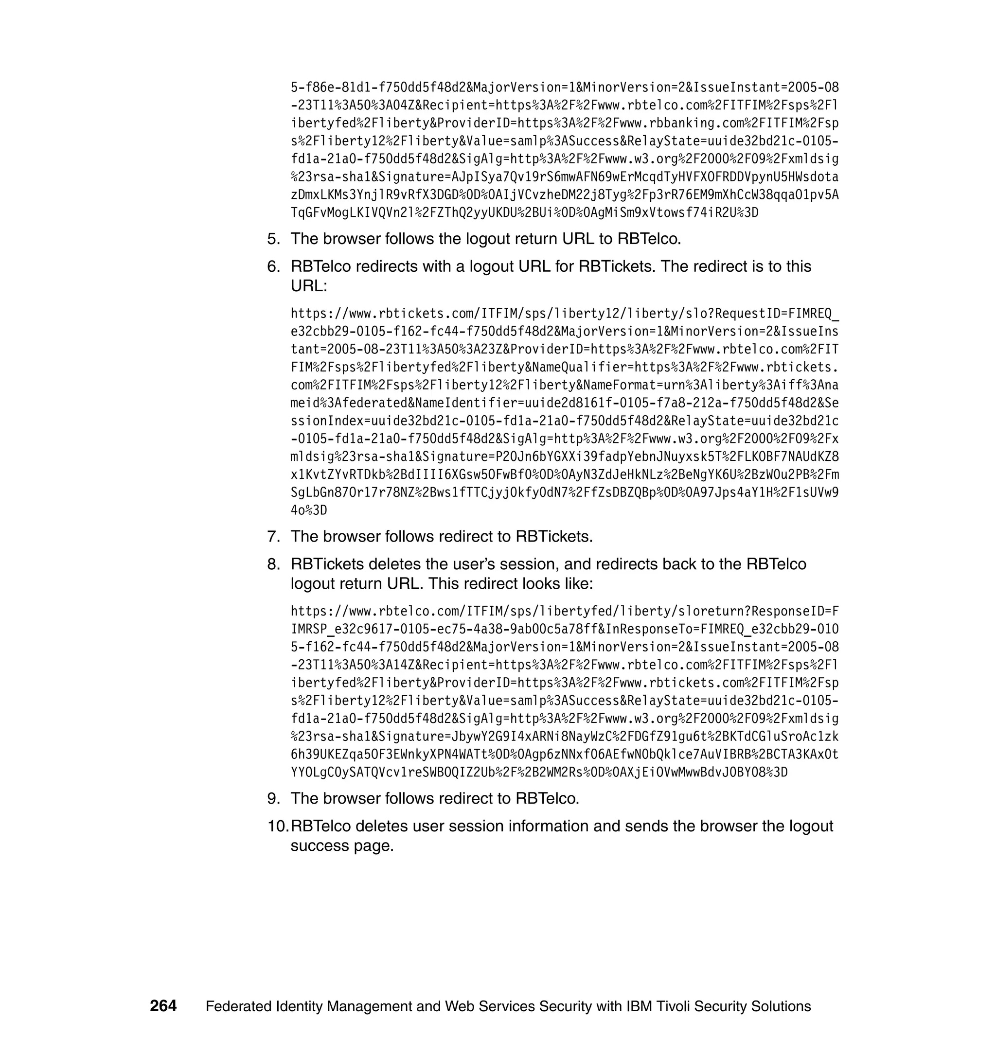 5-f86e-81d1-f750dd5f48d2&MajorVersion=1&MinorVersion=2&IssueInstant=2005-08
                  -23T11%3A50%3A04Z&Recipient=https%3A%2F%2Fwww.rbtelco.com%2FITFIM%2Fsps%2Fl
                  ibertyfed%2Fliberty&ProviderID=https%3A%2F%2Fwww.rbbanking.com%2FITFIM%2Fsp
                  s%2Fliberty12%2Fliberty&Value=samlp%3ASuccess&RelayState=uuide32bd21c-0105-
                  fd1a-21a0-f750dd5f48d2&SigAlg=http%3A%2F%2Fwww.w3.org%2F2000%2F09%2Fxmldsig
                  %23rsa-sha1&Signature=AJpISya7Qv19rS6mwAFN69wErMcqdTyHVFXOFRDDVpynU5HWsdota
                  zDmxLKMs3YnjlR9vRfX3DGD%0D%0AIjVCvzheDM22j8Tyg%2Fp3rR76EM9mXhCcW38qqaO1pv5A
                  TqGFvMogLKIVQVn2l%2FZThQ2yyUKDU%2BUi%0D%0AgMiSm9xVtowsf74iR2U%3D
               5. The browser follows the logout return URL to RBTelco.
               6. RBTelco redirects with a logout URL for RBTickets. The redirect is to this
                  URL:
                  https://www.rbtickets.com/ITFIM/sps/liberty12/liberty/slo?RequestID=FIMREQ_
                  e32cbb29-0105-f162-fc44-f750dd5f48d2&MajorVersion=1&MinorVersion=2&IssueIns
                  tant=2005-08-23T11%3A50%3A23Z&ProviderID=https%3A%2F%2Fwww.rbtelco.com%2FIT
                  FIM%2Fsps%2Flibertyfed%2Fliberty&NameQualifier=https%3A%2F%2Fwww.rbtickets.
                  com%2FITFIM%2Fsps%2Fliberty12%2Fliberty&NameFormat=urn%3Aliberty%3Aiff%3Ana
                  meid%3Afederated&NameIdentifier=uuide2d8161f-0105-f7a8-212a-f750dd5f48d2&Se
                  ssionIndex=uuide32bd21c-0105-fd1a-21a0-f750dd5f48d2&RelayState=uuide32bd21c
                  -0105-fd1a-21a0-f750dd5f48d2&SigAlg=http%3A%2F%2Fwww.w3.org%2F2000%2F09%2Fx
                  mldsig%23rsa-sha1&Signature=P20Jn6bYGXXi39fadpYebnJNuyxsk5T%2FLKOBF7NAUdKZ8
                  x1KvtZYvRTDkb%2BdIIII6XGsw5OFwBf0%0D%0AyN3ZdJeHkNLz%2BeNgYK6U%2BzW0u2PB%2Fm
                  SgLbGn87Or17r78NZ%2Bws1fTTCjyj0kfy0dN7%2FfZsDBZQBp%0D%0A97Jps4aY1H%2F1sUVw9
                  4o%3D
               7. The browser follows redirect to RBTickets.
               8. RBTickets deletes the user’s session, and redirects back to the RBTelco
                  logout return URL. This redirect looks like:
                  https://www.rbtelco.com/ITFIM/sps/libertyfed/liberty/sloreturn?ResponseID=F
                  IMRSP_e32c9617-0105-ec75-4a38-9ab00c5a78ff&InResponseTo=FIMREQ_e32cbb29-010
                  5-f162-fc44-f750dd5f48d2&MajorVersion=1&MinorVersion=2&IssueInstant=2005-08
                  -23T11%3A50%3A14Z&Recipient=https%3A%2F%2Fwww.rbtelco.com%2FITFIM%2Fsps%2Fl
                  ibertyfed%2Fliberty&ProviderID=https%3A%2F%2Fwww.rbtickets.com%2FITFIM%2Fsp
                  s%2Fliberty12%2Fliberty&Value=samlp%3ASuccess&RelayState=uuide32bd21c-0105-
                  fd1a-21a0-f750dd5f48d2&SigAlg=http%3A%2F%2Fwww.w3.org%2F2000%2F09%2Fxmldsig
                  %23rsa-sha1&Signature=JbywY2G9I4xARNi8NayWzC%2FDGfZ91gu6t%2BKTdCGluSroAc1zk
                  6h39UKEZqa5OF3EWnkyXPN4WATt%0D%0Agp6zNNxf06AEfwN0bQklce7AuVIBRB%2BCTA3KAx0t
                  YYOLgC0ySATQVcv1reSWBOQIZ2Ub%2F%2B2WM2Rs%0D%0AXjEiOVwMwwBdvJ0BY08%3D
               9. The browser follows redirect to RBTelco.
               10.RBTelco deletes user session information and sends the browser the logout
                  success page.




264   Federated Identity Management and Web Services Security with IBM Tivoli Security Solutions
 