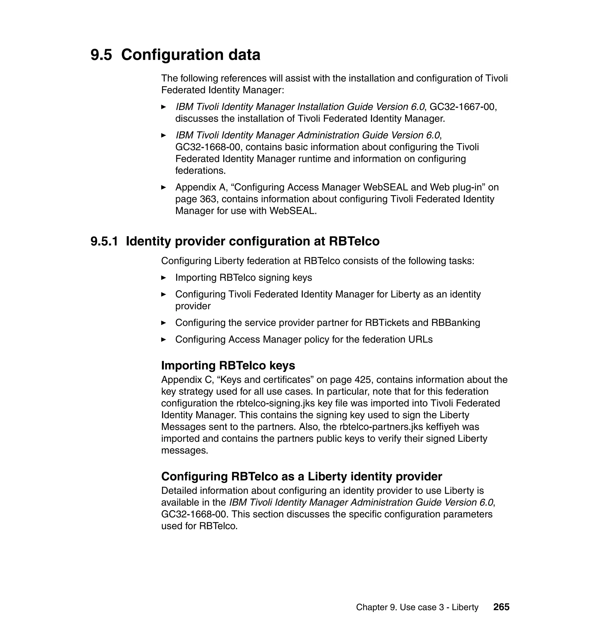 9.5 Configuration data
           The following references will assist with the installation and configuration of Tivoli
           Federated Identity Manager:
              IBM Tivoli Identity Manager Installation Guide Version 6.0, GC32-1667-00,
              discusses the installation of Tivoli Federated Identity Manager.
              IBM Tivoli Identity Manager Administration Guide Version 6.0,
              GC32-1668-00, contains basic information about configuring the Tivoli
              Federated Identity Manager runtime and information on configuring
              federations.
              Appendix A, “Configuring Access Manager WebSEAL and Web plug-in” on
              page 363, contains information about configuring Tivoli Federated Identity
              Manager for use with WebSEAL.


9.5.1 Identity provider configuration at RBTelco
           Configuring Liberty federation at RBTelco consists of the following tasks:
              Importing RBTelco signing keys
              Configuring Tivoli Federated Identity Manager for Liberty as an identity
              provider
              Configuring the service provider partner for RBTickets and RBBanking
              Configuring Access Manager policy for the federation URLs

           Importing RBTelco keys
           Appendix C, “Keys and certificates” on page 425, contains information about the
           key strategy used for all use cases. In particular, note that for this federation
           configuration the rbtelco-signing.jks key file was imported into Tivoli Federated
           Identity Manager. This contains the signing key used to sign the Liberty
           Messages sent to the partners. Also, the rbtelco-partners.jks keffiyeh was
           imported and contains the partners public keys to verify their signed Liberty
           messages.

           Configuring RBTelco as a Liberty identity provider
           Detailed information about configuring an identity provider to use Liberty is
           available in the IBM Tivoli Identity Manager Administration Guide Version 6.0,
           GC32-1668-00. This section discusses the specific configuration parameters
           used for RBTelco.




                                                           Chapter 9. Use case 3 - Liberty   265
 