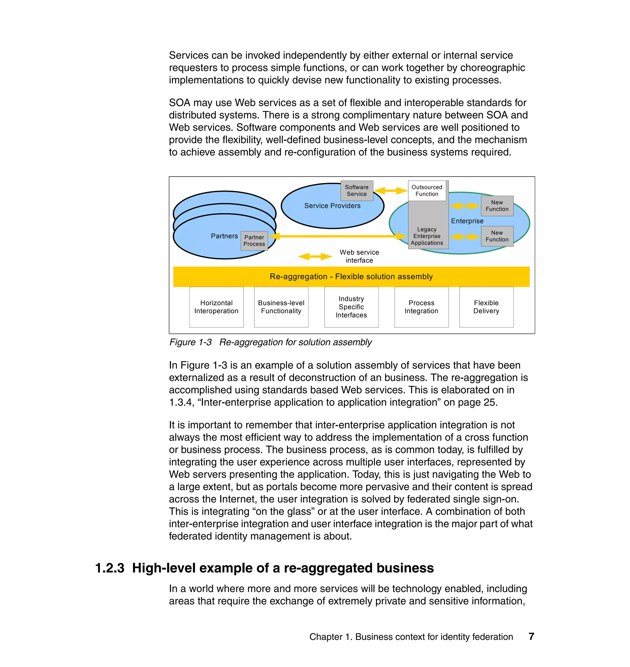 Services can be invoked independently by either external or internal service
           requesters to process simple functions, or can work together by choreographic
           implementations to quickly devise new functionality to existing processes.

           SOA may use Web services as a set of flexible and interoperable standards for
           distributed systems. There is a strong complimentary nature between SOA and
           Web services. Software components and Web services are well positioned to
           provide the flexibility, well-defined business-level concepts, and the mechanism
           to achieve assembly and re-configuration of the business systems required.


                                                                Software        Outsourced
                                                                Service          Function
                                                                                                              New
                                                    Service Providers                                       Function
                     Partners
                                                                                               Enterprise
                     Partners                                                     Legacy
                                                                                                              New
                     Partners Partner                                            Enterprise
                                                                                                            Function
                                 Process                                        Applications
                                                              Web service
                                                               interface

                                           Re-aggregation - Flexible solution assembly

                                                              Industry
                  Horizontal         Business-level                             Process              Flexible
                                                              Specific
                Interoperation        Functionality                           Integration            Delivery
                                                             Interfaces



           Figure 1-3 Re-aggregation for solution assembly

           In Figure 1-3 is an example of a solution assembly of services that have been
           externalized as a result of deconstruction of an business. The re-aggregation is
           accomplished using standards based Web services. This is elaborated on in
           1.3.4, “Inter-enterprise application to application integration” on page 25.

           It is important to remember that inter-enterprise application integration is not
           always the most efficient way to address the implementation of a cross function
           or business process. The business process, as is common today, is fulfilled by
           integrating the user experience across multiple user interfaces, represented by
           Web servers presenting the application. Today, this is just navigating the Web to
           a large extent, but as portals become more pervasive and their content is spread
           across the Internet, the user integration is solved by federated single sign-on.
           This is integrating “on the glass” or at the user interface. A combination of both
           inter-enterprise integration and user interface integration is the major part of what
           federated identity management is about.


1.2.3 High-level example of a re-aggregated business
           In a world where more and more services will be technology enabled, including
           areas that require the exchange of extremely private and sensitive information,


                                                      Chapter 1. Business context for identity federation              7
 