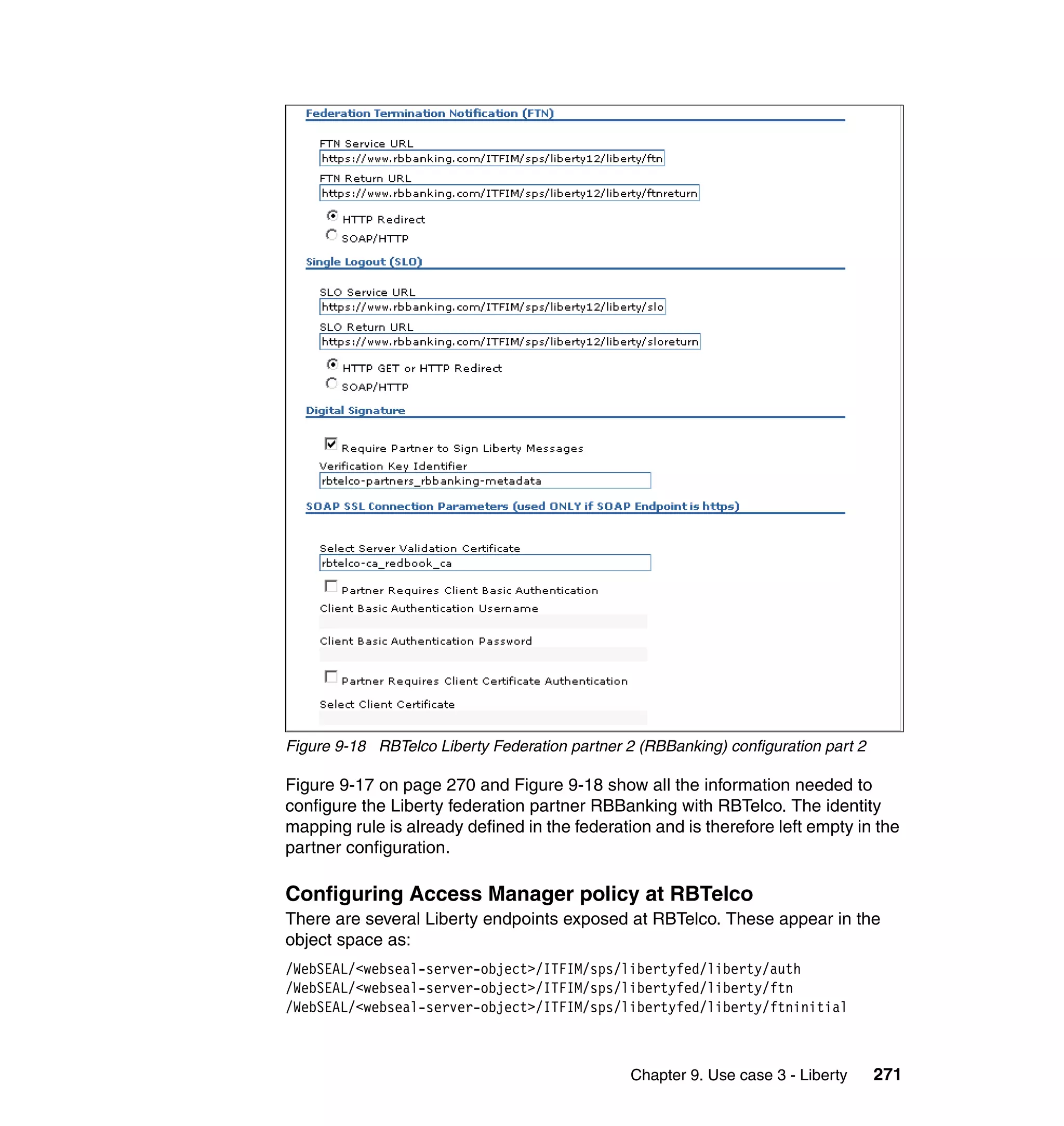 Figure 9-18 RBTelco Liberty Federation partner 2 (RBBanking) configuration part 2

Figure 9-17 on page 270 and Figure 9-18 show all the information needed to
configure the Liberty federation partner RBBanking with RBTelco. The identity
mapping rule is already defined in the federation and is therefore left empty in the
partner configuration.

Configuring Access Manager policy at RBTelco
There are several Liberty endpoints exposed at RBTelco. These appear in the
object space as:
/WebSEAL/<webseal-server-object>/ITFIM/sps/libertyfed/liberty/auth
/WebSEAL/<webseal-server-object>/ITFIM/sps/libertyfed/liberty/ftn
/WebSEAL/<webseal-server-object>/ITFIM/sps/libertyfed/liberty/ftninitial



                                                Chapter 9. Use case 3 - Liberty     271
 
