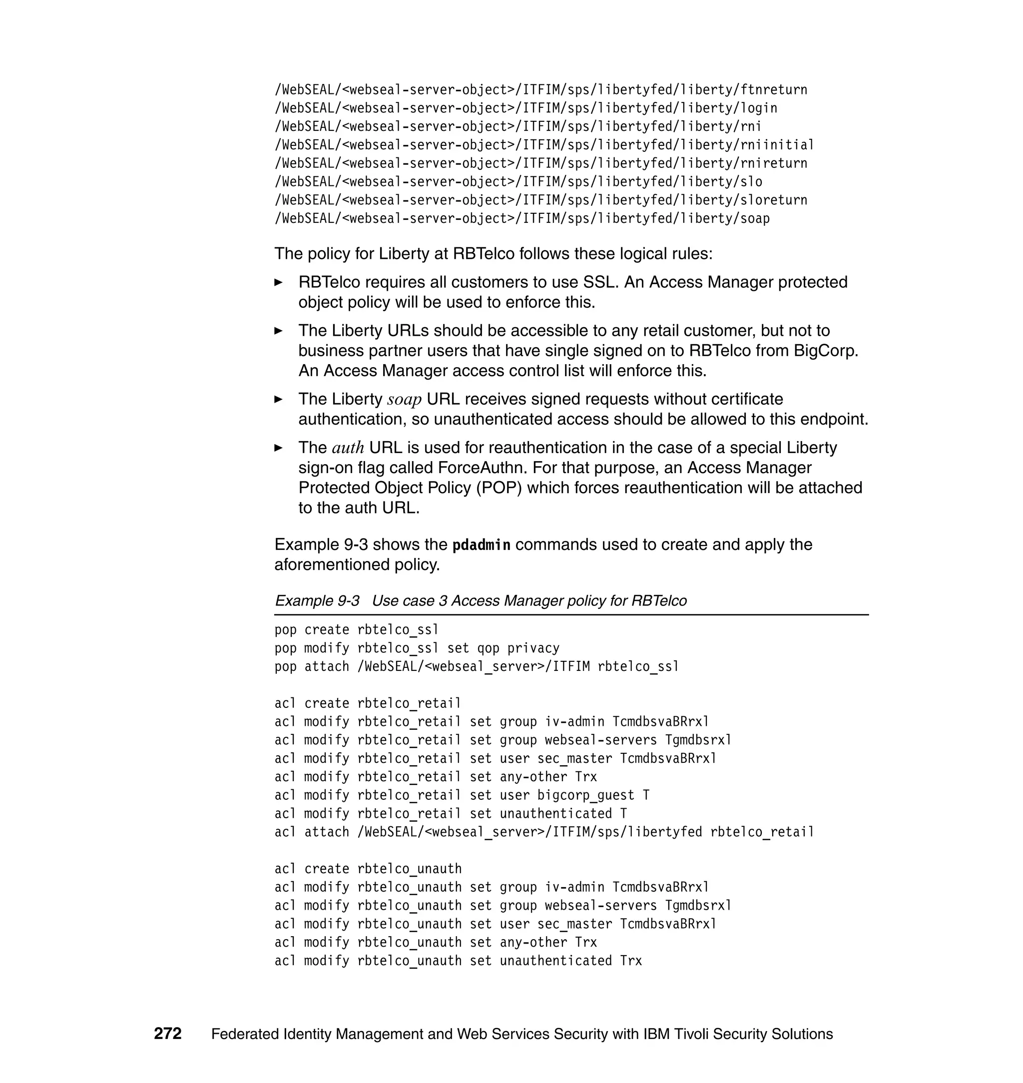/WebSEAL/<webseal-server-object>/ITFIM/sps/libertyfed/liberty/ftnreturn
               /WebSEAL/<webseal-server-object>/ITFIM/sps/libertyfed/liberty/login
               /WebSEAL/<webseal-server-object>/ITFIM/sps/libertyfed/liberty/rni
               /WebSEAL/<webseal-server-object>/ITFIM/sps/libertyfed/liberty/rniinitial
               /WebSEAL/<webseal-server-object>/ITFIM/sps/libertyfed/liberty/rnireturn
               /WebSEAL/<webseal-server-object>/ITFIM/sps/libertyfed/liberty/slo
               /WebSEAL/<webseal-server-object>/ITFIM/sps/libertyfed/liberty/sloreturn
               /WebSEAL/<webseal-server-object>/ITFIM/sps/libertyfed/liberty/soap

               The policy for Liberty at RBTelco follows these logical rules:
                     RBTelco requires all customers to use SSL. An Access Manager protected
                     object policy will be used to enforce this.
                     The Liberty URLs should be accessible to any retail customer, but not to
                     business partner users that have single signed on to RBTelco from BigCorp.
                     An Access Manager access control list will enforce this.
                     The Liberty soap URL receives signed requests without certificate
                     authentication, so unauthenticated access should be allowed to this endpoint.
                     The auth URL is used for reauthentication in the case of a special Liberty
                     sign-on flag called ForceAuthn. For that purpose, an Access Manager
                     Protected Object Policy (POP) which forces reauthentication will be attached
                     to the auth URL.

               Example 9-3 shows the pdadmin commands used to create and apply the
               aforementioned policy.

               Example 9-3 Use case 3 Access Manager policy for RBTelco
               pop create rbtelco_ssl
               pop modify rbtelco_ssl set qop privacy
               pop attach /WebSEAL/<webseal_server>/ITFIM rbtelco_ssl

               acl   create   rbtelco_retail
               acl   modify   rbtelco_retail set group iv-admin TcmdbsvaBRrxl
               acl   modify   rbtelco_retail set group webseal-servers Tgmdbsrxl
               acl   modify   rbtelco_retail set user sec_master TcmdbsvaBRrxl
               acl   modify   rbtelco_retail set any-other Trx
               acl   modify   rbtelco_retail set user bigcorp_guest T
               acl   modify   rbtelco_retail set unauthenticated T
               acl   attach   /WebSEAL/<webseal_server>/ITFIM/sps/libertyfed rbtelco_retail

               acl   create   rbtelco_unauth
               acl   modify   rbtelco_unauth   set   group iv-admin TcmdbsvaBRrxl
               acl   modify   rbtelco_unauth   set   group webseal-servers Tgmdbsrxl
               acl   modify   rbtelco_unauth   set   user sec_master TcmdbsvaBRrxl
               acl   modify   rbtelco_unauth   set   any-other Trx
               acl   modify   rbtelco_unauth   set   unauthenticated Trx



272   Federated Identity Management and Web Services Security with IBM Tivoli Security Solutions
 