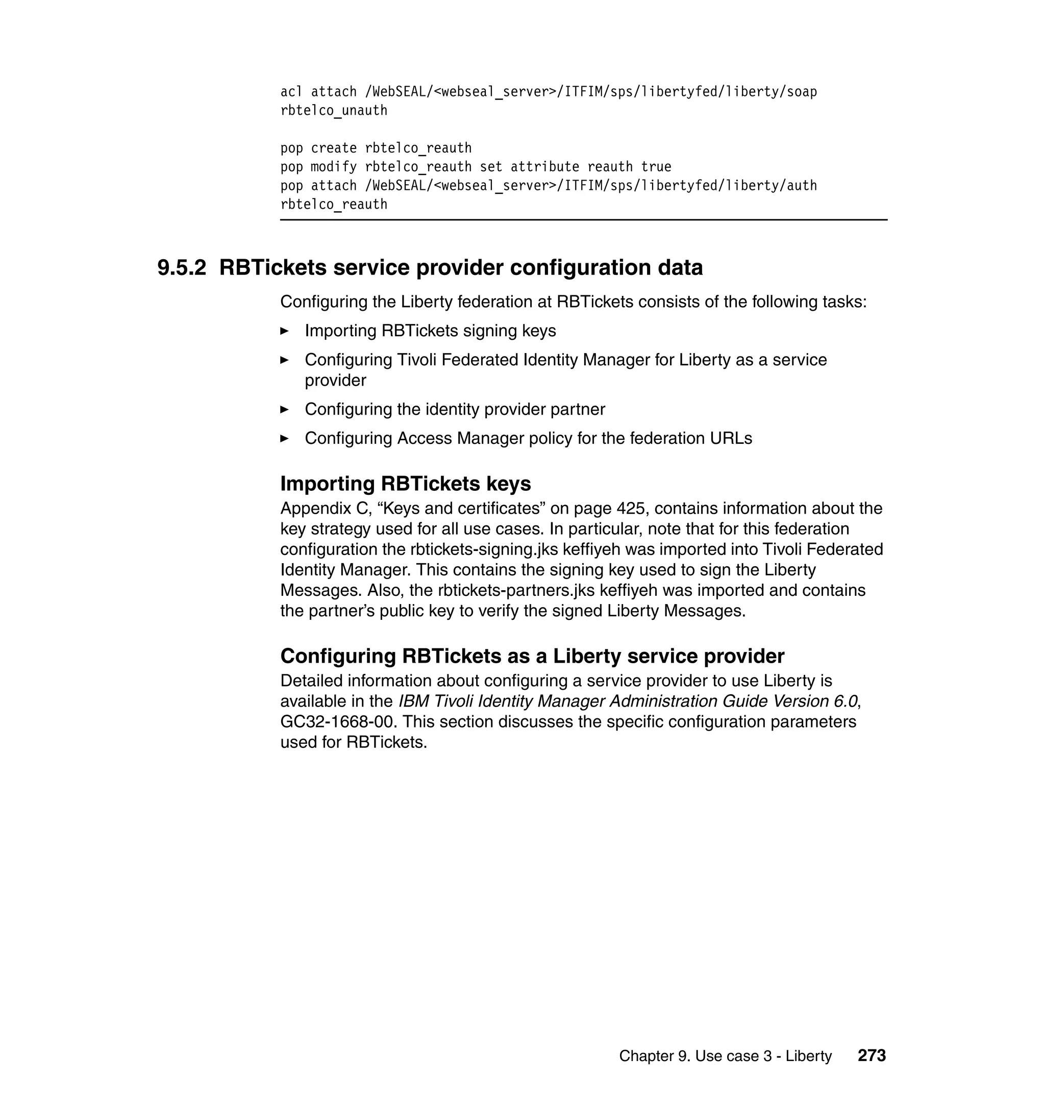 acl attach /WebSEAL/<webseal_server>/ITFIM/sps/libertyfed/liberty/soap
           rbtelco_unauth

           pop create rbtelco_reauth
           pop modify rbtelco_reauth set attribute reauth true
           pop attach /WebSEAL/<webseal_server>/ITFIM/sps/libertyfed/liberty/auth
           rbtelco_reauth



9.5.2 RBTickets service provider configuration data
           Configuring the Liberty federation at RBTickets consists of the following tasks:
              Importing RBTickets signing keys
              Configuring Tivoli Federated Identity Manager for Liberty as a service
              provider
              Configuring the identity provider partner
              Configuring Access Manager policy for the federation URLs

           Importing RBTickets keys
           Appendix C, “Keys and certificates” on page 425, contains information about the
           key strategy used for all use cases. In particular, note that for this federation
           configuration the rbtickets-signing.jks keffiyeh was imported into Tivoli Federated
           Identity Manager. This contains the signing key used to sign the Liberty
           Messages. Also, the rbtickets-partners.jks keffiyeh was imported and contains
           the partner’s public key to verify the signed Liberty Messages.

           Configuring RBTickets as a Liberty service provider
           Detailed information about configuring a service provider to use Liberty is
           available in the IBM Tivoli Identity Manager Administration Guide Version 6.0,
           GC32-1668-00. This section discusses the specific configuration parameters
           used for RBTickets.




                                                          Chapter 9. Use case 3 - Liberty   273
 
