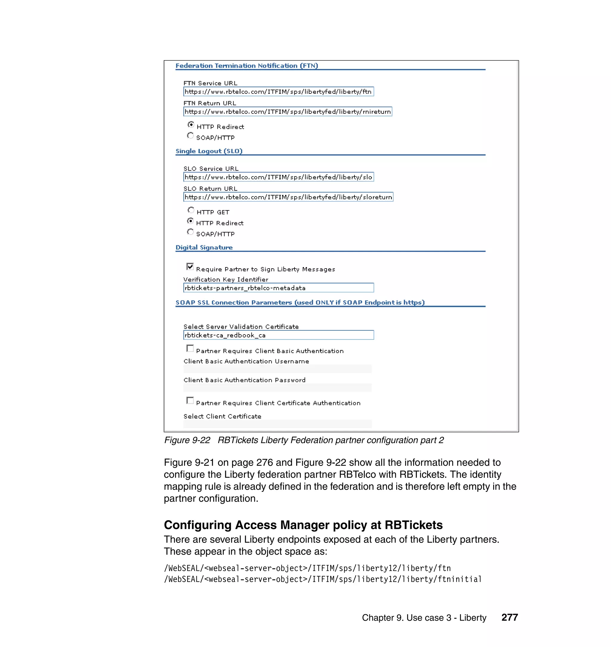 Figure 9-22 RBTickets Liberty Federation partner configuration part 2

Figure 9-21 on page 276 and Figure 9-22 show all the information needed to
configure the Liberty federation partner RBTelco with RBTickets. The identity
mapping rule is already defined in the federation and is therefore left empty in the
partner configuration.

Configuring Access Manager policy at RBTickets
There are several Liberty endpoints exposed at each of the Liberty partners.
These appear in the object space as:
/WebSEAL/<webseal-server-object>/ITFIM/sps/liberty12/liberty/ftn
/WebSEAL/<webseal-server-object>/ITFIM/sps/liberty12/liberty/ftninitial



                                                Chapter 9. Use case 3 - Liberty   277
 