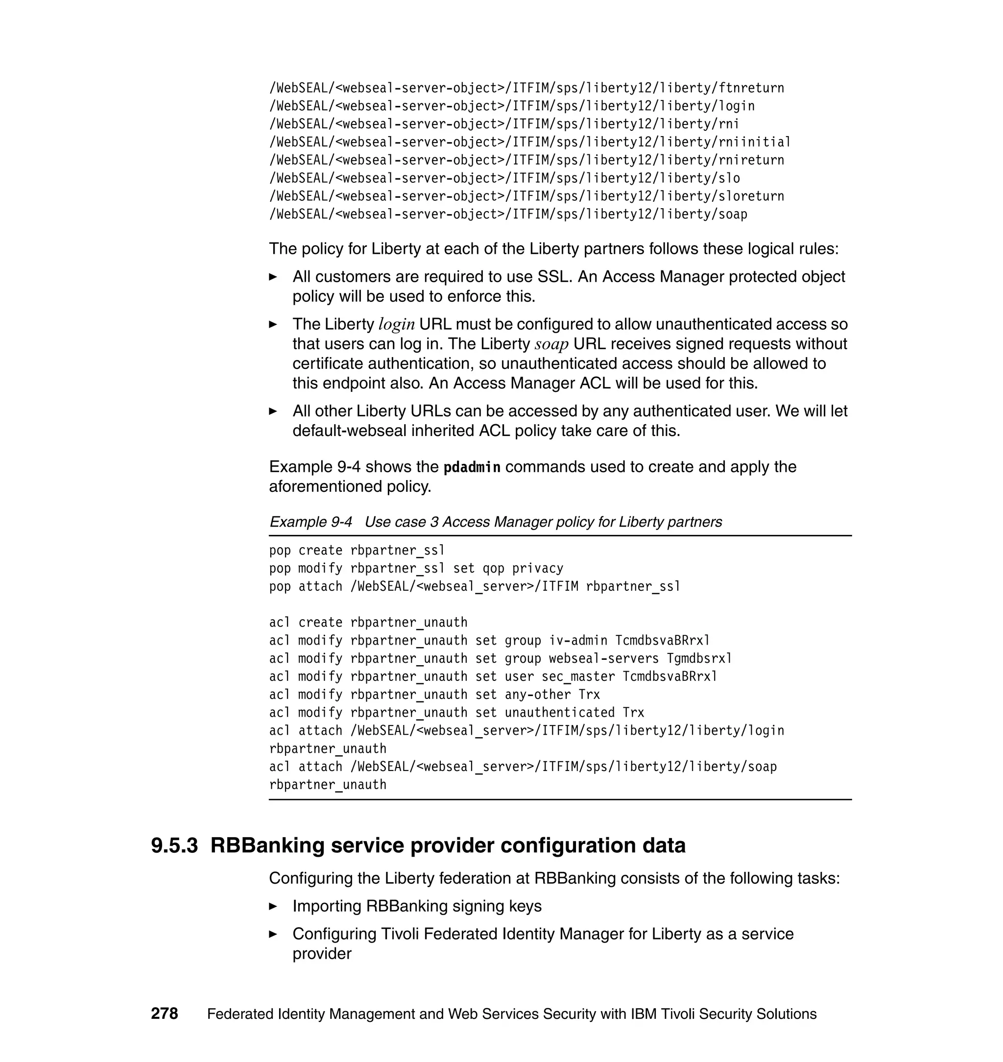 /WebSEAL/<webseal-server-object>/ITFIM/sps/liberty12/liberty/ftnreturn
               /WebSEAL/<webseal-server-object>/ITFIM/sps/liberty12/liberty/login
               /WebSEAL/<webseal-server-object>/ITFIM/sps/liberty12/liberty/rni
               /WebSEAL/<webseal-server-object>/ITFIM/sps/liberty12/liberty/rniinitial
               /WebSEAL/<webseal-server-object>/ITFIM/sps/liberty12/liberty/rnireturn
               /WebSEAL/<webseal-server-object>/ITFIM/sps/liberty12/liberty/slo
               /WebSEAL/<webseal-server-object>/ITFIM/sps/liberty12/liberty/sloreturn
               /WebSEAL/<webseal-server-object>/ITFIM/sps/liberty12/liberty/soap

               The policy for Liberty at each of the Liberty partners follows these logical rules:
                  All customers are required to use SSL. An Access Manager protected object
                  policy will be used to enforce this.
                  The Liberty login URL must be configured to allow unauthenticated access so
                  that users can log in. The Liberty soap URL receives signed requests without
                  certificate authentication, so unauthenticated access should be allowed to
                  this endpoint also. An Access Manager ACL will be used for this.
                  All other Liberty URLs can be accessed by any authenticated user. We will let
                  default-webseal inherited ACL policy take care of this.

               Example 9-4 shows the pdadmin commands used to create and apply the
               aforementioned policy.

               Example 9-4 Use case 3 Access Manager policy for Liberty partners
               pop create rbpartner_ssl
               pop modify rbpartner_ssl set qop privacy
               pop attach /WebSEAL/<webseal_server>/ITFIM rbpartner_ssl

               acl create rbpartner_unauth
               acl modify rbpartner_unauth set group iv-admin TcmdbsvaBRrxl
               acl modify rbpartner_unauth set group webseal-servers Tgmdbsrxl
               acl modify rbpartner_unauth set user sec_master TcmdbsvaBRrxl
               acl modify rbpartner_unauth set any-other Trx
               acl modify rbpartner_unauth set unauthenticated Trx
               acl attach /WebSEAL/<webseal_server>/ITFIM/sps/liberty12/liberty/login
               rbpartner_unauth
               acl attach /WebSEAL/<webseal_server>/ITFIM/sps/liberty12/liberty/soap
               rbpartner_unauth



9.5.3 RBBanking service provider configuration data
               Configuring the Liberty federation at RBBanking consists of the following tasks:
                  Importing RBBanking signing keys
                  Configuring Tivoli Federated Identity Manager for Liberty as a service
                  provider


278   Federated Identity Management and Web Services Security with IBM Tivoli Security Solutions
 