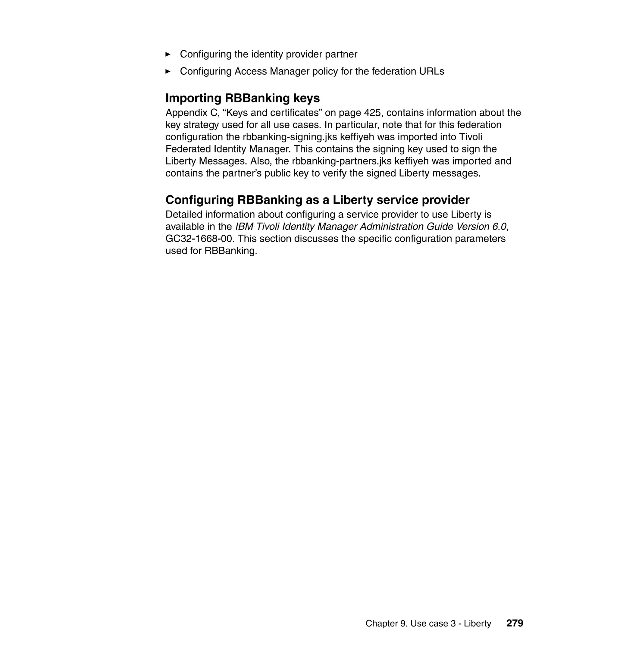 Configuring the identity provider partner
   Configuring Access Manager policy for the federation URLs

Importing RBBanking keys
Appendix C, “Keys and certificates” on page 425, contains information about the
key strategy used for all use cases. In particular, note that for this federation
configuration the rbbanking-signing.jks keffiyeh was imported into Tivoli
Federated Identity Manager. This contains the signing key used to sign the
Liberty Messages. Also, the rbbanking-partners.jks keffiyeh was imported and
contains the partner’s public key to verify the signed Liberty messages.

Configuring RBBanking as a Liberty service provider
Detailed information about configuring a service provider to use Liberty is
available in the IBM Tivoli Identity Manager Administration Guide Version 6.0,
GC32-1668-00. This section discusses the specific configuration parameters
used for RBBanking.




                                               Chapter 9. Use case 3 - Liberty   279
 