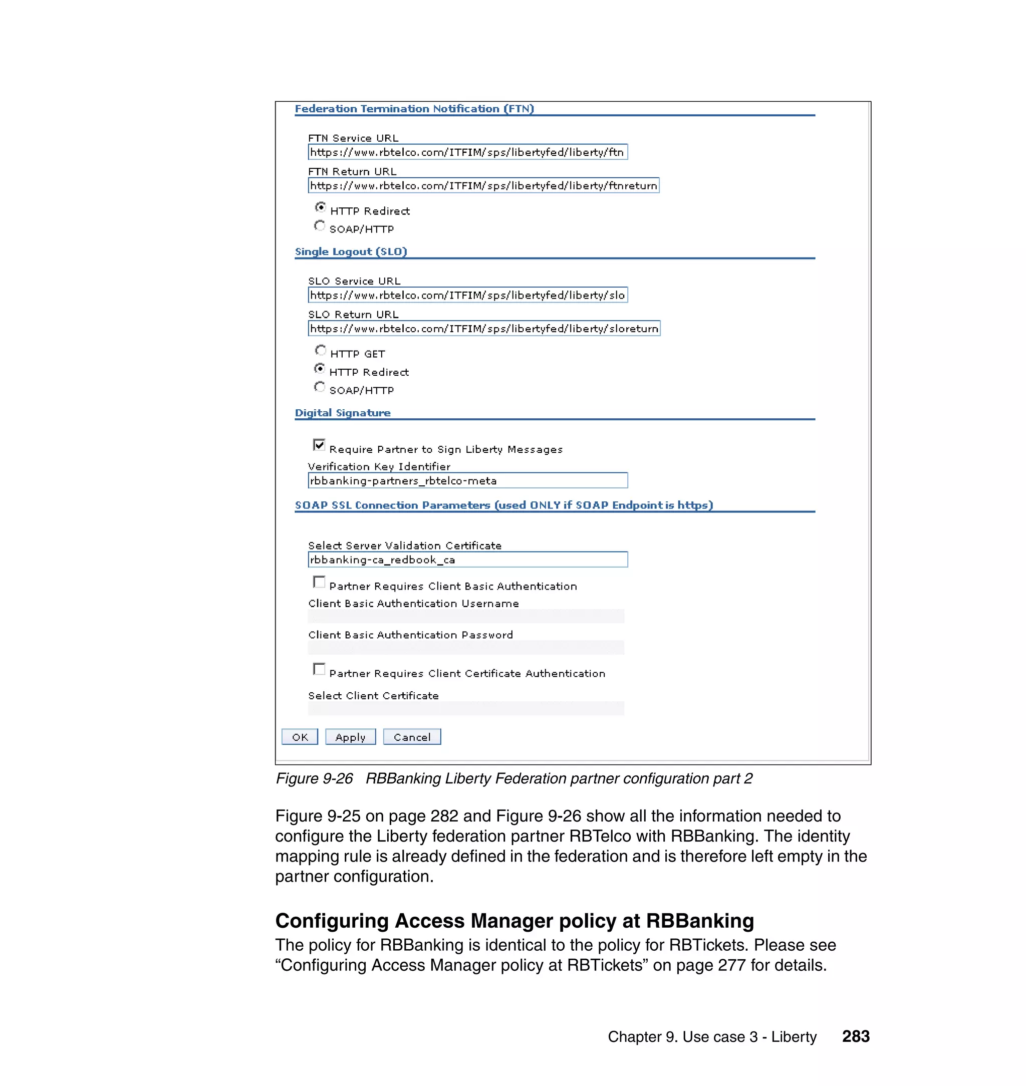 Figure 9-26 RBBanking Liberty Federation partner configuration part 2

Figure 9-25 on page 282 and Figure 9-26 show all the information needed to
configure the Liberty federation partner RBTelco with RBBanking. The identity
mapping rule is already defined in the federation and is therefore left empty in the
partner configuration.

Configuring Access Manager policy at RBBanking
The policy for RBBanking is identical to the policy for RBTickets. Please see
“Configuring Access Manager policy at RBTickets” on page 277 for details.



                                                Chapter 9. Use case 3 - Liberty   283
 