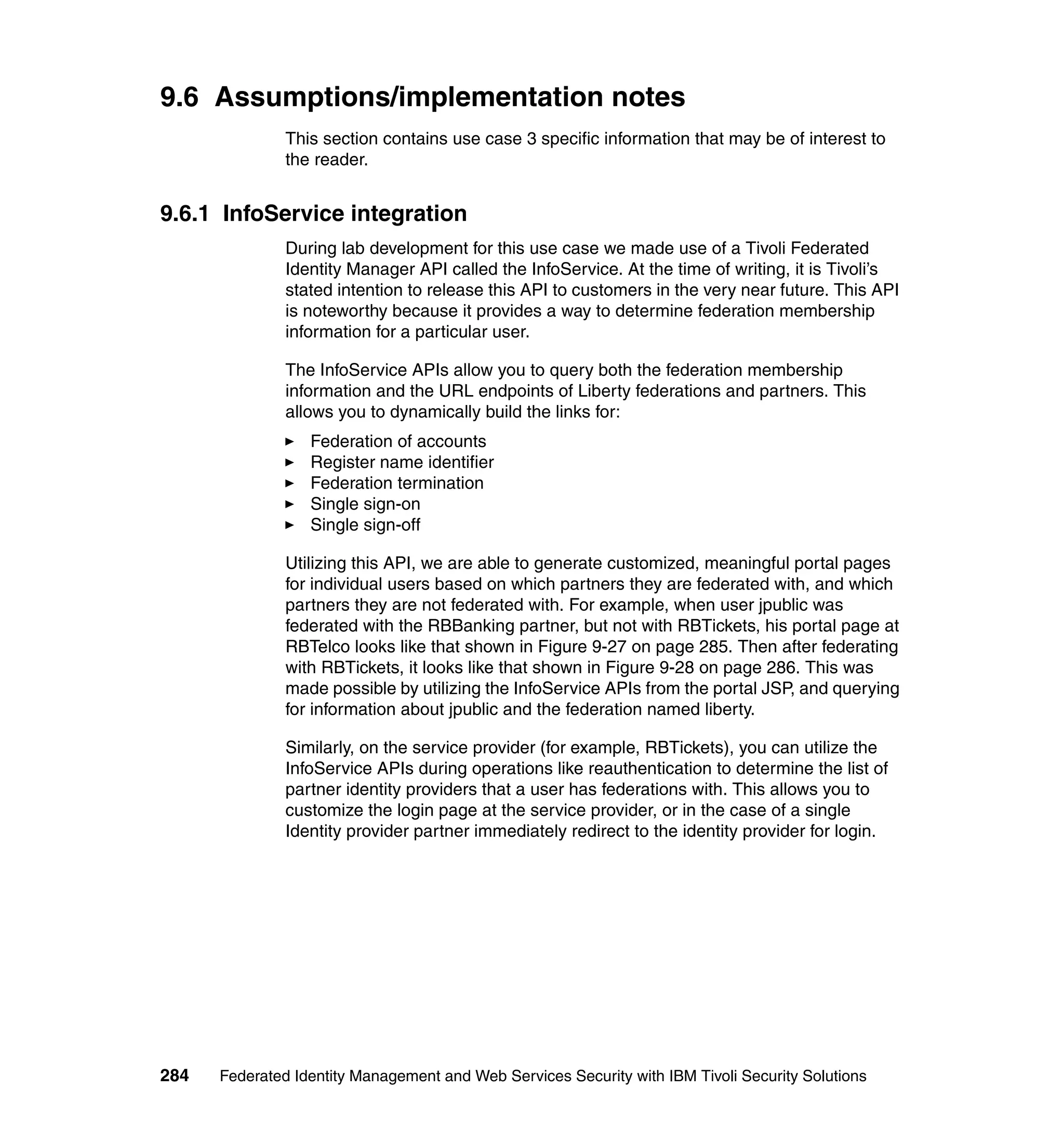 9.6 Assumptions/implementation notes
               This section contains use case 3 specific information that may be of interest to
               the reader.


9.6.1 InfoService integration
               During lab development for this use case we made use of a Tivoli Federated
               Identity Manager API called the InfoService. At the time of writing, it is Tivoli’s
               stated intention to release this API to customers in the very near future. This API
               is noteworthy because it provides a way to determine federation membership
               information for a particular user.

               The InfoService APIs allow you to query both the federation membership
               information and the URL endpoints of Liberty federations and partners. This
               allows you to dynamically build the links for:
                  Federation of accounts
                  Register name identifier
                  Federation termination
                  Single sign-on
                  Single sign-off

               Utilizing this API, we are able to generate customized, meaningful portal pages
               for individual users based on which partners they are federated with, and which
               partners they are not federated with. For example, when user jpublic was
               federated with the RBBanking partner, but not with RBTickets, his portal page at
               RBTelco looks like that shown in Figure 9-27 on page 285. Then after federating
               with RBTickets, it looks like that shown in Figure 9-28 on page 286. This was
               made possible by utilizing the InfoService APIs from the portal JSP, and querying
               for information about jpublic and the federation named liberty.

               Similarly, on the service provider (for example, RBTickets), you can utilize the
               InfoService APIs during operations like reauthentication to determine the list of
               partner identity providers that a user has federations with. This allows you to
               customize the login page at the service provider, or in the case of a single
               Identity provider partner immediately redirect to the identity provider for login.




284   Federated Identity Management and Web Services Security with IBM Tivoli Security Solutions
 