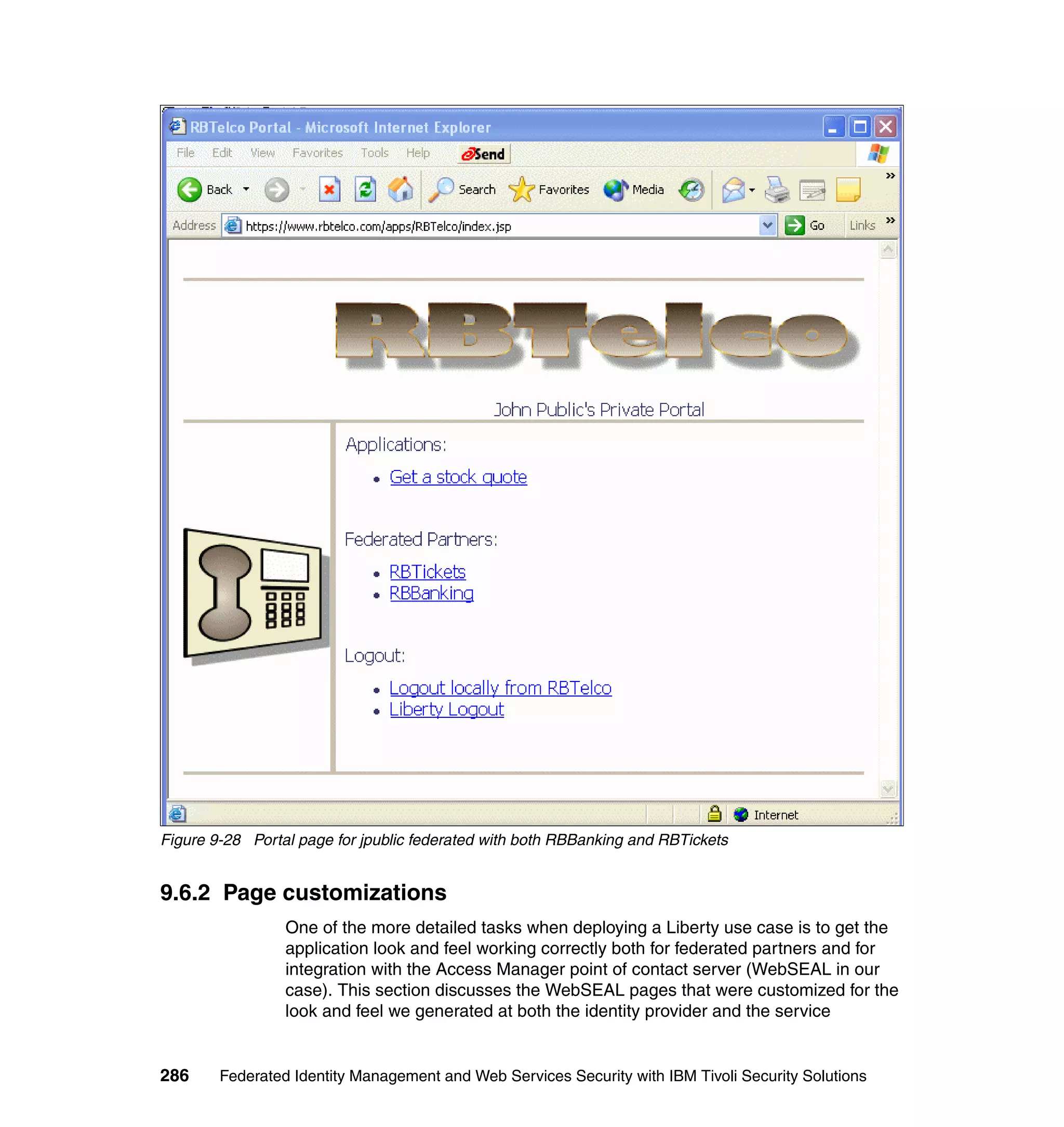 Figure 9-28 Portal page for jpublic federated with both RBBanking and RBTickets


9.6.2 Page customizations
                 One of the more detailed tasks when deploying a Liberty use case is to get the
                 application look and feel working correctly both for federated partners and for
                 integration with the Access Manager point of contact server (WebSEAL in our
                 case). This section discusses the WebSEAL pages that were customized for the
                 look and feel we generated at both the identity provider and the service


286     Federated Identity Management and Web Services Security with IBM Tivoli Security Solutions
 