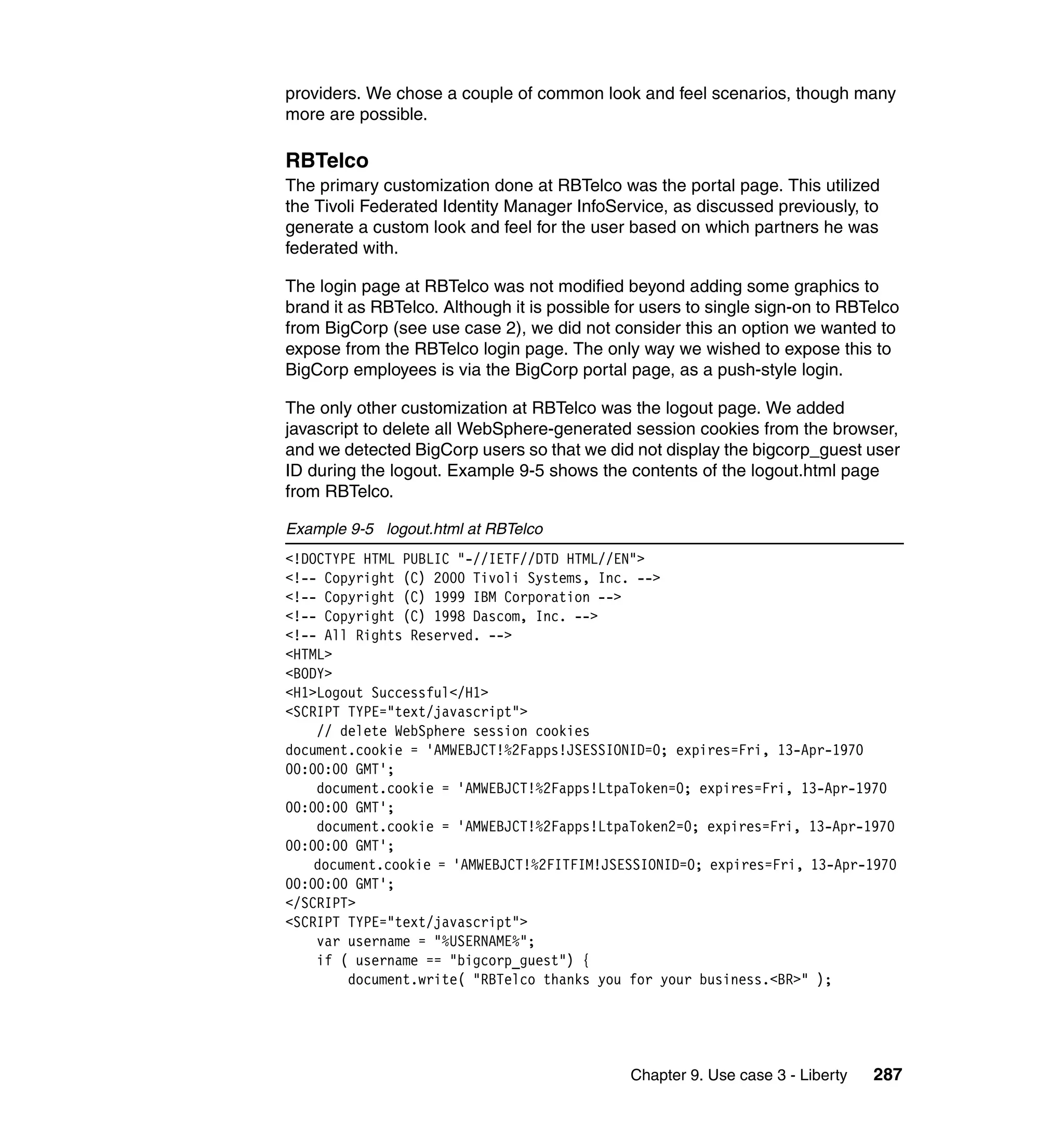 providers. We chose a couple of common look and feel scenarios, though many
more are possible.

RBTelco
The primary customization done at RBTelco was the portal page. This utilized
the Tivoli Federated Identity Manager InfoService, as discussed previously, to
generate a custom look and feel for the user based on which partners he was
federated with.

The login page at RBTelco was not modified beyond adding some graphics to
brand it as RBTelco. Although it is possible for users to single sign-on to RBTelco
from BigCorp (see use case 2), we did not consider this an option we wanted to
expose from the RBTelco login page. The only way we wished to expose this to
BigCorp employees is via the BigCorp portal page, as a push-style login.

The only other customization at RBTelco was the logout page. We added
javascript to delete all WebSphere-generated session cookies from the browser,
and we detected BigCorp users so that we did not display the bigcorp_guest user
ID during the logout. Example 9-5 shows the contents of the logout.html page
from RBTelco.

Example 9-5 logout.html at RBTelco
<!DOCTYPE HTML PUBLIC "-//IETF//DTD HTML//EN">
<!-- Copyright (C) 2000 Tivoli Systems, Inc. -->
<!-- Copyright (C) 1999 IBM Corporation -->
<!-- Copyright (C) 1998 Dascom, Inc. -->
<!-- All Rights Reserved. -->
<HTML>
<BODY>
<H1>Logout Successful</H1>
<SCRIPT TYPE="text/javascript">
    // delete WebSphere session cookies
document.cookie = 'AMWEBJCT!%2Fapps!JSESSIONID=0; expires=Fri, 13-Apr-1970
00:00:00 GMT';
    document.cookie = 'AMWEBJCT!%2Fapps!LtpaToken=0; expires=Fri, 13-Apr-1970
00:00:00 GMT';
    document.cookie = 'AMWEBJCT!%2Fapps!LtpaToken2=0; expires=Fri, 13-Apr-1970
00:00:00 GMT';
    document.cookie = 'AMWEBJCT!%2FITFIM!JSESSIONID=0; expires=Fri, 13-Apr-1970
00:00:00 GMT';
</SCRIPT>
<SCRIPT TYPE="text/javascript">
    var username = "%USERNAME%";
    if ( username == "bigcorp_guest") {
        document.write( "RBTelco thanks you for your business.<BR>" );




                                              Chapter 9. Use case 3 - Liberty   287
 