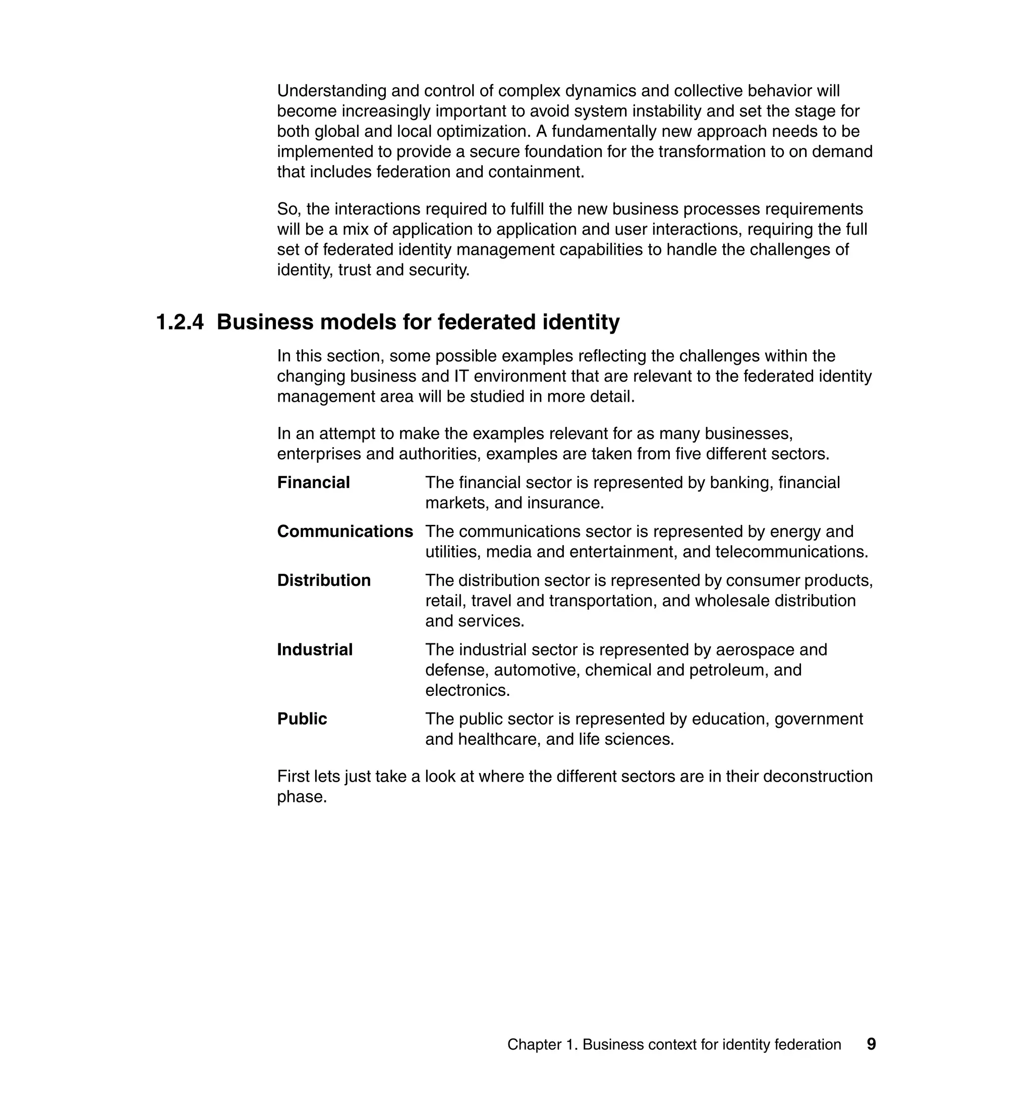 Understanding and control of complex dynamics and collective behavior will
           become increasingly important to avoid system instability and set the stage for
           both global and local optimization. A fundamentally new approach needs to be
           implemented to provide a secure foundation for the transformation to on demand
           that includes federation and containment.

           So, the interactions required to fulfill the new business processes requirements
           will be a mix of application to application and user interactions, requiring the full
           set of federated identity management capabilities to handle the challenges of
           identity, trust and security.


1.2.4 Business models for federated identity
           In this section, some possible examples reflecting the challenges within the
           changing business and IT environment that are relevant to the federated identity
           management area will be studied in more detail.

           In an attempt to make the examples relevant for as many businesses,
           enterprises and authorities, examples are taken from five different sectors.
           Financial            The financial sector is represented by banking, financial
                                markets, and insurance.
           Communications The communications sector is represented by energy and
                          utilities, media and entertainment, and telecommunications.
           Distribution         The distribution sector is represented by consumer products,
                                retail, travel and transportation, and wholesale distribution
                                and services.
           Industrial           The industrial sector is represented by aerospace and
                                defense, automotive, chemical and petroleum, and
                                electronics.
           Public               The public sector is represented by education, government
                                and healthcare, and life sciences.

           First lets just take a look at where the different sectors are in their deconstruction
           phase.




                                            Chapter 1. Business context for identity federation   9
 