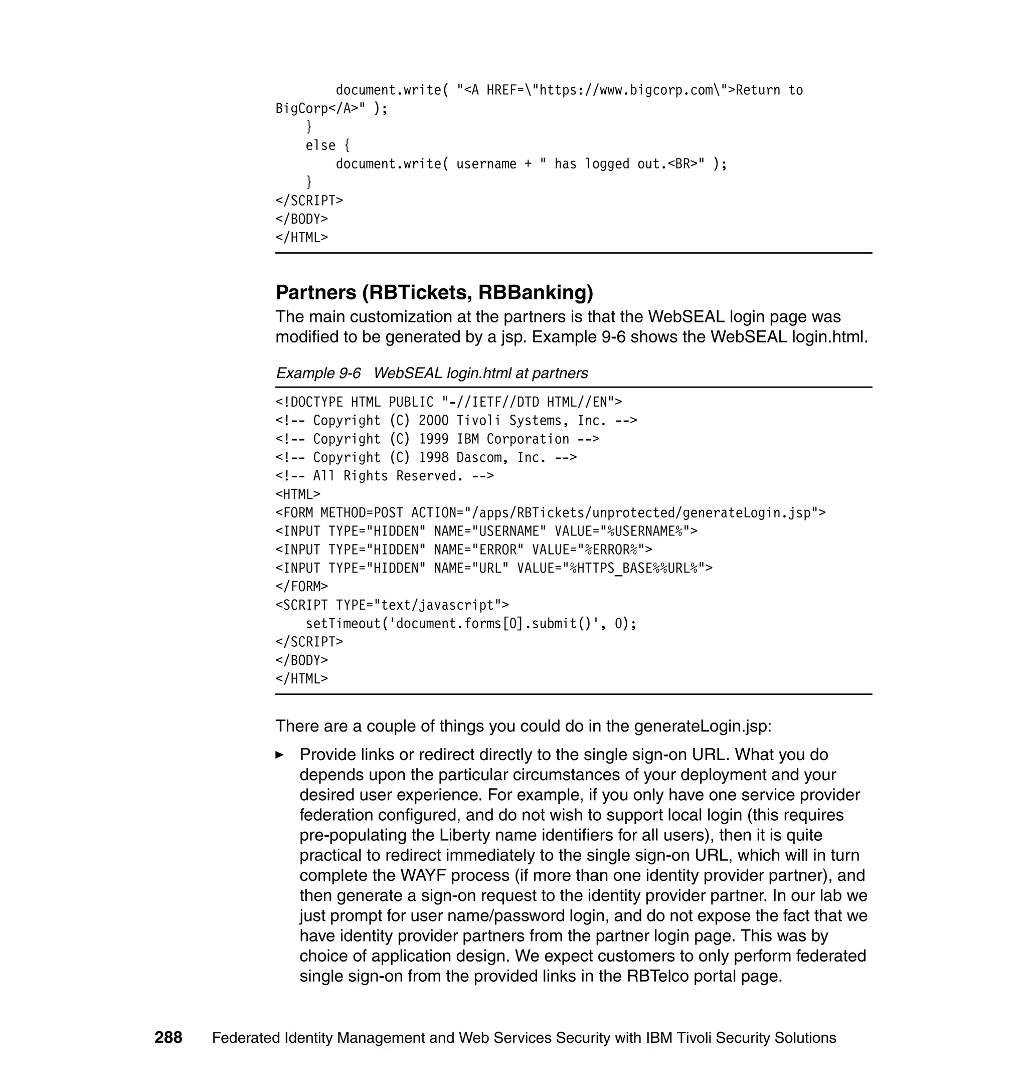document.write( "<A HREF="https://www.bigcorp.com">Return to
               BigCorp</A>" );
                   }
                   else {
                       document.write( username + " has logged out.<BR>" );
                   }
               </SCRIPT>
               </BODY>
               </HTML>


               Partners (RBTickets, RBBanking)
               The main customization at the partners is that the WebSEAL login page was
               modified to be generated by a jsp. Example 9-6 shows the WebSEAL login.html.

               Example 9-6 WebSEAL login.html at partners
               <!DOCTYPE HTML PUBLIC "-//IETF//DTD HTML//EN">
               <!-- Copyright (C) 2000 Tivoli Systems, Inc. -->
               <!-- Copyright (C) 1999 IBM Corporation -->
               <!-- Copyright (C) 1998 Dascom, Inc. -->
               <!-- All Rights Reserved. -->
               <HTML>
               <FORM METHOD=POST ACTION="/apps/RBTickets/unprotected/generateLogin.jsp">
               <INPUT TYPE="HIDDEN" NAME="USERNAME" VALUE="%USERNAME%">
               <INPUT TYPE="HIDDEN" NAME="ERROR" VALUE="%ERROR%">
               <INPUT TYPE="HIDDEN" NAME="URL" VALUE="%HTTPS_BASE%%URL%">
               </FORM>
               <SCRIPT TYPE="text/javascript">
                   setTimeout('document.forms[0].submit()', 0);
               </SCRIPT>
               </BODY>
               </HTML>


               There are a couple of things you could do in the generateLogin.jsp:
                  Provide links or redirect directly to the single sign-on URL. What you do
                  depends upon the particular circumstances of your deployment and your
                  desired user experience. For example, if you only have one service provider
                  federation configured, and do not wish to support local login (this requires
                  pre-populating the Liberty name identifiers for all users), then it is quite
                  practical to redirect immediately to the single sign-on URL, which will in turn
                  complete the WAYF process (if more than one identity provider partner), and
                  then generate a sign-on request to the identity provider partner. In our lab we
                  just prompt for user name/password login, and do not expose the fact that we
                  have identity provider partners from the partner login page. This was by
                  choice of application design. We expect customers to only perform federated
                  single sign-on from the provided links in the RBTelco portal page.


288   Federated Identity Management and Web Services Security with IBM Tivoli Security Solutions
 