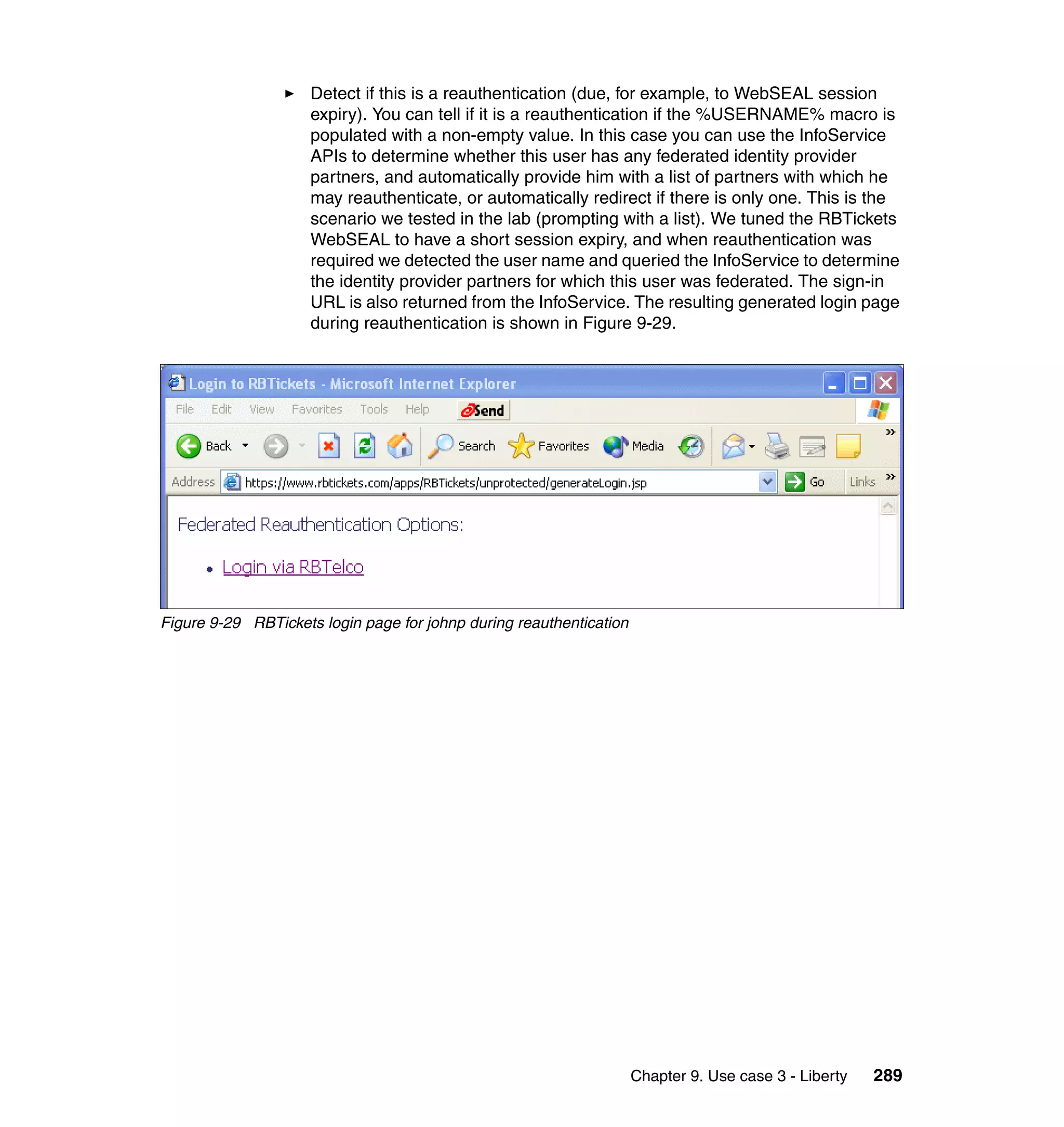 Detect if this is a reauthentication (due, for example, to WebSEAL session
                     expiry). You can tell if it is a reauthentication if the %USERNAME% macro is
                     populated with a non-empty value. In this case you can use the InfoService
                     APIs to determine whether this user has any federated identity provider
                     partners, and automatically provide him with a list of partners with which he
                     may reauthenticate, or automatically redirect if there is only one. This is the
                     scenario we tested in the lab (prompting with a list). We tuned the RBTickets
                     WebSEAL to have a short session expiry, and when reauthentication was
                     required we detected the user name and queried the InfoService to determine
                     the identity provider partners for which this user was federated. The sign-in
                     URL is also returned from the InfoService. The resulting generated login page
                     during reauthentication is shown in Figure 9-29.




Figure 9-29 RBTickets login page for johnp during reauthentication




                                                                     Chapter 9. Use case 3 - Liberty   289
 