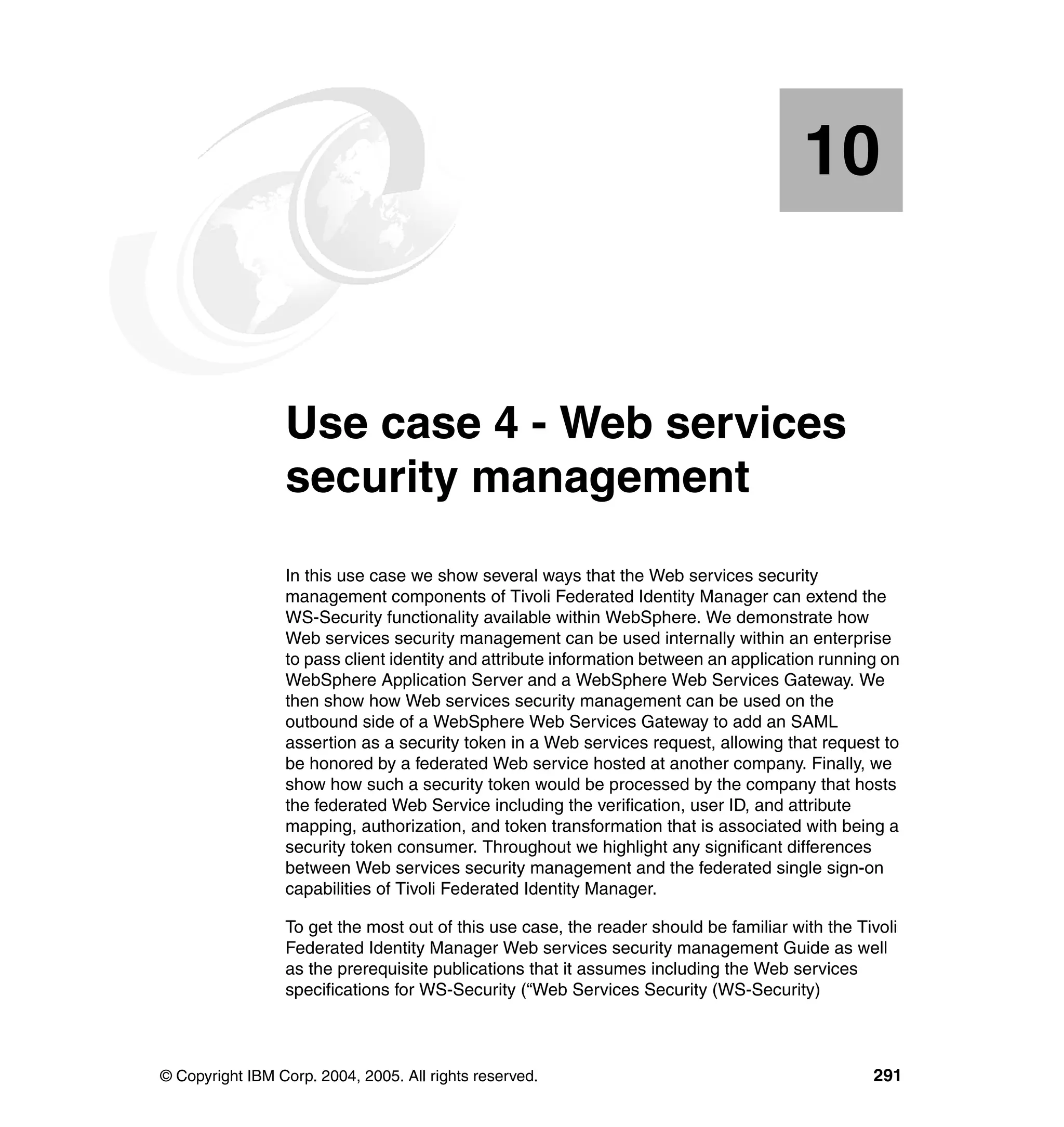 10


   Chapter 10.   Use case 4 - Web services
                 security management
                 In this use case we show several ways that the Web services security
                 management components of Tivoli Federated Identity Manager can extend the
                 WS-Security functionality available within WebSphere. We demonstrate how
                 Web services security management can be used internally within an enterprise
                 to pass client identity and attribute information between an application running on
                 WebSphere Application Server and a WebSphere Web Services Gateway. We
                 then show how Web services security management can be used on the
                 outbound side of a WebSphere Web Services Gateway to add an SAML
                 assertion as a security token in a Web services request, allowing that request to
                 be honored by a federated Web service hosted at another company. Finally, we
                 show how such a security token would be processed by the company that hosts
                 the federated Web Service including the verification, user ID, and attribute
                 mapping, authorization, and token transformation that is associated with being a
                 security token consumer. Throughout we highlight any significant differences
                 between Web services security management and the federated single sign-on
                 capabilities of Tivoli Federated Identity Manager.

                 To get the most out of this use case, the reader should be familiar with the Tivoli
                 Federated Identity Manager Web services security management Guide as well
                 as the prerequisite publications that it assumes including the Web services
                 specifications for WS-Security (“Web Services Security (WS-Security)



© Copyright IBM Corp. 2004, 2005. All rights reserved.                                          291
 