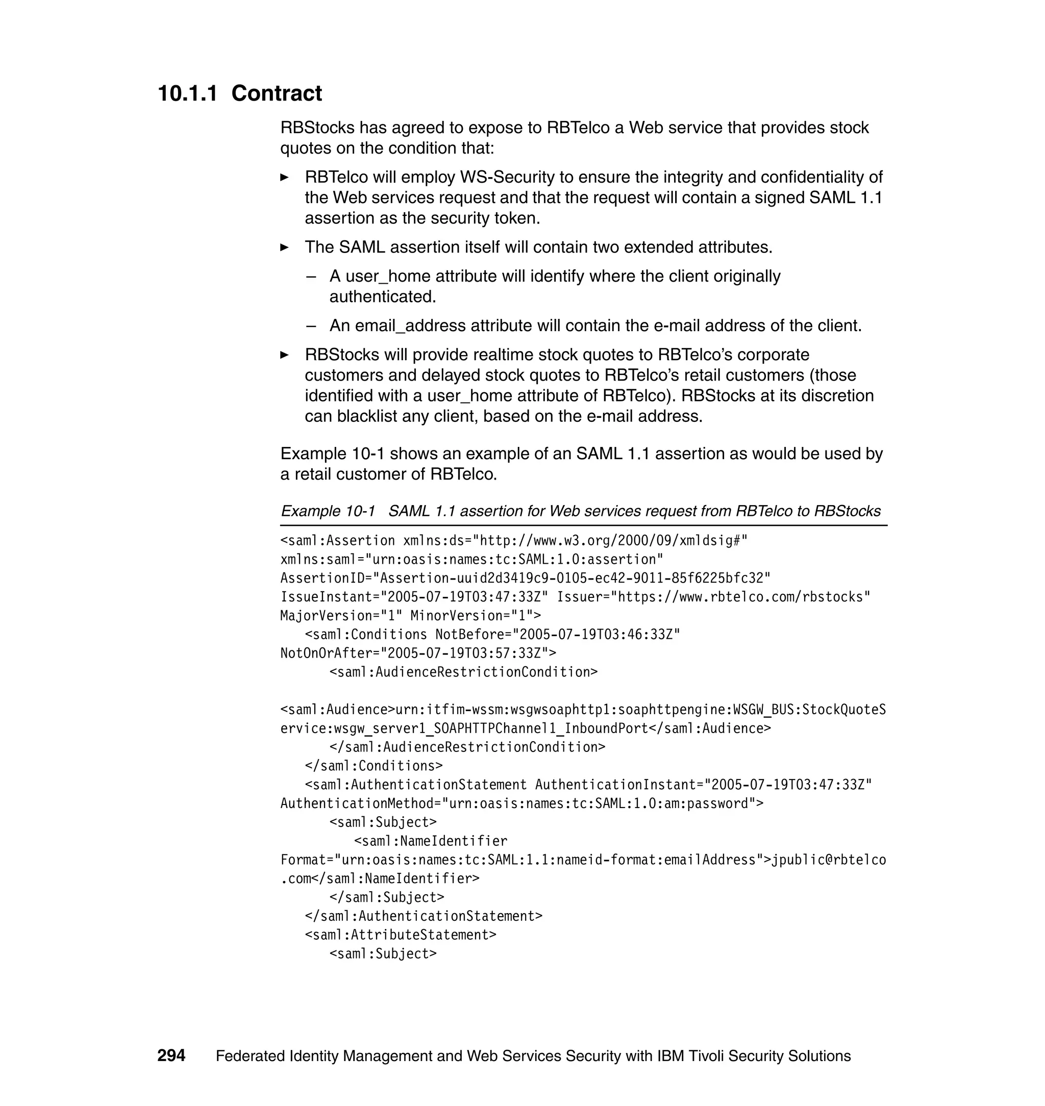 10.1.1 Contract
               RBStocks has agreed to expose to RBTelco a Web service that provides stock
               quotes on the condition that:
                  RBTelco will employ WS-Security to ensure the integrity and confidentiality of
                  the Web services request and that the request will contain a signed SAML 1.1
                  assertion as the security token.
                  The SAML assertion itself will contain two extended attributes.
                  – A user_home attribute will identify where the client originally
                    authenticated.
                  – An email_address attribute will contain the e-mail address of the client.
                  RBStocks will provide realtime stock quotes to RBTelco’s corporate
                  customers and delayed stock quotes to RBTelco’s retail customers (those
                  identified with a user_home attribute of RBTelco). RBStocks at its discretion
                  can blacklist any client, based on the e-mail address.

               Example 10-1 shows an example of an SAML 1.1 assertion as would be used by
               a retail customer of RBTelco.

               Example 10-1 SAML 1.1 assertion for Web services request from RBTelco to RBStocks
               <saml:Assertion xmlns:ds="http://www.w3.org/2000/09/xmldsig#"
               xmlns:saml="urn:oasis:names:tc:SAML:1.0:assertion"
               AssertionID="Assertion-uuid2d3419c9-0105-ec42-9011-85f6225bfc32"
               IssueInstant="2005-07-19T03:47:33Z" Issuer="https://www.rbtelco.com/rbstocks"
               MajorVersion="1" MinorVersion="1">
                  <saml:Conditions NotBefore="2005-07-19T03:46:33Z"
               NotOnOrAfter="2005-07-19T03:57:33Z">
                     <saml:AudienceRestrictionCondition>

               <saml:Audience>urn:itfim-wssm:wsgwsoaphttp1:soaphttpengine:WSGW_BUS:StockQuoteS
               ervice:wsgw_server1_SOAPHTTPChannel1_InboundPort</saml:Audience>
                     </saml:AudienceRestrictionCondition>
                  </saml:Conditions>
                  <saml:AuthenticationStatement AuthenticationInstant="2005-07-19T03:47:33Z"
               AuthenticationMethod="urn:oasis:names:tc:SAML:1.0:am:password">
                     <saml:Subject>
                         <saml:NameIdentifier
               Format="urn:oasis:names:tc:SAML:1.1:nameid-format:emailAddress">jpublic@rbtelco
               .com</saml:NameIdentifier>
                     </saml:Subject>
                  </saml:AuthenticationStatement>
                  <saml:AttributeStatement>
                     <saml:Subject>




294   Federated Identity Management and Web Services Security with IBM Tivoli Security Solutions
 
