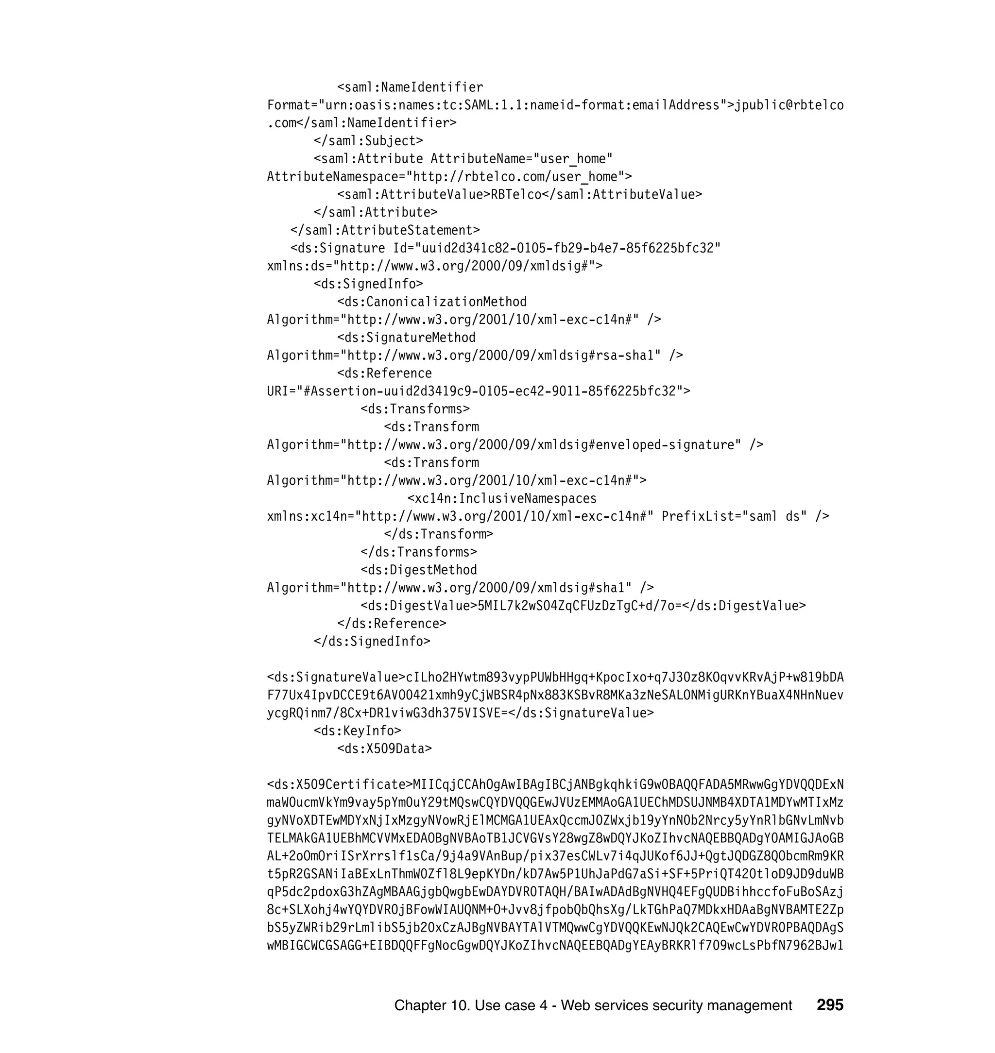 <saml:NameIdentifier
Format="urn:oasis:names:tc:SAML:1.1:nameid-format:emailAddress">jpublic@rbtelco
.com</saml:NameIdentifier>
      </saml:Subject>
      <saml:Attribute AttributeName="user_home"
AttributeNamespace="http://rbtelco.com/user_home">
          <saml:AttributeValue>RBTelco</saml:AttributeValue>
      </saml:Attribute>
   </saml:AttributeStatement>
   <ds:Signature Id="uuid2d341c82-0105-fb29-b4e7-85f6225bfc32"
xmlns:ds="http://www.w3.org/2000/09/xmldsig#">
      <ds:SignedInfo>
          <ds:CanonicalizationMethod
Algorithm="http://www.w3.org/2001/10/xml-exc-c14n#" />
          <ds:SignatureMethod
Algorithm="http://www.w3.org/2000/09/xmldsig#rsa-sha1" />
          <ds:Reference
URI="#Assertion-uuid2d3419c9-0105-ec42-9011-85f6225bfc32">
             <ds:Transforms>
                <ds:Transform
Algorithm="http://www.w3.org/2000/09/xmldsig#enveloped-signature" />
                <ds:Transform
Algorithm="http://www.w3.org/2001/10/xml-exc-c14n#">
                    <xc14n:InclusiveNamespaces
xmlns:xc14n="http://www.w3.org/2001/10/xml-exc-c14n#" PrefixList="saml ds" />
                </ds:Transform>
             </ds:Transforms>
             <ds:DigestMethod
Algorithm="http://www.w3.org/2000/09/xmldsig#sha1" />
             <ds:DigestValue>5MIL7k2wS04ZqCFUzDzTgC+d/7o=</ds:DigestValue>
          </ds:Reference>
      </ds:SignedInfo>

<ds:SignatureValue>cILho2HYwtm893vypPUWbHHgq+KpocIxo+q7J30z8KOqvvKRvAjP+w819bDA
F77Ux4IpvDCCE9t6AVO0421xmh9yCjWBSR4pNx883KSBvR8MKa3zNeSALONMigURKnYBuaX4NHnNuev
ycgRQinm7/8Cx+DR1viwG3dh375VISVE=</ds:SignatureValue>
      <ds:KeyInfo>
          <ds:X509Data>

<ds:X509Certificate>MIICqjCCAhOgAwIBAgIBCjANBgkqhkiG9w0BAQQFADA5MRwwGgYDVQQDExN
maW0ucmVkYm9vay5pYm0uY29tMQswCQYDVQQGEwJVUzEMMAoGA1UEChMDSUJNMB4XDTA1MDYwMTIxMz
gyNVoXDTEwMDYxNjIxMzgyNVowRjElMCMGA1UEAxQccmJ0ZWxjb19yYnN0b2Nrcy5yYnRlbGNvLmNvb
TELMAkGA1UEBhMCVVMxEDAOBgNVBAoTB1JCVGVsY28wgZ8wDQYJKoZIhvcNAQEBBQADgY0AMIGJAoGB
AL+2oOmOriISrXrrslf1sCa/9j4a9VAnBup/pix37esCWLv7i4qJUKof6JJ+QgtJQDGZ8QObcmRm9KR
t5pR2GSANiIaBExLnThmW0Zfl8L9epKYDn/kD7Aw5P1UhJaPdG7aSi+SF+5PriQT420tloD9JD9duWB
qP5dc2pdoxG3hZAgMBAAGjgbQwgbEwDAYDVR0TAQH/BAIwADAdBgNVHQ4EFgQUDBihhccfoFuBoSAzj
8c+SLXohj4wYQYDVR0jBFowWIAUQNM+O+Jvv8jfpobQbQhsXg/LkTGhPaQ7MDkxHDAaBgNVBAMTE2Zp
bS5yZWRib29rLmlibS5jb20xCzAJBgNVBAYTAlVTMQwwCgYDVQQKEwNJQk2CAQEwCwYDVR0PBAQDAgS
wMBIGCWCGSAGG+EIBDQQFFgNocGgwDQYJKoZIhvcNAQEEBQADgYEAyBRKRlf709wcLsPbfN7962BJw1



                 Chapter 10. Use case 4 - Web services security management   295
 