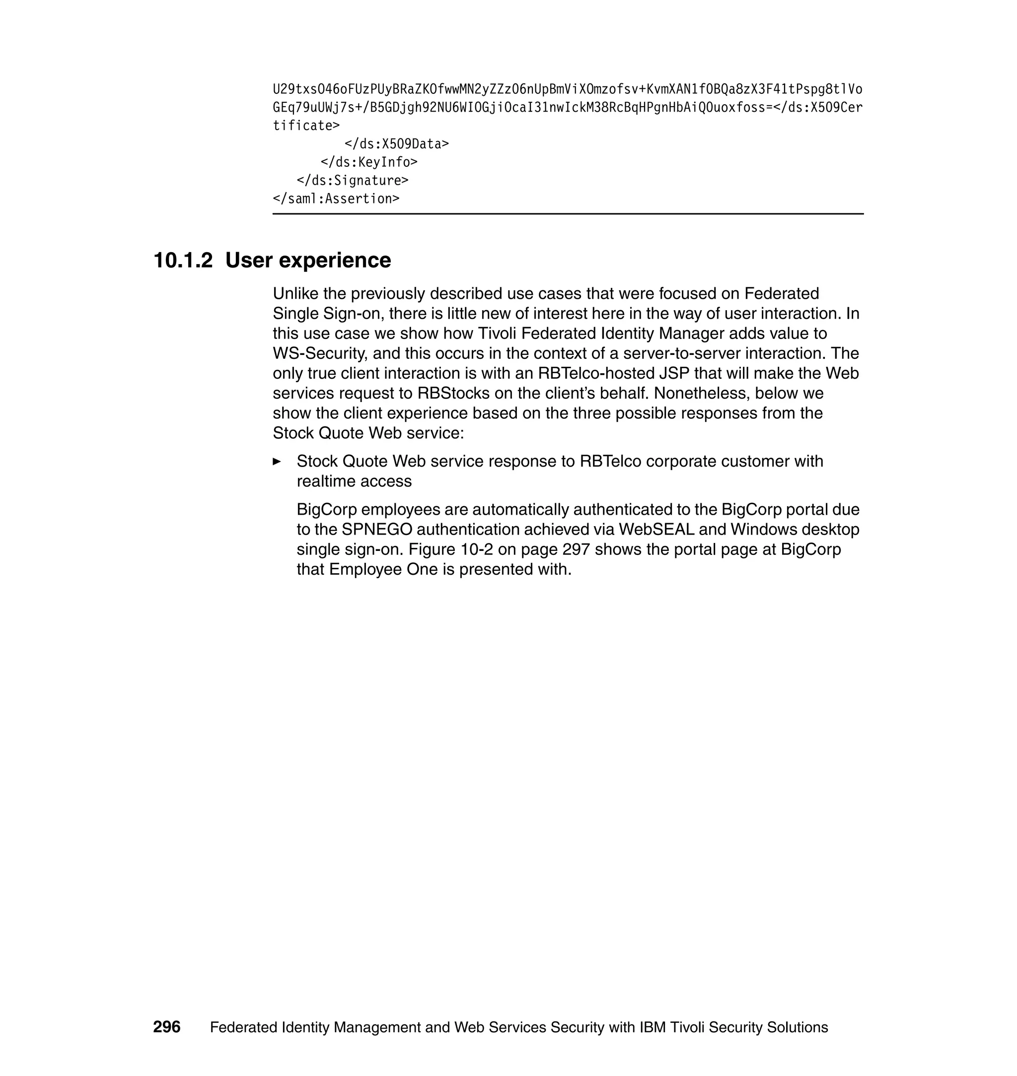 U29txsO46oFUzPUyBRaZKOfwwMN2yZZz06nUpBmViXOmzofsv+KvmXAN1f0BQa8zX3F41tPspg8tlVo
               GEq79uUWj7s+/B5GDjgh92NU6WIOGjiOcaI31nwIckM38RcBqHPgnHbAiQ0uoxfoss=</ds:X509Cer
               tificate>
                         </ds:X509Data>
                     </ds:KeyInfo>
                  </ds:Signature>
               </saml:Assertion>



10.1.2 User experience
               Unlike the previously described use cases that were focused on Federated
               Single Sign-on, there is little new of interest here in the way of user interaction. In
               this use case we show how Tivoli Federated Identity Manager adds value to
               WS-Security, and this occurs in the context of a server-to-server interaction. The
               only true client interaction is with an RBTelco-hosted JSP that will make the Web
               services request to RBStocks on the client’s behalf. Nonetheless, below we
               show the client experience based on the three possible responses from the
               Stock Quote Web service:
                  Stock Quote Web service response to RBTelco corporate customer with
                  realtime access
                  BigCorp employees are automatically authenticated to the BigCorp portal due
                  to the SPNEGO authentication achieved via WebSEAL and Windows desktop
                  single sign-on. Figure 10-2 on page 297 shows the portal page at BigCorp
                  that Employee One is presented with.




296   Federated Identity Management and Web Services Security with IBM Tivoli Security Solutions
 