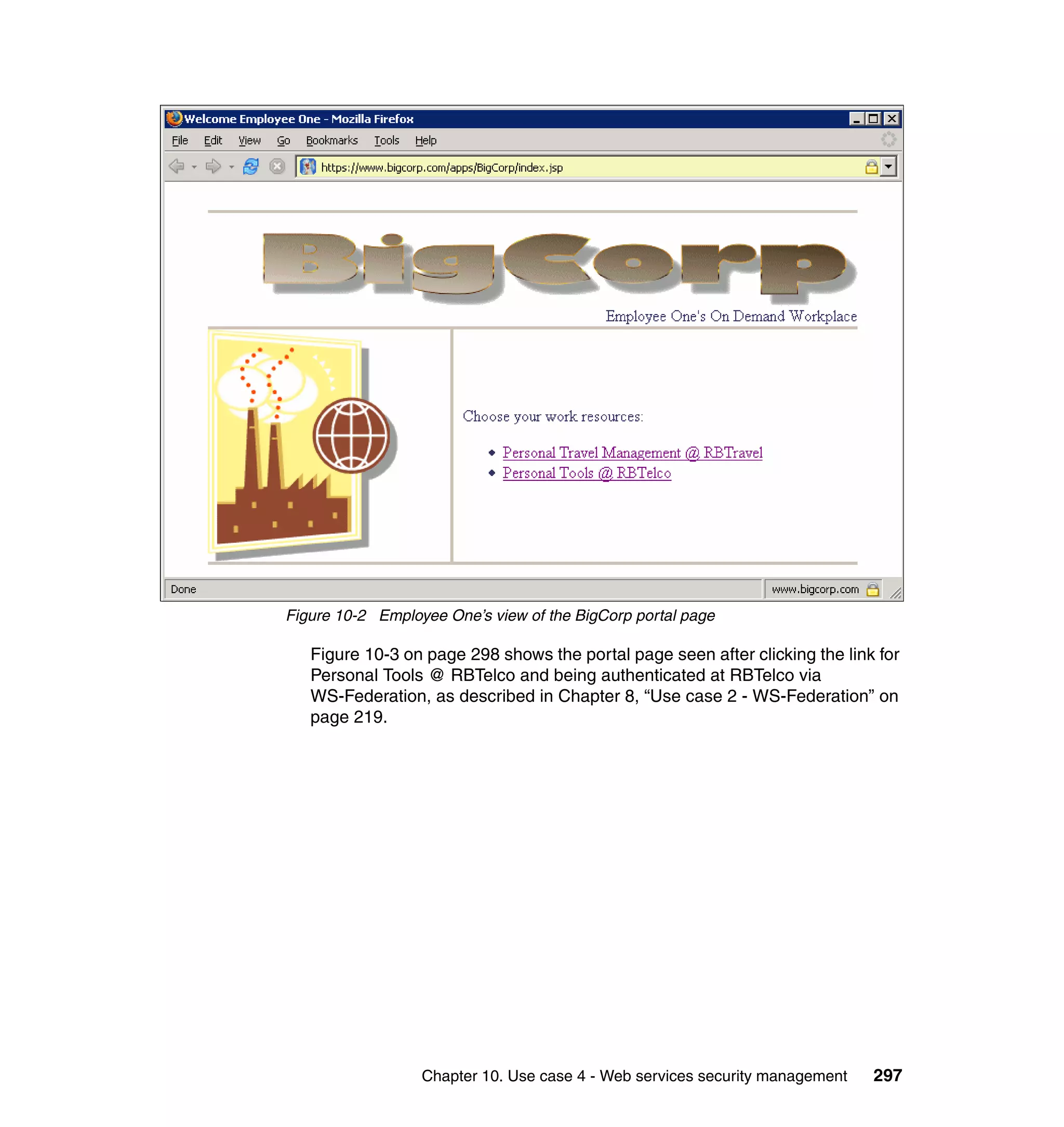 Figure 10-2 Employee One’s view of the BigCorp portal page

   Figure 10-3 on page 298 shows the portal page seen after clicking the link for
   Personal Tools @ RBTelco and being authenticated at RBTelco via
   WS-Federation, as described in Chapter 8, “Use case 2 - WS-Federation” on
   page 219.




                  Chapter 10. Use case 4 - Web services security management   297
 