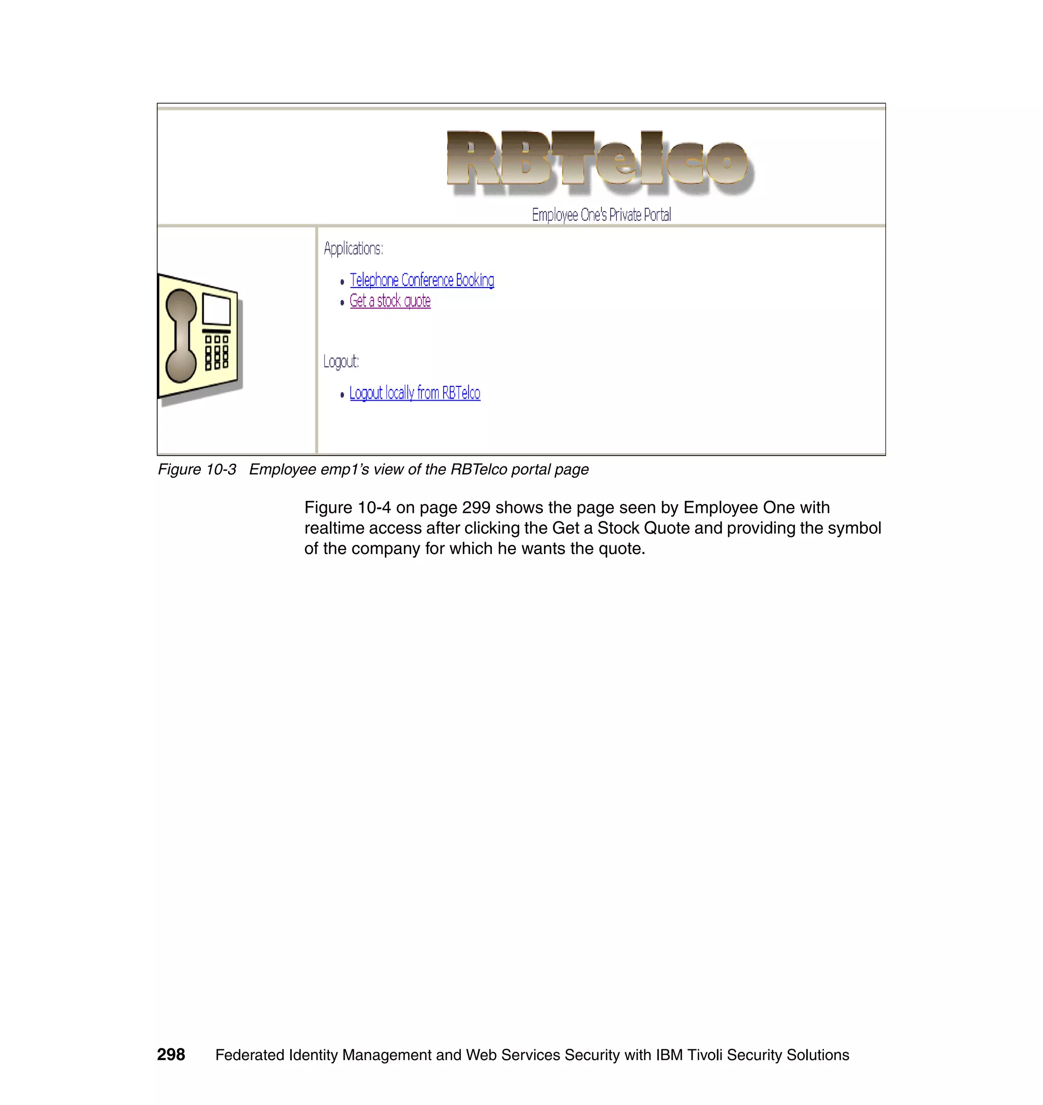 Figure 10-3 Employee emp1’s view of the RBTelco portal page

                    Figure 10-4 on page 299 shows the page seen by Employee One with
                    realtime access after clicking the Get a Stock Quote and providing the symbol
                    of the company for which he wants the quote.




298    Federated Identity Management and Web Services Security with IBM Tivoli Security Solutions
 