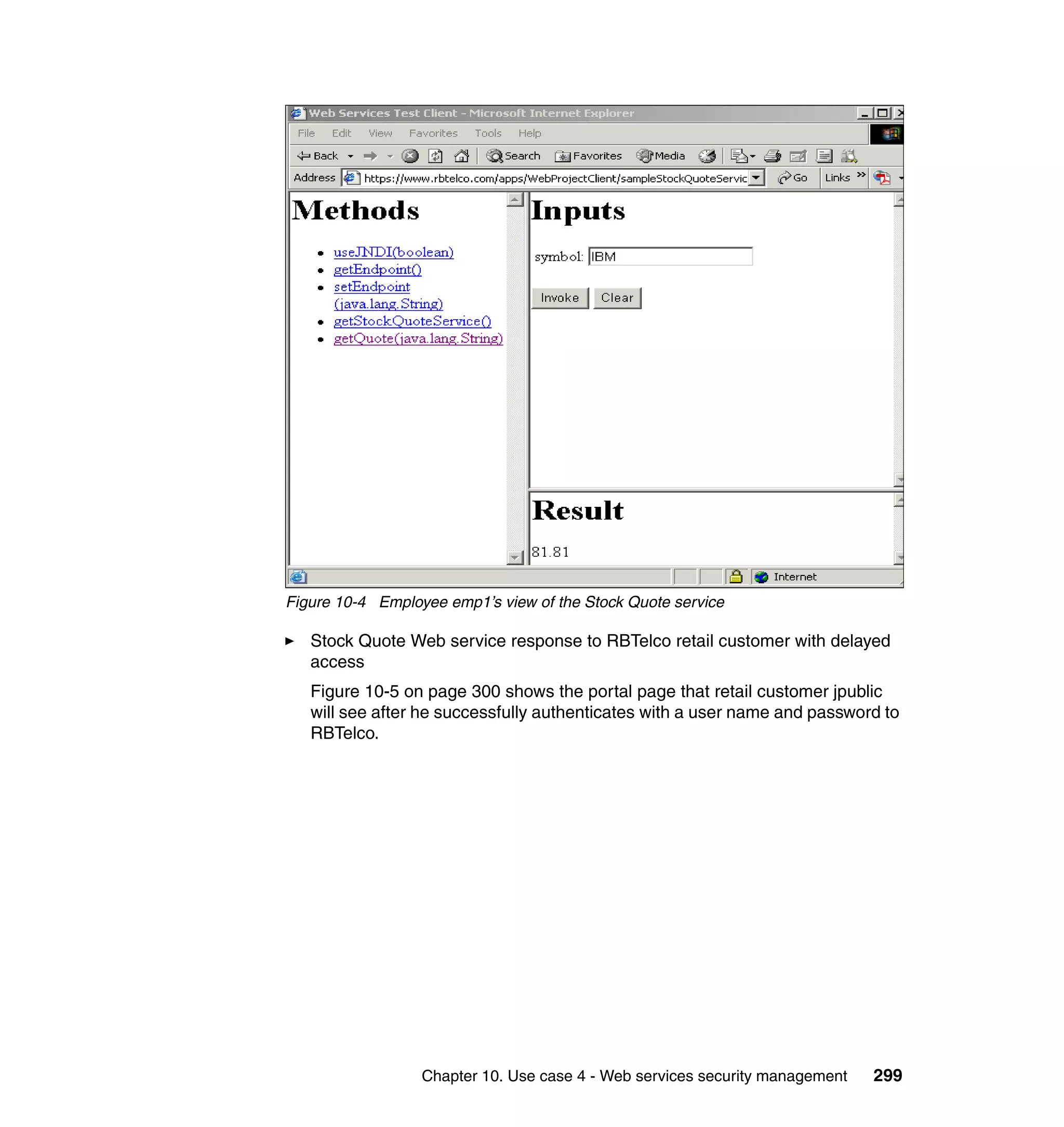 Figure 10-4 Employee emp1’s view of the Stock Quote service

   Stock Quote Web service response to RBTelco retail customer with delayed
   access
   Figure 10-5 on page 300 shows the portal page that retail customer jpublic
   will see after he successfully authenticates with a user name and password to
   RBTelco.




                  Chapter 10. Use case 4 - Web services security management   299
 