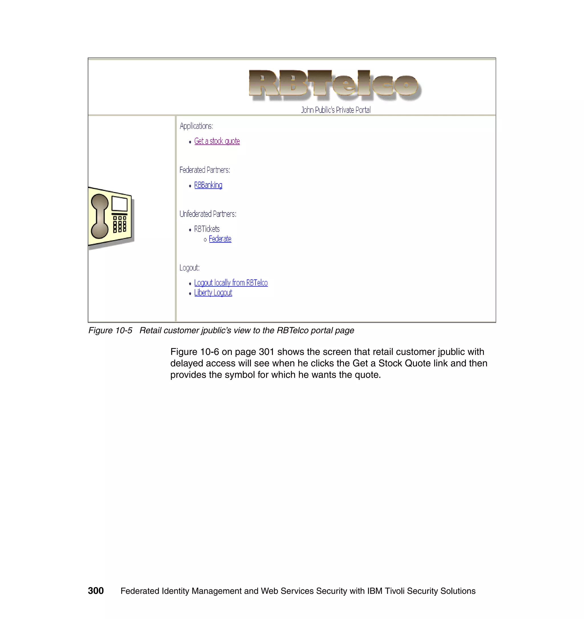 Figure 10-5 Retail customer jpublic’s view to the RBTelco portal page

                     Figure 10-6 on page 301 shows the screen that retail customer jpublic with
                     delayed access will see when he clicks the Get a Stock Quote link and then
                     provides the symbol for which he wants the quote.




300     Federated Identity Management and Web Services Security with IBM Tivoli Security Solutions
 