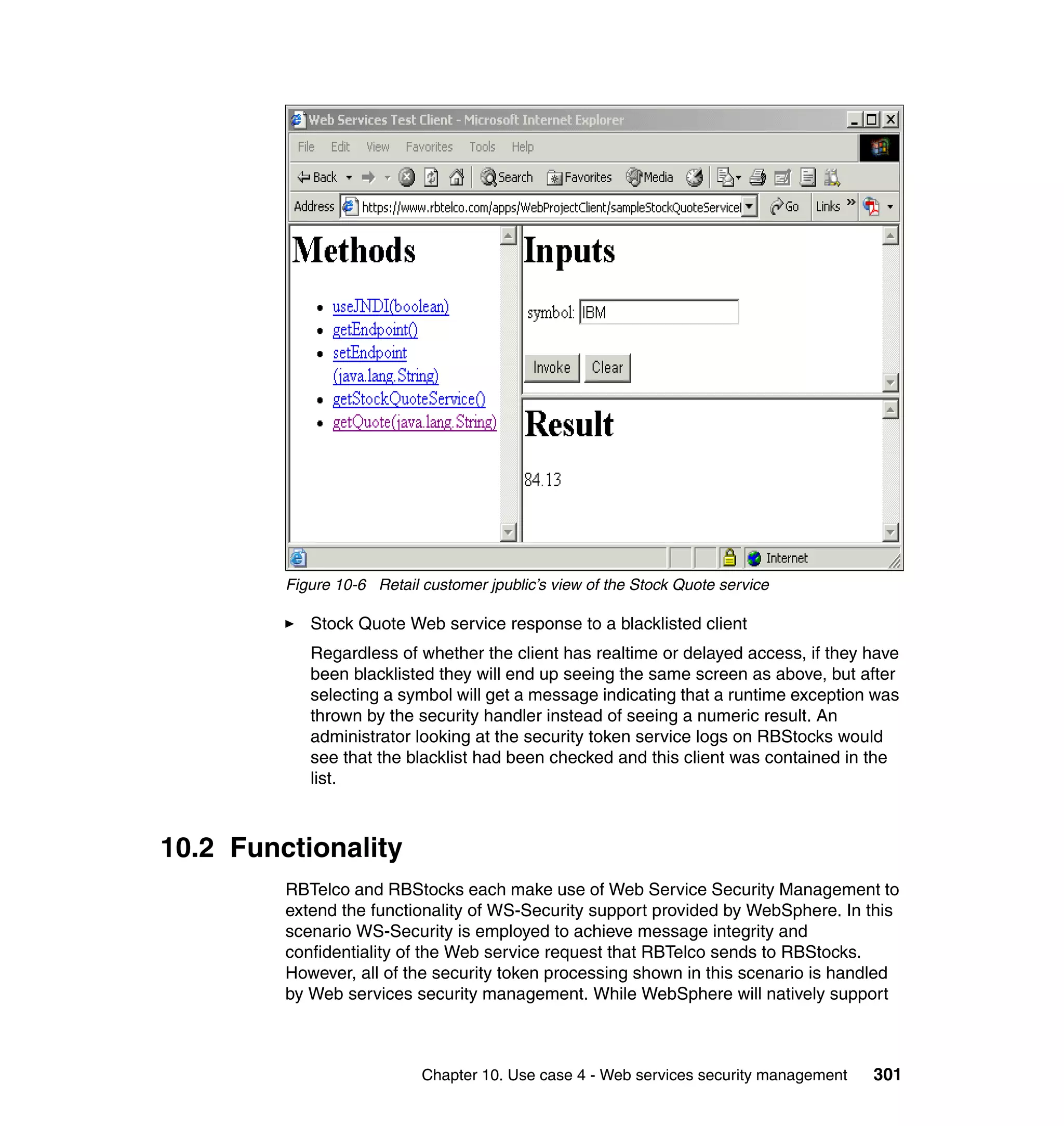 Figure 10-6 Retail customer jpublic’s view of the Stock Quote service

            Stock Quote Web service response to a blacklisted client
            Regardless of whether the client has realtime or delayed access, if they have
            been blacklisted they will end up seeing the same screen as above, but after
            selecting a symbol will get a message indicating that a runtime exception was
            thrown by the security handler instead of seeing a numeric result. An
            administrator looking at the security token service logs on RBStocks would
            see that the blacklist had been checked and this client was contained in the
            list.



10.2 Functionality
         RBTelco and RBStocks each make use of Web Service Security Management to
         extend the functionality of WS-Security support provided by WebSphere. In this
         scenario WS-Security is employed to achieve message integrity and
         confidentiality of the Web service request that RBTelco sends to RBStocks.
         However, all of the security token processing shown in this scenario is handled
         by Web services security management. While WebSphere will natively support



                            Chapter 10. Use case 4 - Web services security management   301
 