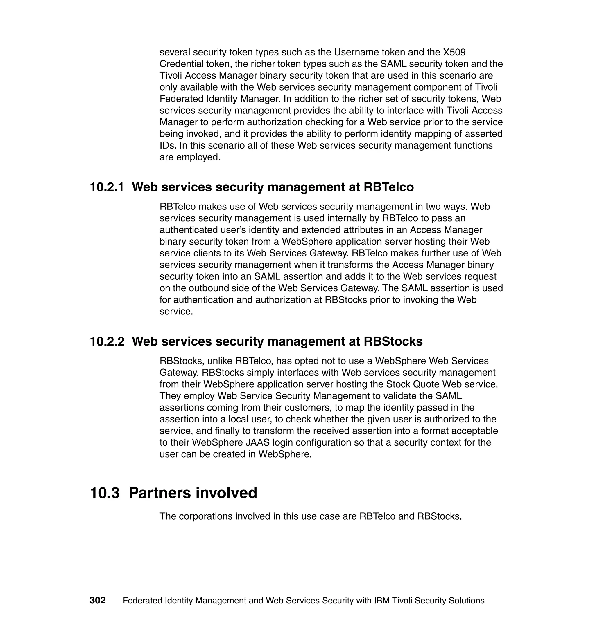 several security token types such as the Username token and the X509
               Credential token, the richer token types such as the SAML security token and the
               Tivoli Access Manager binary security token that are used in this scenario are
               only available with the Web services security management component of Tivoli
               Federated Identity Manager. In addition to the richer set of security tokens, Web
               services security management provides the ability to interface with Tivoli Access
               Manager to perform authorization checking for a Web service prior to the service
               being invoked, and it provides the ability to perform identity mapping of asserted
               IDs. In this scenario all of these Web services security management functions
               are employed.


10.2.1 Web services security management at RBTelco
               RBTelco makes use of Web services security management in two ways. Web
               services security management is used internally by RBTelco to pass an
               authenticated user’s identity and extended attributes in an Access Manager
               binary security token from a WebSphere application server hosting their Web
               service clients to its Web Services Gateway. RBTelco makes further use of Web
               services security management when it transforms the Access Manager binary
               security token into an SAML assertion and adds it to the Web services request
               on the outbound side of the Web Services Gateway. The SAML assertion is used
               for authentication and authorization at RBStocks prior to invoking the Web
               service.


10.2.2 Web services security management at RBStocks
               RBStocks, unlike RBTelco, has opted not to use a WebSphere Web Services
               Gateway. RBStocks simply interfaces with Web services security management
               from their WebSphere application server hosting the Stock Quote Web service.
               They employ Web Service Security Management to validate the SAML
               assertions coming from their customers, to map the identity passed in the
               assertion into a local user, to check whether the given user is authorized to the
               service, and finally to transform the received assertion into a format acceptable
               to their WebSphere JAAS login configuration so that a security context for the
               user can be created in WebSphere.



10.3 Partners involved
               The corporations involved in this use case are RBTelco and RBStocks.




302   Federated Identity Management and Web Services Security with IBM Tivoli Security Solutions
 