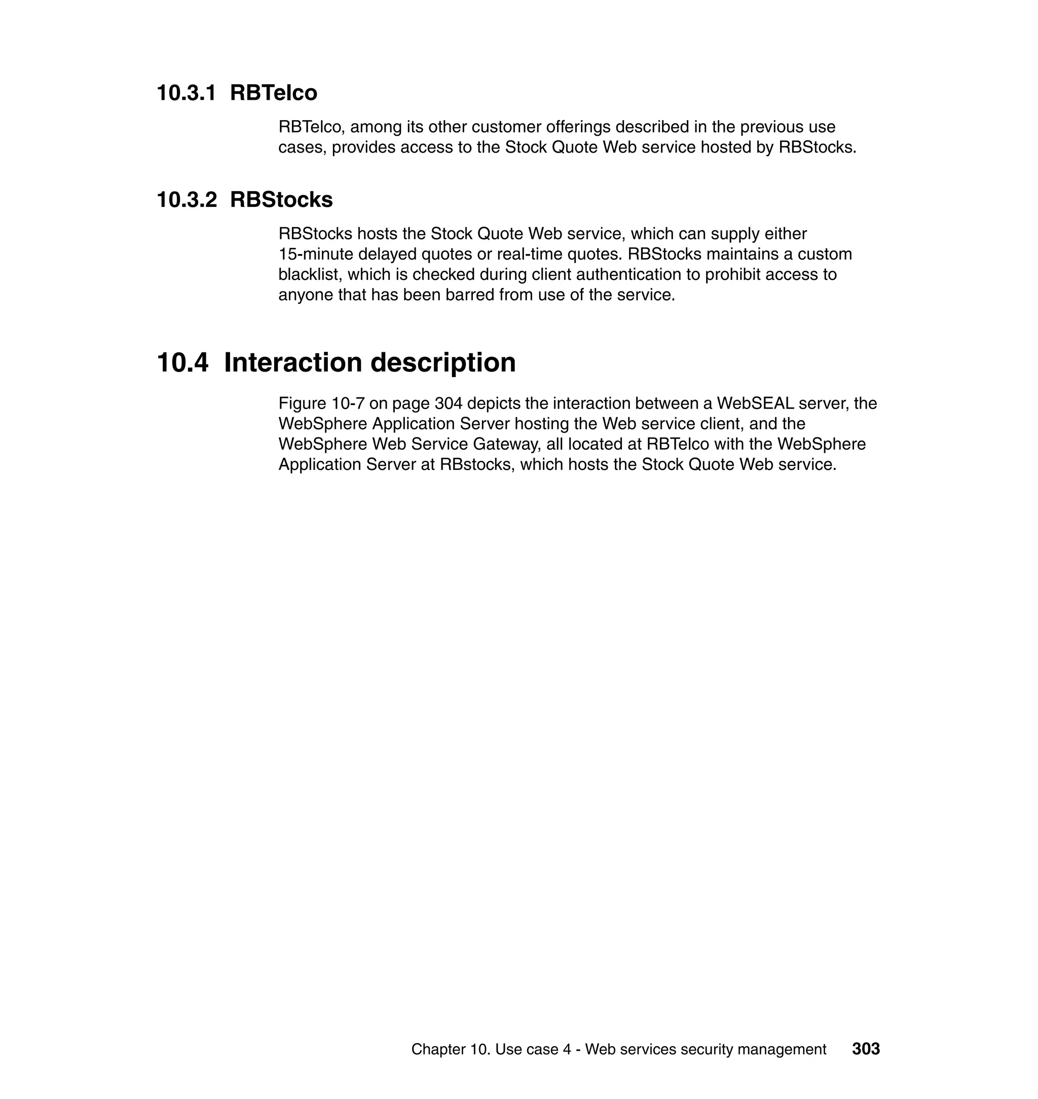 10.3.1 RBTelco
          RBTelco, among its other customer offerings described in the previous use
          cases, provides access to the Stock Quote Web service hosted by RBStocks.


10.3.2 RBStocks
          RBStocks hosts the Stock Quote Web service, which can supply either
          15-minute delayed quotes or real-time quotes. RBStocks maintains a custom
          blacklist, which is checked during client authentication to prohibit access to
          anyone that has been barred from use of the service.



10.4 Interaction description
          Figure 10-7 on page 304 depicts the interaction between a WebSEAL server, the
          WebSphere Application Server hosting the Web service client, and the
          WebSphere Web Service Gateway, all located at RBTelco with the WebSphere
          Application Server at RBstocks, which hosts the Stock Quote Web service.




                            Chapter 10. Use case 4 - Web services security management   303
 