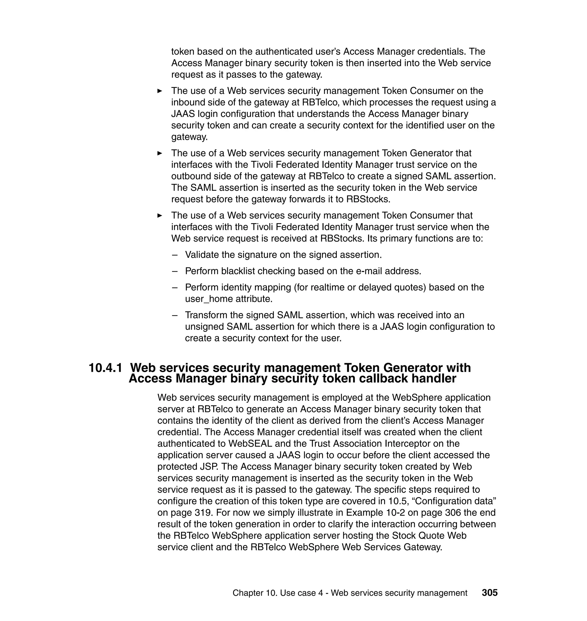 token based on the authenticated user’s Access Manager credentials. The
             Access Manager binary security token is then inserted into the Web service
             request as it passes to the gateway.
             The use of a Web services security management Token Consumer on the
             inbound side of the gateway at RBTelco, which processes the request using a
             JAAS login configuration that understands the Access Manager binary
             security token and can create a security context for the identified user on the
             gateway.
             The use of a Web services security management Token Generator that
             interfaces with the Tivoli Federated Identity Manager trust service on the
             outbound side of the gateway at RBTelco to create a signed SAML assertion.
             The SAML assertion is inserted as the security token in the Web service
             request before the gateway forwards it to RBStocks.
             The use of a Web services security management Token Consumer that
             interfaces with the Tivoli Federated Identity Manager trust service when the
             Web service request is received at RBStocks. Its primary functions are to:
             – Validate the signature on the signed assertion.
             – Perform blacklist checking based on the e-mail address.
             – Perform identity mapping (for realtime or delayed quotes) based on the
               user_home attribute.
             – Transform the signed SAML assertion, which was received into an
               unsigned SAML assertion for which there is a JAAS login configuration to
               create a security context for the user.


10.4.1 Web services security management Token Generator with
       Access Manager binary security token callback handler
          Web services security management is employed at the WebSphere application
          server at RBTelco to generate an Access Manager binary security token that
          contains the identity of the client as derived from the client’s Access Manager
          credential. The Access Manager credential itself was created when the client
          authenticated to WebSEAL and the Trust Association Interceptor on the
          application server caused a JAAS login to occur before the client accessed the
          protected JSP. The Access Manager binary security token created by Web
          services security management is inserted as the security token in the Web
          service request as it is passed to the gateway. The specific steps required to
          configure the creation of this token type are covered in 10.5, “Configuration data”
          on page 319. For now we simply illustrate in Example 10-2 on page 306 the end
          result of the token generation in order to clarify the interaction occurring between
          the RBTelco WebSphere application server hosting the Stock Quote Web
          service client and the RBTelco WebSphere Web Services Gateway.



                            Chapter 10. Use case 4 - Web services security management     305
 