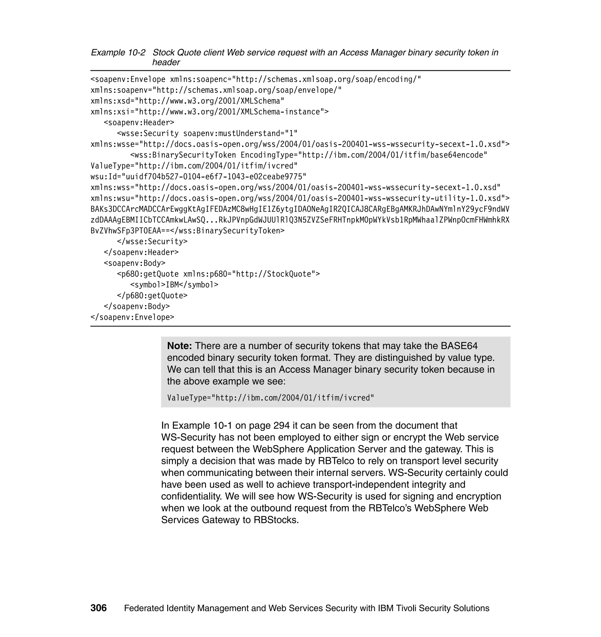 Example 10-2 Stock Quote client Web service request with an Access Manager binary security token in
             header
<soapenv:Envelope xmlns:soapenc="http://schemas.xmlsoap.org/soap/encoding/"
xmlns:soapenv="http://schemas.xmlsoap.org/soap/envelope/"
xmlns:xsd="http://www.w3.org/2001/XMLSchema"
xmlns:xsi="http://www.w3.org/2001/XMLSchema-instance">
   <soapenv:Header>
      <wsse:Security soapenv:mustUnderstand="1"
xmlns:wsse="http://docs.oasis-open.org/wss/2004/01/oasis-200401-wss-wssecurity-secext-1.0.xsd">
         <wss:BinarySecurityToken EncodingType="http://ibm.com/2004/01/itfim/base64encode"
ValueType="http://ibm.com/2004/01/itfim/ivcred"
wsu:Id="uuidf704b527-0104-e6f7-1043-e02ceabe9775"
xmlns:wss="http://docs.oasis-open.org/wss/2004/01/oasis-200401-wss-wssecurity-secext-1.0.xsd"
xmlns:wsu="http://docs.oasis-open.org/wss/2004/01/oasis-200401-wss-wssecurity-utility-1.0.xsd">
BAKs3DCCArcMADCCArEwggKtAgIFEDAzMC8wHgIE1Z6ytgIDAONeAgIR2QICAJ8CARgEBgAMKRJhDAwNYmlnY29ycF9ndWV
zdDAAAgEBMIICbTCCAmkwLAwSQ...RkJPVnpGdWJUUlRlQ3N5ZVZSeFRHTnpkM0pWYkVsb1RpMWhaalZPWnpOcmFHWmhkRX
BvZVhwSFp3PT0EAA==</wss:BinarySecurityToken>
      </wsse:Security>
   </soapenv:Header>
   <soapenv:Body>
      <p680:getQuote xmlns:p680="http://StockQuote">
         <symbol>IBM</symbol>
      </p680:getQuote>
   </soapenv:Body>
</soapenv:Envelope>


                  Note: There are a number of security tokens that may take the BASE64
                  encoded binary security token format. They are distinguished by value type.
                  We can tell that this is an Access Manager binary security token because in
                  the above example we see:
                  ValueType="http://ibm.com/2004/01/itfim/ivcred"


                 In Example 10-1 on page 294 it can be seen from the document that
                 WS-Security has not been employed to either sign or encrypt the Web service
                 request between the WebSphere Application Server and the gateway. This is
                 simply a decision that was made by RBTelco to rely on transport level security
                 when communicating between their internal servers. WS-Security certainly could
                 have been used as well to achieve transport-independent integrity and
                 confidentiality. We will see how WS-Security is used for signing and encryption
                 when we look at the outbound request from the RBTelco’s WebSphere Web
                 Services Gateway to RBStocks.




306     Federated Identity Management and Web Services Security with IBM Tivoli Security Solutions
 