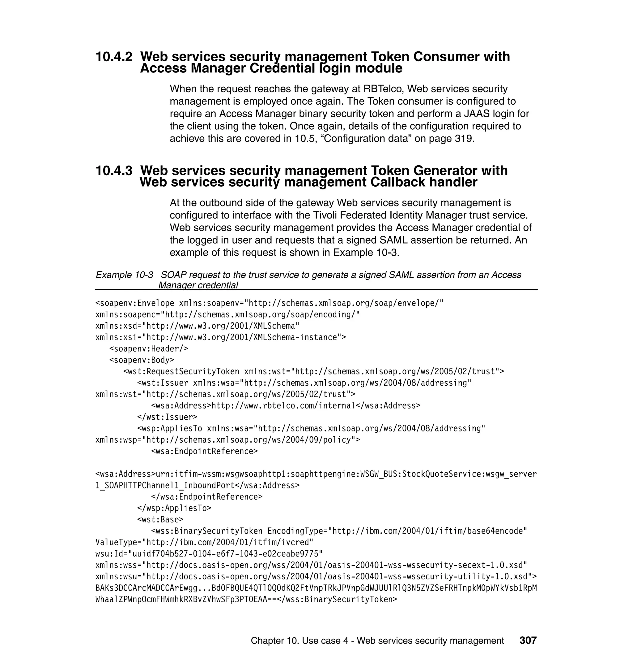 10.4.2 Web services security management Token Consumer with
       Access Manager Credential login module
                When the request reaches the gateway at RBTelco, Web services security
                management is employed once again. The Token consumer is configured to
                require an Access Manager binary security token and perform a JAAS login for
                the client using the token. Once again, details of the configuration required to
                achieve this are covered in 10.5, “Configuration data” on page 319.


10.4.3 Web services security management Token Generator with
       Web services security management Callback handler
                At the outbound side of the gateway Web services security management is
                configured to interface with the Tivoli Federated Identity Manager trust service.
                Web services security management provides the Access Manager credential of
                the logged in user and requests that a signed SAML assertion be returned. An
                example of this request is shown in Example 10-3.

Example 10-3 SOAP request to the trust service to generate a signed SAML assertion from an Access
             Manager credential
<soapenv:Envelope xmlns:soapenv="http://schemas.xmlsoap.org/soap/envelope/"
xmlns:soapenc="http://schemas.xmlsoap.org/soap/encoding/"
xmlns:xsd="http://www.w3.org/2001/XMLSchema"
xmlns:xsi="http://www.w3.org/2001/XMLSchema-instance">
   <soapenv:Header/>
   <soapenv:Body>
      <wst:RequestSecurityToken xmlns:wst="http://schemas.xmlsoap.org/ws/2005/02/trust">
         <wst:Issuer xmlns:wsa="http://schemas.xmlsoap.org/ws/2004/08/addressing"
xmlns:wst="http://schemas.xmlsoap.org/ws/2005/02/trust">
            <wsa:Address>http://www.rbtelco.com/internal</wsa:Address>
         </wst:Issuer>
         <wsp:AppliesTo xmlns:wsa="http://schemas.xmlsoap.org/ws/2004/08/addressing"
xmlns:wsp="http://schemas.xmlsoap.org/ws/2004/09/policy">
            <wsa:EndpointReference>

<wsa:Address>urn:itfim-wssm:wsgwsoaphttp1:soaphttpengine:WSGW_BUS:StockQuoteService:wsgw_server
1_SOAPHTTPChannel1_InboundPort</wsa:Address>
            </wsa:EndpointReference>
         </wsp:AppliesTo>
         <wst:Base>
            <wss:BinarySecurityToken EncodingType="http://ibm.com/2004/01/iftim/base64encode"
ValueType="http://ibm.com/2004/01/itfim/ivcred"
wsu:Id="uuidf704b527-0104-e6f7-1043-e02ceabe9775"
xmlns:wss="http://docs.oasis-open.org/wss/2004/01/oasis-200401-wss-wssecurity-secext-1.0.xsd"
xmlns:wsu="http://docs.oasis-open.org/wss/2004/01/oasis-200401-wss-wssecurity-utility-1.0.xsd">
BAKs3DCCArcMADCCArEwgg...Bd0FBQUE4QTl0Q0dKQ2FtVnpTRkJPVnpGdWJUUlRlQ3N5ZVZSeFRHTnpkM0pWYkVsb1RpM
WhaalZPWnpOcmFHWmhkRXBvZVhwSFp3PT0EAA==</wss:BinarySecurityToken>



                                   Chapter 10. Use case 4 - Web services security management    307
 