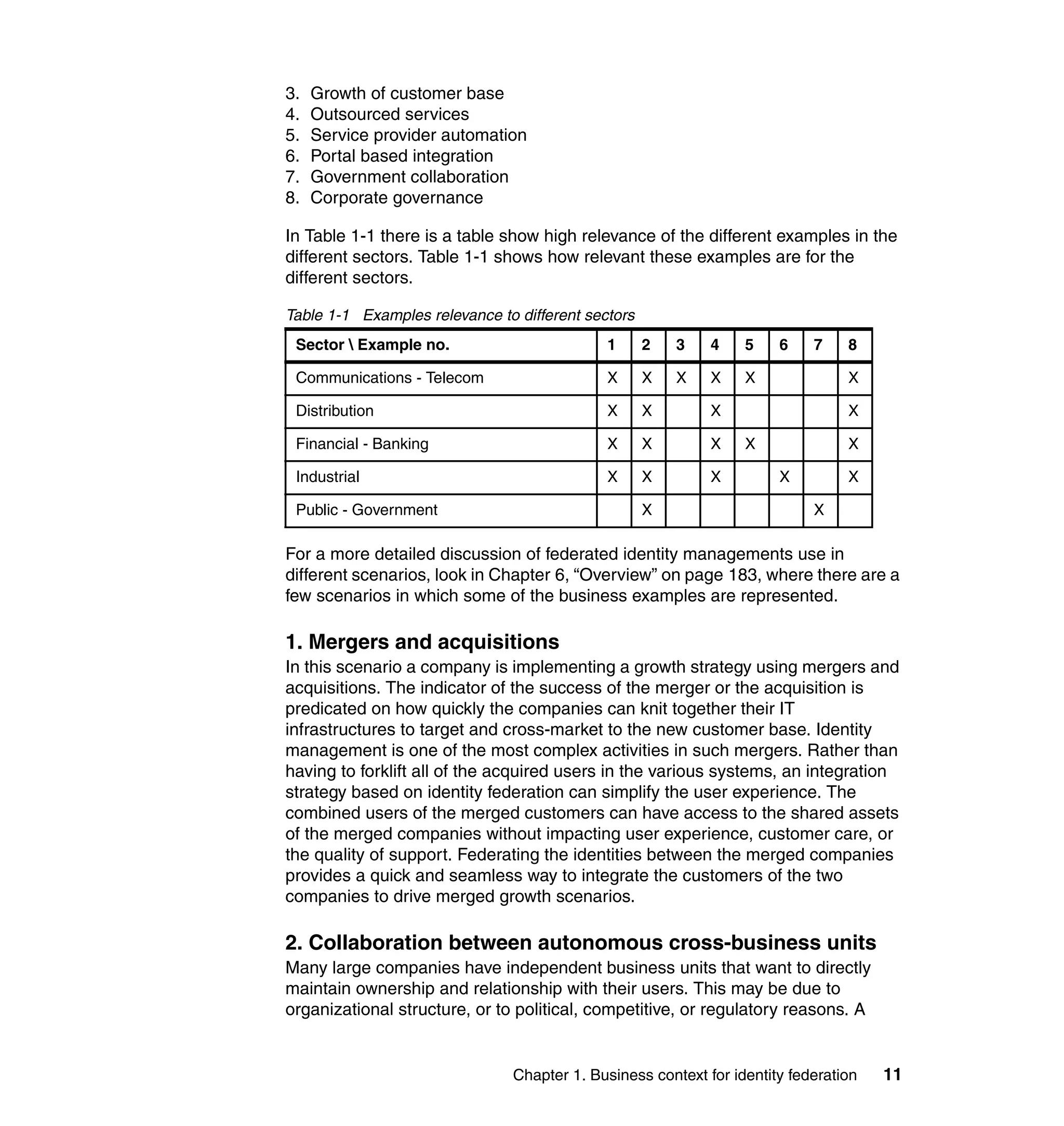 3.   Growth of customer base
4.   Outsourced services
5.   Service provider automation
6.   Portal based integration
7.   Government collaboration
8.   Corporate governance

In Table 1-1 there is a table show high relevance of the different examples in the
different sectors. Table 1-1 shows how relevant these examples are for the
different sectors.

Table 1-1 Examples relevance to different sectors
 Sector  Example no.                        1      2   3   4    5    6    7    8

 Communications - Telecom                    X      X   X   X    X              X

 Distribution                                X      X       X                   X

 Financial - Banking                         X      X       X    X              X

 Industrial                                  X      X       X         X         X

 Public - Government                                X                      X

For a more detailed discussion of federated identity managements use in
different scenarios, look in Chapter 6, “Overview” on page 183, where there are a
few scenarios in which some of the business examples are represented.

1. Mergers and acquisitions
In this scenario a company is implementing a growth strategy using mergers and
acquisitions. The indicator of the success of the merger or the acquisition is
predicated on how quickly the companies can knit together their IT
infrastructures to target and cross-market to the new customer base. Identity
management is one of the most complex activities in such mergers. Rather than
having to forklift all of the acquired users in the various systems, an integration
strategy based on identity federation can simplify the user experience. The
combined users of the merged customers can have access to the shared assets
of the merged companies without impacting user experience, customer care, or
the quality of support. Federating the identities between the merged companies
provides a quick and seamless way to integrate the customers of the two
companies to drive merged growth scenarios.

2. Collaboration between autonomous cross-business units
Many large companies have independent business units that want to directly
maintain ownership and relationship with their users. This may be due to
organizational structure, or to political, competitive, or regulatory reasons. A


                               Chapter 1. Business context for identity federation   11
 