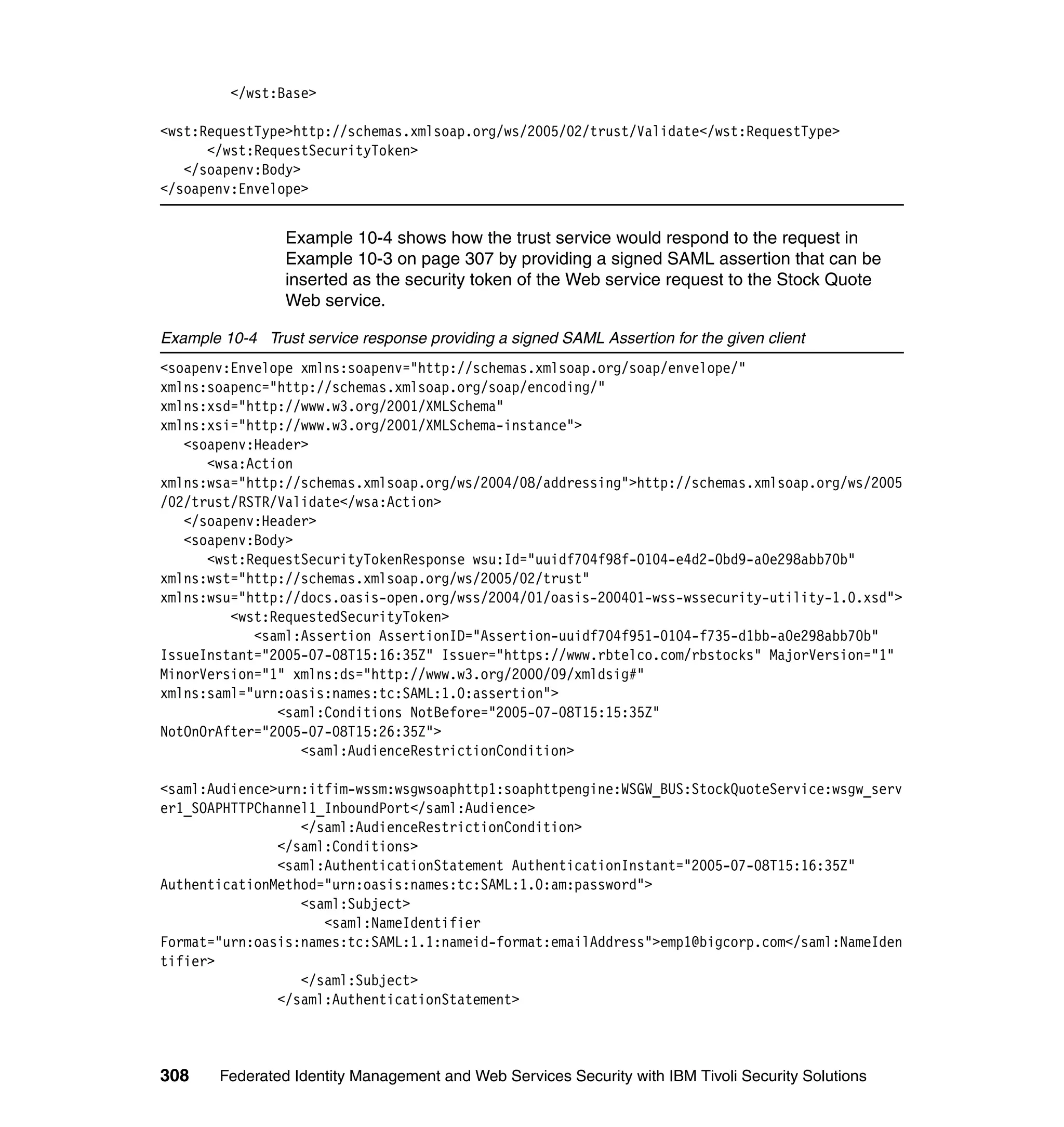 </wst:Base>

<wst:RequestType>http://schemas.xmlsoap.org/ws/2005/02/trust/Validate</wst:RequestType>
      </wst:RequestSecurityToken>
   </soapenv:Body>
</soapenv:Envelope>


                 Example 10-4 shows how the trust service would respond to the request in
                 Example 10-3 on page 307 by providing a signed SAML assertion that can be
                 inserted as the security token of the Web service request to the Stock Quote
                 Web service.

Example 10-4 Trust service response providing a signed SAML Assertion for the given client
<soapenv:Envelope xmlns:soapenv="http://schemas.xmlsoap.org/soap/envelope/"
xmlns:soapenc="http://schemas.xmlsoap.org/soap/encoding/"
xmlns:xsd="http://www.w3.org/2001/XMLSchema"
xmlns:xsi="http://www.w3.org/2001/XMLSchema-instance">
   <soapenv:Header>
      <wsa:Action
xmlns:wsa="http://schemas.xmlsoap.org/ws/2004/08/addressing">http://schemas.xmlsoap.org/ws/2005
/02/trust/RSTR/Validate</wsa:Action>
   </soapenv:Header>
   <soapenv:Body>
      <wst:RequestSecurityTokenResponse wsu:Id="uuidf704f98f-0104-e4d2-0bd9-a0e298abb70b"
xmlns:wst="http://schemas.xmlsoap.org/ws/2005/02/trust"
xmlns:wsu="http://docs.oasis-open.org/wss/2004/01/oasis-200401-wss-wssecurity-utility-1.0.xsd">
         <wst:RequestedSecurityToken>
            <saml:Assertion AssertionID="Assertion-uuidf704f951-0104-f735-d1bb-a0e298abb70b"
IssueInstant="2005-07-08T15:16:35Z" Issuer="https://www.rbtelco.com/rbstocks" MajorVersion="1"
MinorVersion="1" xmlns:ds="http://www.w3.org/2000/09/xmldsig#"
xmlns:saml="urn:oasis:names:tc:SAML:1.0:assertion">
               <saml:Conditions NotBefore="2005-07-08T15:15:35Z"
NotOnOrAfter="2005-07-08T15:26:35Z">
                  <saml:AudienceRestrictionCondition>

<saml:Audience>urn:itfim-wssm:wsgwsoaphttp1:soaphttpengine:WSGW_BUS:StockQuoteService:wsgw_serv
er1_SOAPHTTPChannel1_InboundPort</saml:Audience>
                  </saml:AudienceRestrictionCondition>
               </saml:Conditions>
               <saml:AuthenticationStatement AuthenticationInstant="2005-07-08T15:16:35Z"
AuthenticationMethod="urn:oasis:names:tc:SAML:1.0:am:password">
                  <saml:Subject>
                     <saml:NameIdentifier
Format="urn:oasis:names:tc:SAML:1.1:nameid-format:emailAddress">emp1@bigcorp.com</saml:NameIden
tifier>
                  </saml:Subject>
               </saml:AuthenticationStatement>



308     Federated Identity Management and Web Services Security with IBM Tivoli Security Solutions
 
