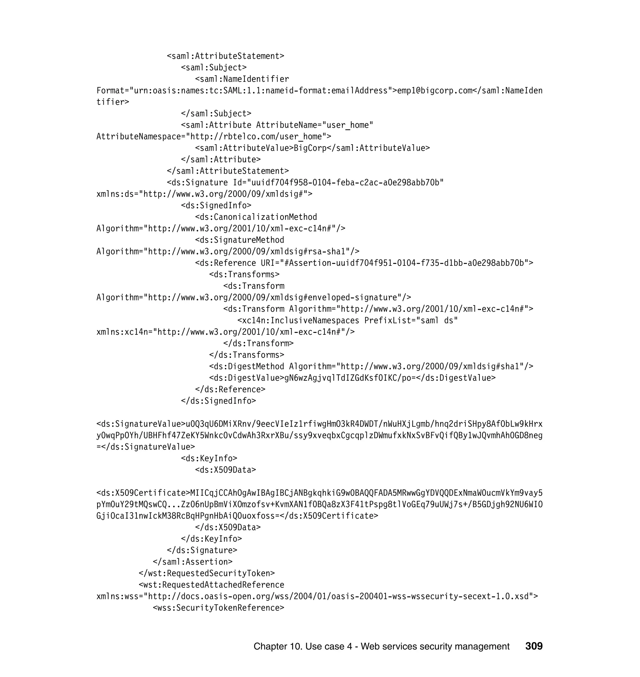 <saml:AttributeStatement>
                  <saml:Subject>
                     <saml:NameIdentifier
Format="urn:oasis:names:tc:SAML:1.1:nameid-format:emailAddress">emp1@bigcorp.com</saml:NameIden
tifier>
                  </saml:Subject>
                  <saml:Attribute AttributeName="user_home"
AttributeNamespace="http://rbtelco.com/user_home">
                     <saml:AttributeValue>BigCorp</saml:AttributeValue>
                  </saml:Attribute>
               </saml:AttributeStatement>
               <ds:Signature Id="uuidf704f958-0104-feba-c2ac-a0e298abb70b"
xmlns:ds="http://www.w3.org/2000/09/xmldsig#">
                  <ds:SignedInfo>
                     <ds:CanonicalizationMethod
Algorithm="http://www.w3.org/2001/10/xml-exc-c14n#"/>
                     <ds:SignatureMethod
Algorithm="http://www.w3.org/2000/09/xmldsig#rsa-sha1"/>
                     <ds:Reference URI="#Assertion-uuidf704f951-0104-f735-d1bb-a0e298abb70b">
                        <ds:Transforms>
                           <ds:Transform
Algorithm="http://www.w3.org/2000/09/xmldsig#enveloped-signature"/>
                           <ds:Transform Algorithm="http://www.w3.org/2001/10/xml-exc-c14n#">
                              <xc14n:InclusiveNamespaces PrefixList="saml ds"
xmlns:xc14n="http://www.w3.org/2001/10/xml-exc-c14n#"/>
                           </ds:Transform>
                        </ds:Transforms>
                        <ds:DigestMethod Algorithm="http://www.w3.org/2000/09/xmldsig#sha1"/>
                        <ds:DigestValue>gN6wzAgjvqlTdIZGdKsf0IKC/po=</ds:DigestValue>
                     </ds:Reference>
                  </ds:SignedInfo>

<ds:SignatureValue>u0Q3qU6DMiXRnv/9eecVIeIz1rfiwgHmO3kR4DWDT/nWuHXjLgmb/hnq2driSHpy8AfObLw9kHrx
y0wqPpOYh/UBHFhf47ZeKY5Wnkc0vCdwAh3RxrXBu/ssy9xveqbxCgcqplzDWmufxkNxSvBFvQifQBy1wJQvmhAh0GD8neg
=</ds:SignatureValue>
                  <ds:KeyInfo>
                      <ds:X509Data>

<ds:X509Certificate>MIICqjCCAhOgAwIBAgIBCjANBgkqhkiG9w0BAQQFADA5MRwwGgYDVQQDExNmaW0ucmVkYm9vay5
pYm0uY29tMQswCQ...Zz06nUpBmViXOmzofsv+KvmXAN1f0BQa8zX3F41tPspg8tlVoGEq79uUWj7s+/B5GDjgh92NU6WIO
GjiOcaI31nwIckM38RcBqHPgnHbAiQ0uoxfoss=</ds:X509Certificate>
                     </ds:X509Data>
                  </ds:KeyInfo>
               </ds:Signature>
            </saml:Assertion>
         </wst:RequestedSecurityToken>
         <wst:RequestedAttachedReference
xmlns:wss="http://docs.oasis-open.org/wss/2004/01/oasis-200401-wss-wssecurity-secext-1.0.xsd">
            <wss:SecurityTokenReference>



                                 Chapter 10. Use case 4 - Web services security management   309
 