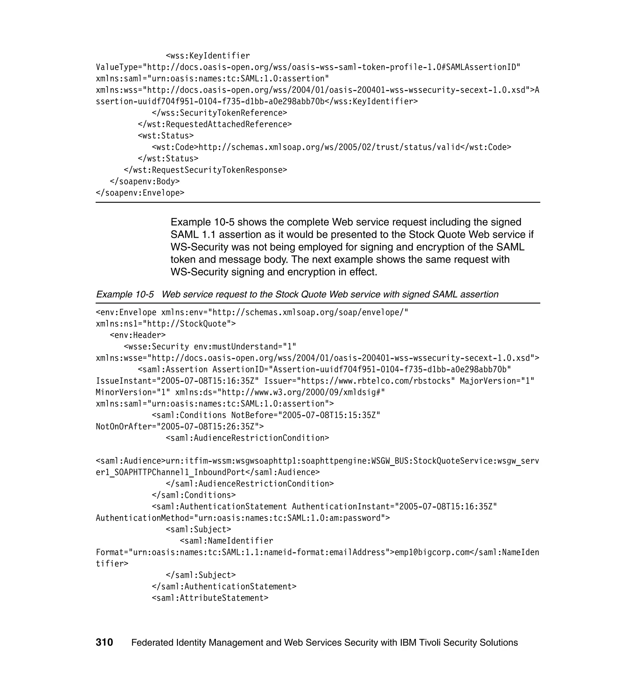 <wss:KeyIdentifier
ValueType="http://docs.oasis-open.org/wss/oasis-wss-saml-token-profile-1.0#SAMLAssertionID"
xmlns:saml="urn:oasis:names:tc:SAML:1.0:assertion"
xmlns:wss="http://docs.oasis-open.org/wss/2004/01/oasis-200401-wss-wssecurity-secext-1.0.xsd">A
ssertion-uuidf704f951-0104-f735-d1bb-a0e298abb70b</wss:KeyIdentifier>
            </wss:SecurityTokenReference>
         </wst:RequestedAttachedReference>
         <wst:Status>
            <wst:Code>http://schemas.xmlsoap.org/ws/2005/02/trust/status/valid</wst:Code>
         </wst:Status>
      </wst:RequestSecurityTokenResponse>
   </soapenv:Body>
</soapenv:Envelope>


                Example 10-5 shows the complete Web service request including the signed
                SAML 1.1 assertion as it would be presented to the Stock Quote Web service if
                WS-Security was not being employed for signing and encryption of the SAML
                token and message body. The next example shows the same request with
                WS-Security signing and encryption in effect.

Example 10-5 Web service request to the Stock Quote Web service with signed SAML assertion
<env:Envelope xmlns:env="http://schemas.xmlsoap.org/soap/envelope/"
xmlns:ns1="http://StockQuote">
   <env:Header>
      <wsse:Security env:mustUnderstand="1"
xmlns:wsse="http://docs.oasis-open.org/wss/2004/01/oasis-200401-wss-wssecurity-secext-1.0.xsd">
         <saml:Assertion AssertionID="Assertion-uuidf704f951-0104-f735-d1bb-a0e298abb70b"
IssueInstant="2005-07-08T15:16:35Z" Issuer="https://www.rbtelco.com/rbstocks" MajorVersion="1"
MinorVersion="1" xmlns:ds="http://www.w3.org/2000/09/xmldsig#"
xmlns:saml="urn:oasis:names:tc:SAML:1.0:assertion">
            <saml:Conditions NotBefore="2005-07-08T15:15:35Z"
NotOnOrAfter="2005-07-08T15:26:35Z">
                <saml:AudienceRestrictionCondition>

<saml:Audience>urn:itfim-wssm:wsgwsoaphttp1:soaphttpengine:WSGW_BUS:StockQuoteService:wsgw_serv
er1_SOAPHTTPChannel1_InboundPort</saml:Audience>
               </saml:AudienceRestrictionCondition>
            </saml:Conditions>
            <saml:AuthenticationStatement AuthenticationInstant="2005-07-08T15:16:35Z"
AuthenticationMethod="urn:oasis:names:tc:SAML:1.0:am:password">
               <saml:Subject>
                  <saml:NameIdentifier
Format="urn:oasis:names:tc:SAML:1.1:nameid-format:emailAddress">emp1@bigcorp.com</saml:NameIden
tifier>
               </saml:Subject>
            </saml:AuthenticationStatement>
            <saml:AttributeStatement>



310    Federated Identity Management and Web Services Security with IBM Tivoli Security Solutions
 