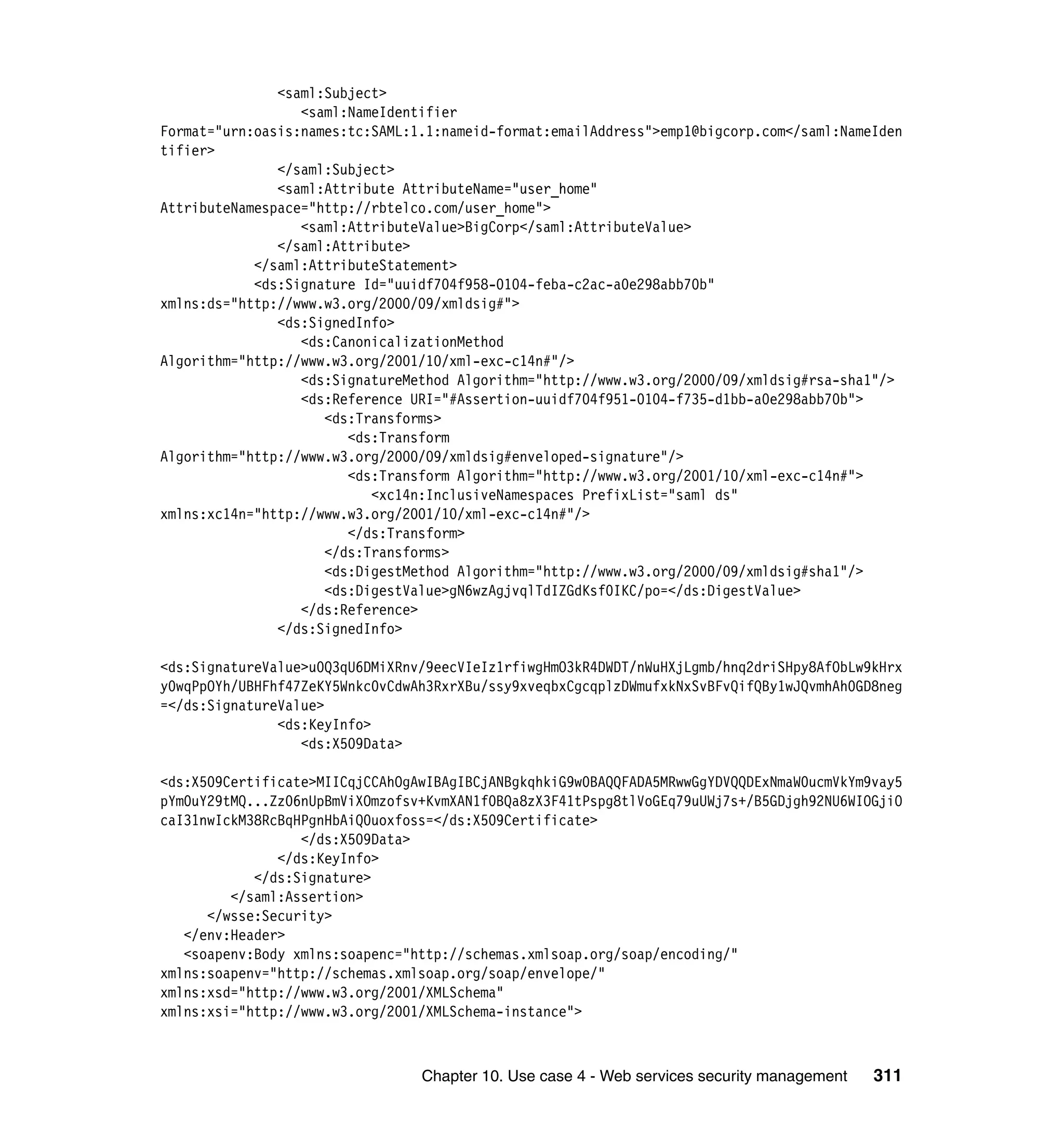 <saml:Subject>
                  <saml:NameIdentifier
Format="urn:oasis:names:tc:SAML:1.1:nameid-format:emailAddress">emp1@bigcorp.com</saml:NameIden
tifier>
               </saml:Subject>
               <saml:Attribute AttributeName="user_home"
AttributeNamespace="http://rbtelco.com/user_home">
                  <saml:AttributeValue>BigCorp</saml:AttributeValue>
               </saml:Attribute>
            </saml:AttributeStatement>
            <ds:Signature Id="uuidf704f958-0104-feba-c2ac-a0e298abb70b"
xmlns:ds="http://www.w3.org/2000/09/xmldsig#">
               <ds:SignedInfo>
                  <ds:CanonicalizationMethod
Algorithm="http://www.w3.org/2001/10/xml-exc-c14n#"/>
                  <ds:SignatureMethod Algorithm="http://www.w3.org/2000/09/xmldsig#rsa-sha1"/>
                  <ds:Reference URI="#Assertion-uuidf704f951-0104-f735-d1bb-a0e298abb70b">
                     <ds:Transforms>
                        <ds:Transform
Algorithm="http://www.w3.org/2000/09/xmldsig#enveloped-signature"/>
                        <ds:Transform Algorithm="http://www.w3.org/2001/10/xml-exc-c14n#">
                           <xc14n:InclusiveNamespaces PrefixList="saml ds"
xmlns:xc14n="http://www.w3.org/2001/10/xml-exc-c14n#"/>
                        </ds:Transform>
                     </ds:Transforms>
                     <ds:DigestMethod Algorithm="http://www.w3.org/2000/09/xmldsig#sha1"/>
                     <ds:DigestValue>gN6wzAgjvqlTdIZGdKsf0IKC/po=</ds:DigestValue>
                  </ds:Reference>
               </ds:SignedInfo>

<ds:SignatureValue>u0Q3qU6DMiXRnv/9eecVIeIz1rfiwgHmO3kR4DWDT/nWuHXjLgmb/hnq2driSHpy8AfObLw9kHrx
y0wqPpOYh/UBHFhf47ZeKY5Wnkc0vCdwAh3RxrXBu/ssy9xveqbxCgcqplzDWmufxkNxSvBFvQifQBy1wJQvmhAh0GD8neg
=</ds:SignatureValue>
               <ds:KeyInfo>
                  <ds:X509Data>

<ds:X509Certificate>MIICqjCCAhOgAwIBAgIBCjANBgkqhkiG9w0BAQQFADA5MRwwGgYDVQQDExNmaW0ucmVkYm9vay5
pYm0uY29tMQ...Zz06nUpBmViXOmzofsv+KvmXAN1f0BQa8zX3F41tPspg8tlVoGEq79uUWj7s+/B5GDjgh92NU6WIOGjiO
caI31nwIckM38RcBqHPgnHbAiQ0uoxfoss=</ds:X509Certificate>
                  </ds:X509Data>
               </ds:KeyInfo>
            </ds:Signature>
         </saml:Assertion>
      </wsse:Security>
   </env:Header>
   <soapenv:Body xmlns:soapenc="http://schemas.xmlsoap.org/soap/encoding/"
xmlns:soapenv="http://schemas.xmlsoap.org/soap/envelope/"
xmlns:xsd="http://www.w3.org/2001/XMLSchema"
xmlns:xsi="http://www.w3.org/2001/XMLSchema-instance">



                                 Chapter 10. Use case 4 - Web services security management   311
 
